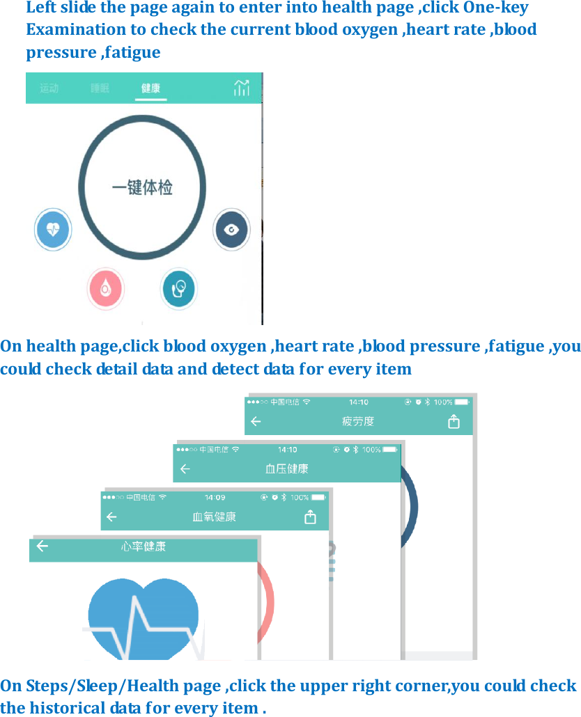 Left slide the page again to enter into health page ,click One-key Examination to check the current blood oxygen ,heart rate ,blood pressure ,fatigue    On health page,click blood oxygen ,heart rate ,blood pressure ,fatigue ,you could check detail data and detect data for every item    On Steps/Sleep/Health page ,click the upper right corner,you could check the historical data for every item . 