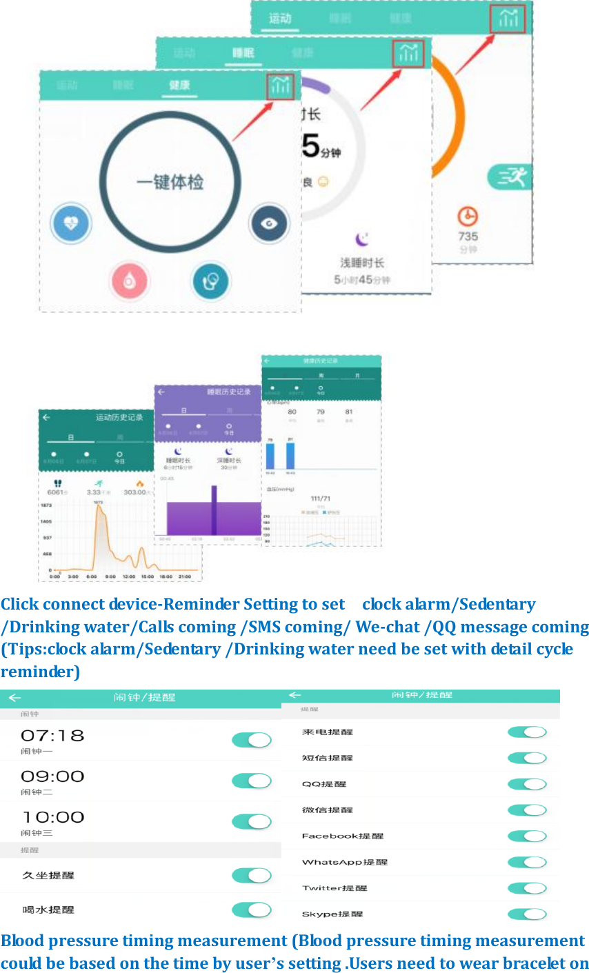    Click connect device-Reminder Setting to set    clock alarm/Sedentary /Drinking water/Calls coming /SMS coming/ We-chat /QQ message coming (Tips:clock alarm/Sedentary /Drinking water need be set with detail cycle reminder)  Blood pressure timing measurement (Blood pressure timing measurement could be based on the time by user&rsquo;s setting .Users need to wear bracelet on 