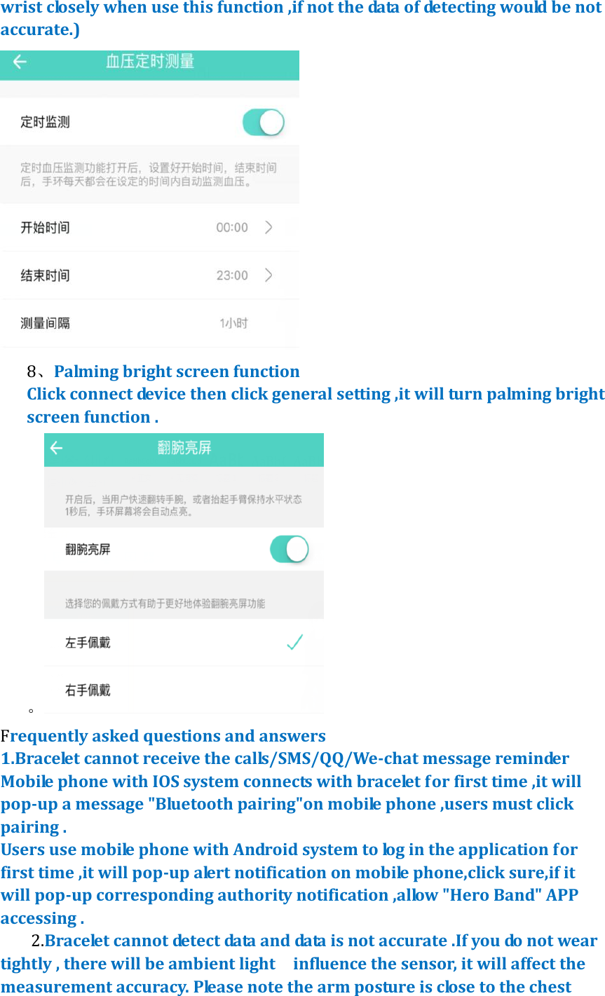 wrist closely when use this function ,if not the data of detecting would be not accurate.)  8、Palming bright screen function Click connect device then click general setting ,it will turn palming bright screen function . 。 Frequently asked questions and answers 1.Bracelet cannot receive the calls/SMS/QQ/We-chat message reminder   Mobile phone with IOS system connects with bracelet for first time ,it will pop-up a message "Bluetooth pairing"on mobile phone ,users must click pairing .   Users use mobile phone with Android system to log in the application for first time ,it will pop-up alert notification on mobile phone,click sure,if it will pop-up corresponding authority notification ,allow "Hero Band" APP accessing . 2.Bracelet cannot detect data and data is not accurate .If you do not wear tightly , there will be ambient light    influence the sensor, it will affect the measurement accuracy. Please note the arm posture is close to the chest 