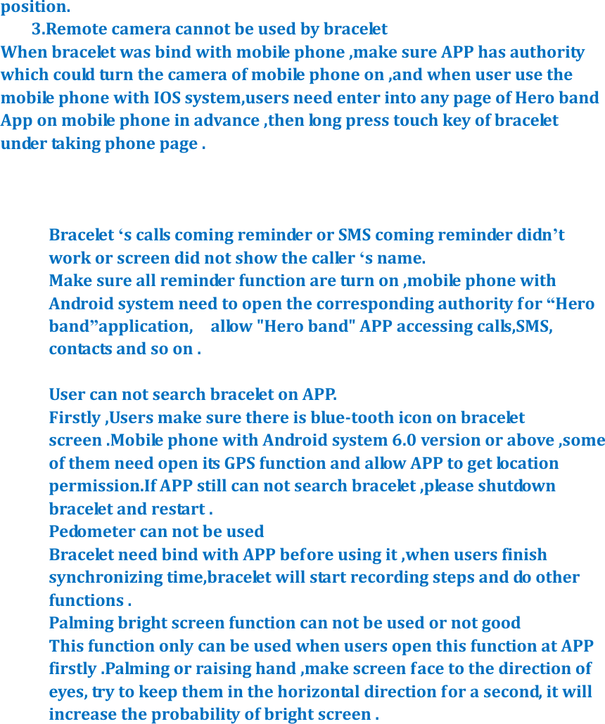 position.          3.Remote camera cannot be used by bracelet When bracelet was bind with mobile phone ,make sure APP has authority   which could turn the camera of mobile phone on ,and when user use the mobile phone with IOS system,users need enter into any page of Hero band App on mobile phone in advance ,then long press touch key of bracelet under taking phone page .      Bracelet &lsquo;s calls coming reminder or SMS coming reminder didn&rsquo;t work or screen did not show the caller &lsquo;s name.   Make sure all reminder function are turn on ,mobile phone with Android system need to open the corresponding authority for &ldquo;Hero band&rdquo;application,    allow "Hero band" APP accessing calls,SMS, contacts and so on .  User can not search bracelet on APP. Firstly ,Users make sure there is blue-tooth icon on bracelet screen .Mobile phone with Android system 6.0 version or above ,some of them need open its GPS function and allow APP to get location permission.If APP still can not search bracelet ,please shutdown bracelet and restart . Pedometer can not be used   Bracelet need bind with APP before using it ,when users finish synchronizing time,bracelet will start recording steps and do other functions . Palming bright screen function can not be used or not good This function only can be used when users open this function at APP firstly .Palming or raising hand ,make screen face to the direction of eyes, try to keep them in the horizontal direction for a second, it will increase the probability of bright screen .   