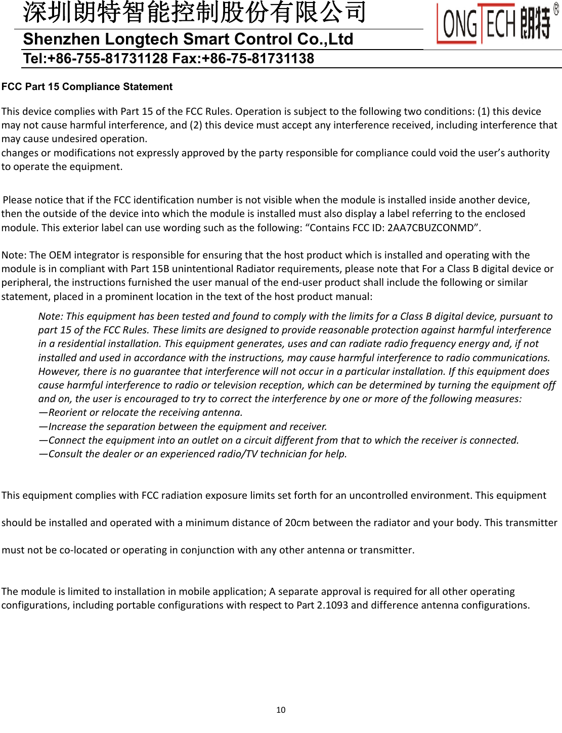 深圳朗特智能控制股份有限公司Shenzhen Longtech Smart Control Co.,Ltd Tel:+86-755-81731128 Fax:+86-75-81731138 10FCC Part 15 Compliance Statement ThisdevicecomplieswithPart15oftheFCCRules.Operationissubjecttothefollowingtwoconditions:(1)thisdevicemaynotcauseharmfulinterference,and(2)thisdevicemustacceptanyinterferencereceived,includinginterferencethatmaycauseundesiredoperation.changesormodificationsnotexpresslyapprovedbythepartyresponsibleforcompliancecouldvoidtheuser&rsquo;sauthoritytooperatetheequipment.PleasenoticethatiftheFCCidentificationnumberisnotvisiblewhenthemoduleisinstalledinsideanotherdevice,thentheoutsideofthedeviceintowhichthemoduleisinstalledmustalsodisplayalabelreferringtotheenclosedmodule.Thisexteriorlabelcanusewordingsuchasthefollowing:&ldquo;ContainsFCCID:2AA7CBUZCONMD&rdquo;.Note:TheOEMintegratorisresponsibleforensuringthatthehostproductwhichisinstalledandoperatingwiththemoduleisincompliantwithPart15BunintentionalRadiatorrequirements,pleasenotethatForaClassBdigitaldeviceorperipheral,theinstructionsfurnishedtheusermanualoftheend‐userproductshallincludethefollowingorsimilarstatement,placedinaprominentlocationinthetextofthehostproductmanual:Note:ThisequipmenthasbeentestedandfoundtocomplywiththelimitsforaClassBdigitaldevice,pursuanttopart15oftheFCCRules.Theselimitsaredesignedtoprovidereasonableprotectionagainstharmfulinterferenceinaresidentialinstallation.Thisequipmentgenerates,usesandcanradiateradiofrequencyenergyand,ifnotinstalledandusedinaccordancewiththeinstructions,maycauseharmfulinterferencetoradiocommunications.However,thereisnoguaranteethatinterferencewillnotoccurinaparticularinstallation.Ifthisequipmentdoescauseharmfulinterferencetoradioortelevisionreception,whichcanbedeterminedbyturningtheequipmentoffandon,theuserisencouragedtotrytocorrecttheinterferencebyoneormoreofthefollowingmeasures:&mdash;Reorientorrelocatethereceivingantenna.&mdash;Increasetheseparationbetweentheequipmentandreceiver.&mdash;Connecttheequipmentintoanoutletonacircuitdifferentfromthattowhichthereceiverisconnected.&mdash;Consultthedealeroranexperiencedradio/TVtechnicianforhelp.ThisequipmentcomplieswithFCCradiationexposurelimitssetforthforanuncontrolledenvironment.Thisequipmentshouldbeinstalledandoperatedwithaminimumdistanceof20cmbetweentheradiatorandyourbody.Thistransmittermustnotbeco‐locatedoroperatinginconjunctionwithanyotherantennaortransmitter.Themoduleislimitedtoinstallationinmobileapplication;Aseparateapprovalisrequiredforallotheroperatingconfigurations,includingportableconfigurationswithrespecttoPart2.1093anddifferenceantennaconfigurations.