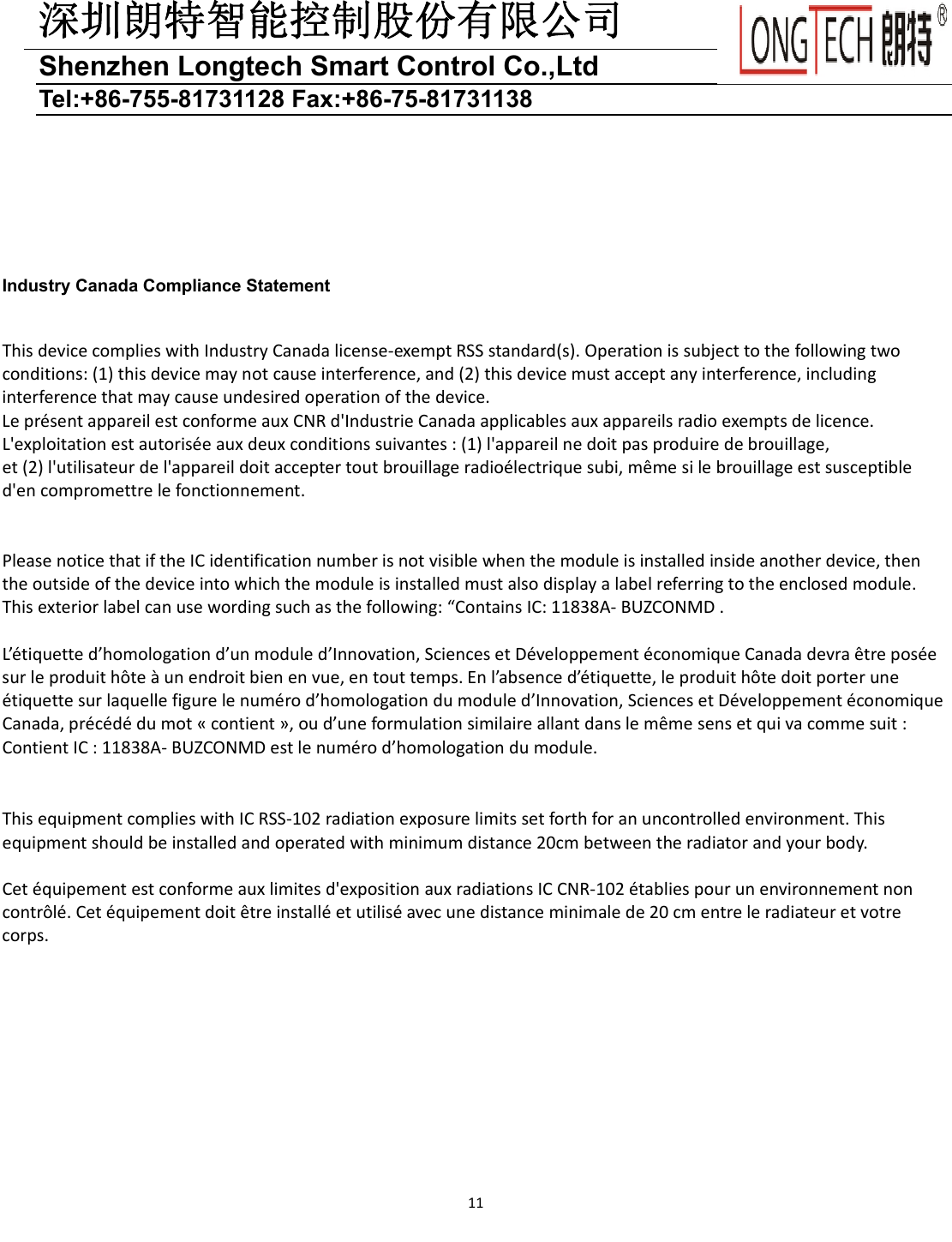 深圳朗特智能控制股份有限公司Shenzhen Longtech Smart Control Co.,Ltd   Tel:+86-755-81731128 Fax:+86-75-81731138 11         Industry Canada Compliance Statement  ThisdevicecomplieswithIndustryCanadalicense‐exemptRSSstandard(s).Operationissubjecttothefollowingtwoconditions:(1)thisdevicemaynotcauseinterference,and(2)thisdevicemustacceptanyinterference,includinginterferencethatmaycauseundesiredoperationofthedevice.Lepr&eacute;sentappareilestconformeauxCNRd'IndustrieCanadaapplicablesauxappareilsradioexemptsdelicence.L'exploitationestautoris&eacute;eauxdeuxconditionssuivantes:(1)l'appareilnedoitpasproduiredebrouillage,et(2)l'utilisateurdel'appareildoitacceptertoutbrouillageradio&eacute;lectriquesubi,m&ecirc;mesilebrouillageestsusceptibled'encompromettrelefonctionnement.PleasenoticethatiftheICidentificationnumberisnotvisiblewhenthemoduleisinstalledinsideanotherdevice,thentheoutsideofthedeviceintowhichthemoduleisinstalledmustalsodisplayalabelreferringtotheenclosedmodule.Thisexteriorlabelcanusewordingsuchasthefollowing:&ldquo;ContainsIC:11838A‐BUZCONMD.L&rsquo;&eacute;tiquetted&rsquo;homologationd&rsquo;unmoduled&rsquo;Innovation,SciencesetD&eacute;veloppement&eacute;conomiqueCanadadevra&ecirc;trepos&eacute;esurleproduith&ocirc;te&agrave;unendroitbienenvue,entouttemps.Enl&rsquo;absenced&rsquo;&eacute;tiquette,leproduith&ocirc;tedoitporterune&eacute;tiquettesurlaquellefigurelenum&eacute;rod&rsquo;homologationdumoduled&rsquo;Innovation,SciencesetD&eacute;veloppement&eacute;conomiqueCanada,pr&eacute;c&eacute;d&eacute;dumot&laquo;contient&raquo;,oud&rsquo;uneformulationsimilaireallantdanslem&ecirc;mesensetquivacommesuit:ContientIC:11838A‐BUZCONMDestlenum&eacute;rod&rsquo;homologationdumodule.ThisequipmentcomplieswithICRSS‐102radiationexposurelimitssetforthforanuncontrolledenvironment.Thisequipmentshouldbeinstalledandoperatedwithminimumdistance20cmbetweentheradiatorandyourbody.Cet&eacute;quipementestconformeauxlimitesd'expositionauxradiationsICCNR‐102&eacute;tabliespourunenvironnementnoncontr&ocirc;l&eacute;.Cet&eacute;quipementdoit&ecirc;treinstall&eacute;etutilis&eacute;avecunedistanceminimalede20cmentreleradiateuretvotrecorps.