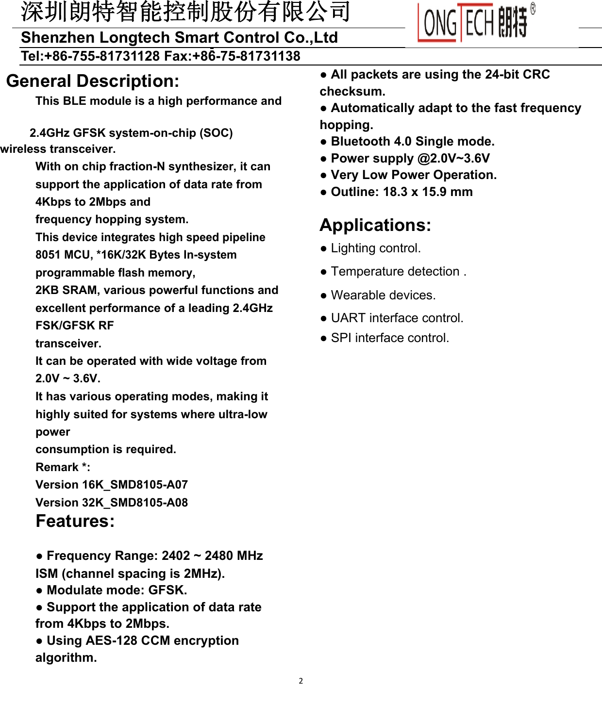 深圳朗特智能控制股份有限公司Shenzhen Longtech Smart Control Co.,Ltd   Tel:+86-755-81731128 Fax:+86-75-81731138 2 General Description: This BLE module is a high performance and     2.4GHz GFSK system-on-chip (SOC)      wireless transceiver. With on chip fraction-N synthesizer, it can support the application of data rate from 4Kbps to 2Mbps and frequency hopping system. This device integrates high speed pipeline 8051 MCU, *16K/32K Bytes In-system programmable flash memory, 2KB SRAM, various powerful functions and excellent performance of a leading 2.4GHz FSK/GFSK RF transceiver. It can be operated with wide voltage from 2.0V ~ 3.6V. It has various operating modes, making it highly suited for systems where ultra-low power consumption is required. Remark *: Version 16K_SMD8105-A07 Version 32K_SMD8105-A08 Features: ● Frequency Range: 2402 ~ 2480 MHz ISM (channel spacing is 2MHz). ● Modulate mode: GFSK. ● Support the application of data rate from 4Kbps to 2Mbps. ● Using AES-128 CCM encryption algorithm. ● All packets are using the 24-bit CRC checksum. ● Automatically adapt to the fast frequency hopping. ● Bluetooth 4.0 Single mode. ● Power supply @2.0V~3.6V ● Very Low Power Operation. ● Outline: 18.3 x 15.9 mm  Applications: ● Lighting control. ● Temperature detection . ● Wearable devices. ● UART interface control. ● SPI interface control.