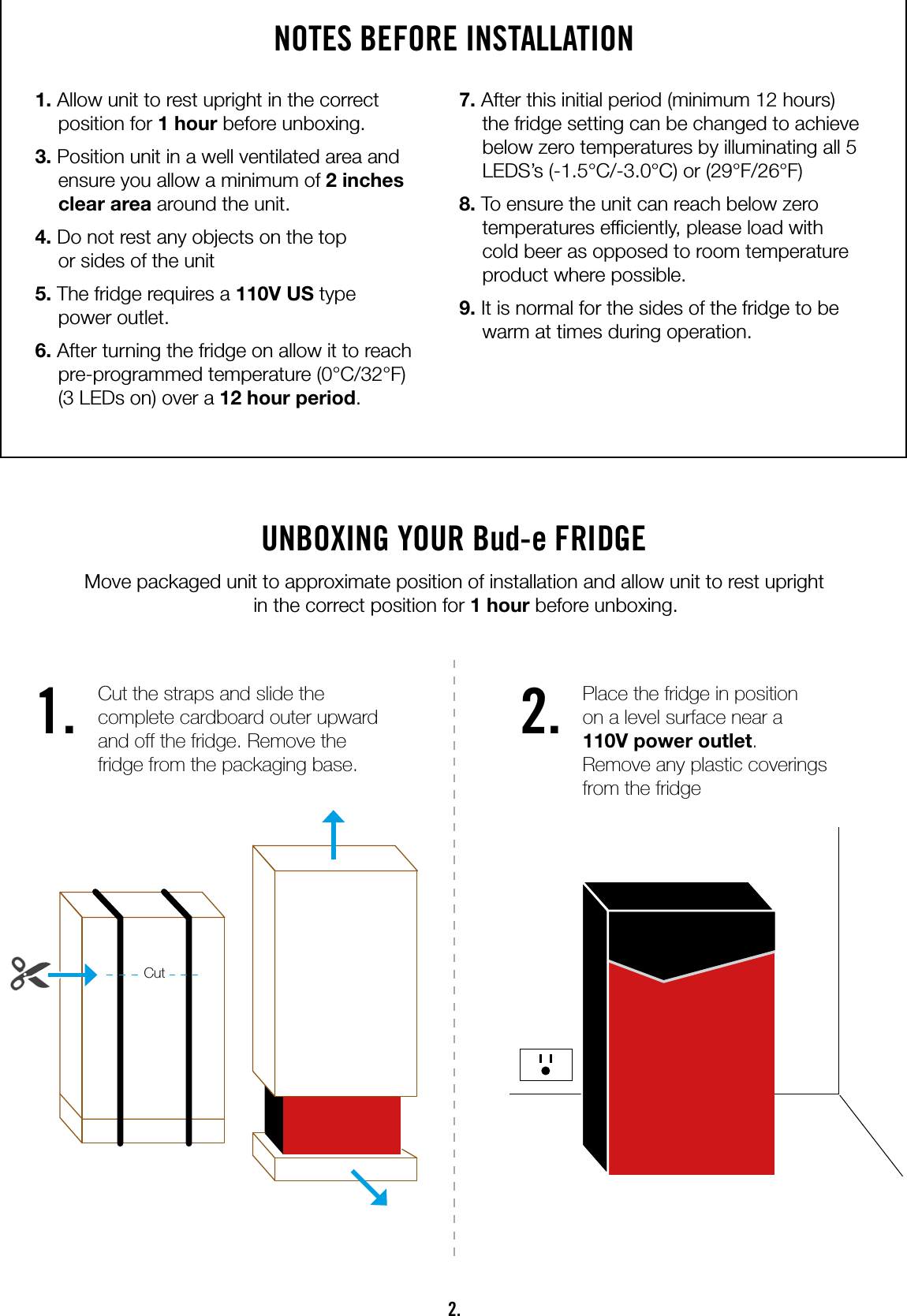 2.NOTES BEFORE INSTALLATION1. Allow unit to rest upright in the correct position for 1 hour before unboxing.3. Position unit in a well ventilated area and ensure you allow a minimum of 2 inches clear area around the unit.4. Do not rest any objects on the top  or sides of the unit5. The fridge requires a 110V US type  power outlet.6. After turning the fridge on allow it to reach pre-programmed temperature (0°C/32°F)  (3 LEDs on) over a 12 hour period.7. After this initial period (minimum 12 hours) the fridge setting can be changed to achieve below zero temperatures by illuminating all 5 LEDS’s (-1.5°C/-3.0°C) or (29°F/26°F)8. To ensure the unit can reach below zero temperatures efciently, please load with cold beer as opposed to room temperature product where possible.9. It is normal for the sides of the fridge to be warm at times during operation.UNBOXING YOUR Bud-e FRIDGE Move packaged unit to approximate position of installation and allow unit to rest upright  in the correct position for 1 hour before unboxing.1. 2.Cut the straps and slide the complete cardboard outer upward and off the fridge. Remove the fridge from the packaging base.Place the fridge in position  on a level surface near a  110V power outlet.  Remove any plastic coverings from the fridgeCut