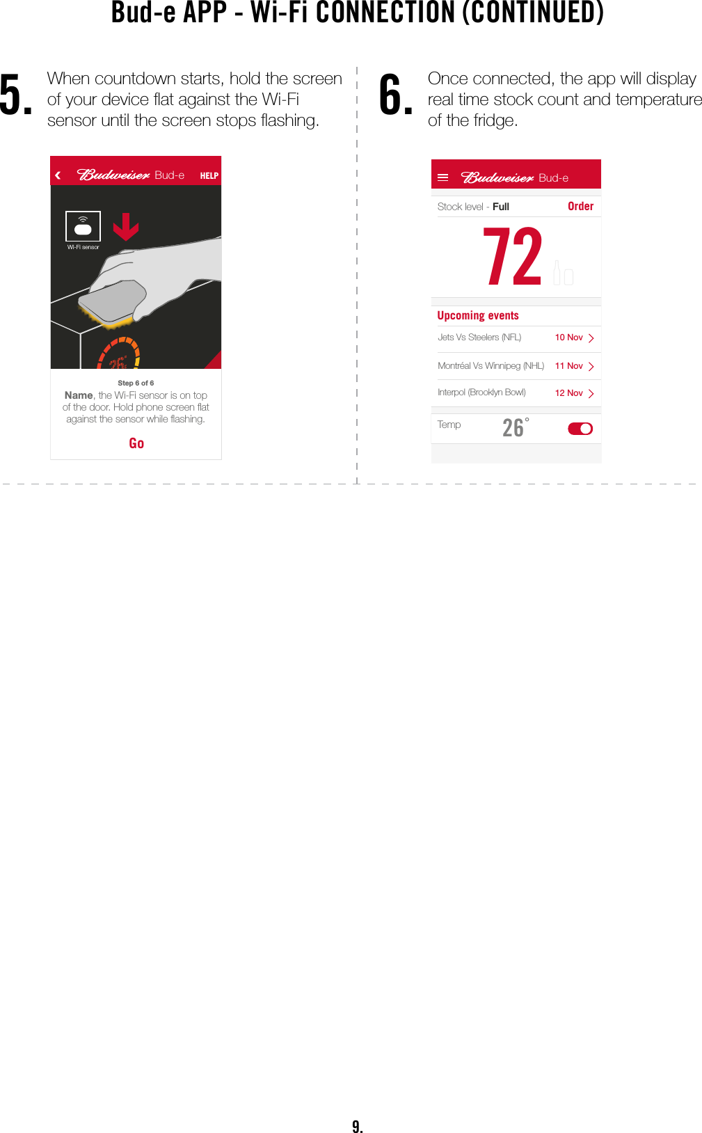 9.Bud-e APP - Wi-Fi CONNECTION (CONTINUED)5. 6.When countdown starts, hold the screen of your device at against the Wi-Fi  sensor until the screen stops ashing.Once connected, the app will display  real time stock count and temperature  of the fridge.Bud-e HELPWelcome Name.What would you like to do?AcceptBud-e invitationActivate anew Bud-e fridgeBud-e fridge HELPBud-e codeTo join a connected Bud-e  fridge, enter its code belowHow do I get the code?JoinNextFollow the 6 steps to connect your Bud-e to Wi-Fi. Step 1 of 6 Step 2 of 6NextPress the ‘PAIR’ button on topof the fridge door.Step 3 of 6Wi-FiNext Your Bud-e fridge will connect to the internet through this Wi-Fi.Network Name (required)Password (if required)NextThe Wi-Fi indicator on your display will now be ashing.Step 4 of 6NextWhen the countdown starts, hold your phone at against the Wi-Fi sensor.Step 5 of 6GoName, the Wi-Fi sensor is on top of the door. Hold phone screen at against the sensor while ashing.Step 6 of 635 6 7 89 10 11Bud-e HELP Bud-e HELP Bud-e HELPBud-e HELP Bud-e HELPBud-e HELPAnimationAnimationAnimationWi-Fi sensorUser can pair their phone with an existing connected Bud-e. Good for share houses, frat houses, etc.Animations will help explain and simplify the connection process. Less ‘text heavy’ and more of a guided interaction.Unique code of the Bud-e fridge can be sent to the user from the settings tab, see 19CDoneBud-eConnectingCancelBud-eConnected!Try againBud-e HELPTime outCheck your Wi-Fi details are correctStock level - Full Order7226°Bud-eUpcoming eventsTemp12A 12B 12C 1310 Nov11 Nov12 NovJets Vs Steelers (NFL)Montréal Vs Winnipeg (NHL)Interpol (Brooklyn Bowl)