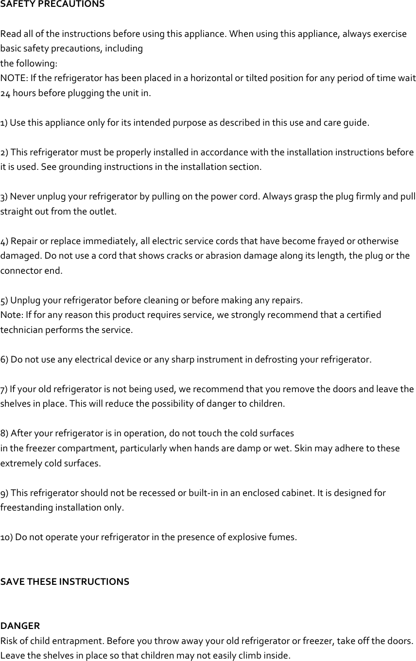   SAFETY PRECAUTIONS  Read all of the instructions before using this appliance. When using this appliance, always exercise basic safety precautions, including the following: NOTE: If the refrigerator has been placed in a horizontal or tilted position for any period of time wait 24 hours before plugging the unit in.  1) Use this appliance only for its intended purpose as described in this use and care guide.  2) This refrigerator must be properly installed in accordance with the installation instructions before it is used. See grounding instructions in the installation section.  3) Never unplug your refrigerator by pulling on the power cord. Always grasp the plug firmly and pull straight out from the outlet.  4) Repair or replace immediately, all electric service cords that have become frayed or otherwise damaged. Do not use a cord that shows cracks or abrasion damage along its length, the plug or the connector end.  5) Unplug your refrigerator before cleaning or before making any repairs. Note: If for any reason this product requires service, we strongly recommend that a certified technician performs the service.  6) Do not use any electrical device or any sharp instrument in defrosting your refrigerator.  7) If your old refrigerator is not being used, we recommend that you remove the doors and leave the shelves in place. This will reduce the possibility of danger to children.  8) After your refrigerator is in operation, do not touch the cold surfaces in the freezer compartment, particularly when hands are damp or wet. Skin may adhere to these extremely cold surfaces.  9) This refrigerator should not be recessed or built-in in an enclosed cabinet. It is designed for freestanding installation only.  10) Do not operate your refrigerator in the presence of explosive fumes.   SAVE THESE INSTRUCTIONS   DANGER Risk of child entrapment. Before you throw away your old refrigerator or freezer, take off the doors. Leave the shelves in place so that children may not easily climb inside.  