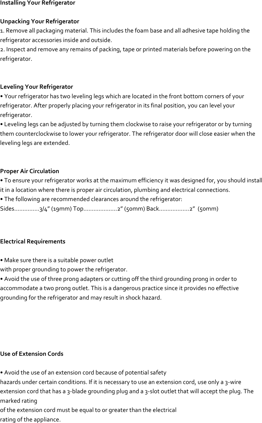   Installing Your Refrigerator  Unpacking Your Refrigerator 1. Remove all packaging material. This includes the foam base and all adhesive tape holding the refrigerator accessories inside and outside. 2. Inspect and remove any remains of packing, tape or printed materials before powering on the refrigerator.   Leveling Your Refrigerator • Your refrigerator has two leveling legs which are located in the front bottom corners of your refrigerator. After properly placing your refrigerator in its final position, you can level your refrigerator. • Leveling legs can be adjusted by turning them clockwise to raise your refrigerator or by turning them counterclockwise to lower your refrigerator. The refrigerator door will close easier when the leveling legs are extended.   Proper Air Circulation • To ensure your refrigerator works at the maximum efficiency it was designed for, you should install it in a location where there is proper air circulation, plumbing and electrical connections. • The following are recommended clearances around the refrigerator: Sides……………3/4” (19mm) Top....................2” (50mm) Back..................2”  (50mm)     Electrical Requirements  • Make sure there is a suitable power outlet with proper grounding to power the refrigerator. • Avoid the use of three prong adapters or cutting off the third grounding prong in order to accommodate a two prong outlet. This is a dangerous practice since it provides no effective grounding for the refrigerator and may result in shock hazard.      Use of Extension Cords  • Avoid the use of an extension cord because of potential safety hazards under certain conditions. If it is necessary to use an extension cord, use only a 3-wire extension cord that has a 3-blade grounding plug and a 3-slot outlet that will accept the plug. The marked rating of the extension cord must be equal to or greater than the electrical rating of the appliance. 