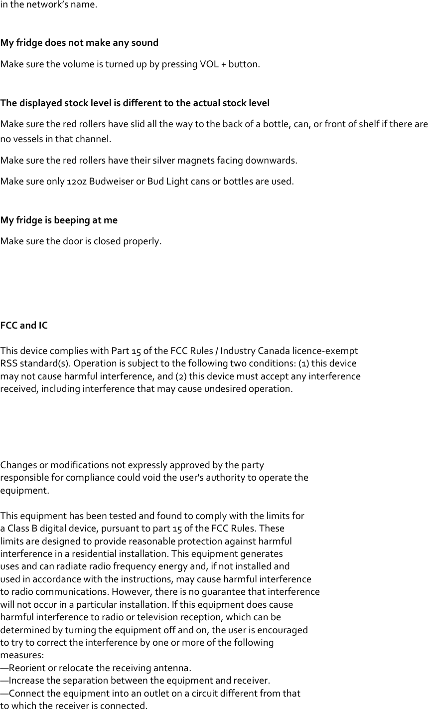 in the network’s name. My fridge does not make any sound Make sure the volume is turned up by pressing VOL + button. The displayed stock level is different to the actual stock level Make sure the red rollers have slid all the way to the back of a bottle, can, or front of shelf if there are no vessels in that channel. Make sure the red rollers have their silver magnets facing downwards. Make sure only 12oz Budweiser or Bud Light cans or bottles are used. My fridge is beeping at me Make sure the door is closed properly.      FCC and IC  This device complies with Part 15 of the FCC Rules / Industry Canada licence-exempt RSS standard(s). Operation is subject to the following two conditions: (1) this device may not cause harmful interference, and (2) this device must accept any interference received, including interference that may cause undesired operation.      Changes or modifications not expressly approved by the party responsible for compliance could void the user&apos;s authority to operate the equipment.   This equipment has been tested and found to comply with the limits for a Class B digital device, pursuant to part 15 of the FCC Rules. These limits are designed to provide reasonable protection against harmful interference in a residential installation. This equipment generates uses and can radiate radio frequency energy and, if not installed and used in accordance with the instructions, may cause harmful interference to radio communications. However, there is no guarantee that interference will not occur in a particular installation. If this equipment does cause harmful interference to radio or television reception, which can be determined by turning the equipment off and on, the user is encouraged to try to correct the interference by one or more of the following measures: —Reorient or relocate the receiving antenna. —Increase the separation between the equipment and receiver. —Connect the equipment into an outlet on a circuit different from that to which the receiver is connected. 