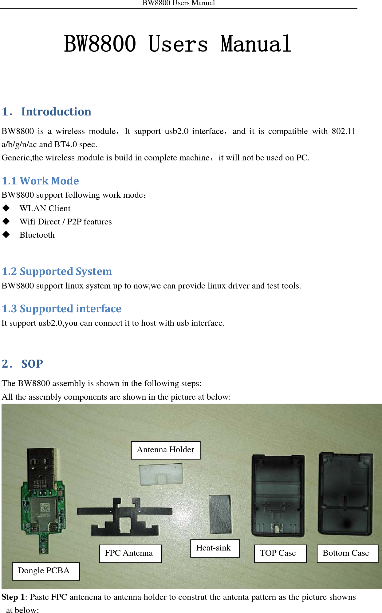 BW8800 Users Manual   BW8800 Users Manual  1． IntroductionBW8800 is a wireless module，It support usb2.0 interface，and it is compatible with 802.11 a/b/g/n/ac and BT4.0 spec. Generic,the wireless module is build in complete machine，it will not be used on PC. 1.1WorkModeBW8800 support following work mode：  WLAN Client  Wifi Direct / P2P features  Bluetooth  1.2SupportedSystemBW8800 support linux system up to now,we can provide linux driver and test tools. 1.3SupportedinterfaceIt support usb2.0,you can connect it to host with usb interface. 2． SOPThe BW8800 assembly is shown in the following steps: All the assembly components are shown in the picture at below:  Step 1: Paste FPC antenena to antenna holder to construt the antenta pattern as the picture showns at below: Dongle PCBA FPC Antenna  Bottom Case Heat-sink Antenna HolderTOP Case 