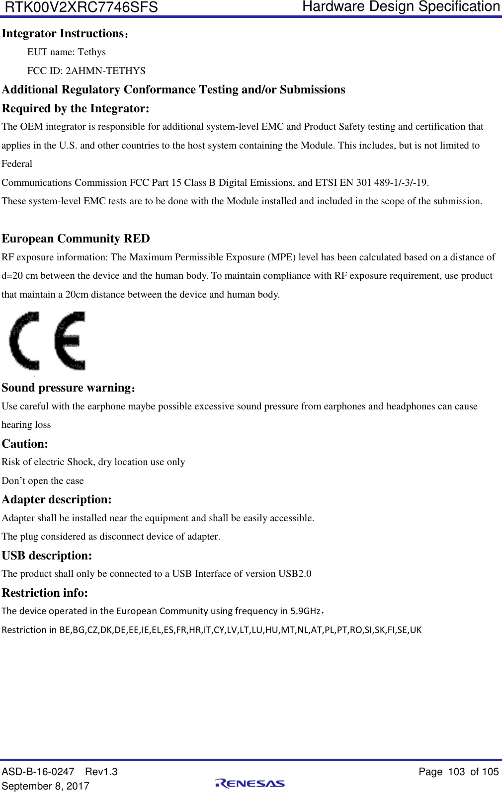   Hardware Design Specification ASD-B-16-0247  Rev1.3    Page 103  of 105 September 8, 2017      RTK00V2XRC7746SFS Integrator Instructions： EUT name: Tethys FCC ID: 2AHMN-TETHYS Additional Regulatory Conformance Testing and/or Submissions Required by the Integrator: The OEM integrator is responsible for additional system-level EMC and Product Safety testing and certification that applies in the U.S. and other countries to the host system containing the Module. This includes, but is not limited to Federal Communications Commission FCC Part 15 Class B Digital Emissions, and ETSI EN 301 489-1/-3/-19. These system-level EMC tests are to be done with the Module installed and included in the scope of the submission.  European Community RED RF exposure information: The Maximum Permissible Exposure (MPE) level has been calculated based on a distance of d=20 cm between the device and the human body. To maintain compliance with RF exposure requirement, use product that maintain a 20cm distance between the device and human body.  Sound pressure warning： Use careful with the earphone maybe possible excessive sound pressure from earphones and headphones can cause hearing loss Caution: Risk of electric Shock, dry location use only Don’t open the case Adapter description: Adapter shall be installed near the equipment and shall be easily accessible. The plug considered as disconnect device of adapter. USB description: The product shall only be connected to a USB Interface of version USB2.0 Restriction info: The device operated in the European Community using frequency in 5.9GHz， Restriction in BE,BG,CZ,DK,DE,EE,IE,EL,ES,FR,HR,IT,CY,LV,LT,LU,HU,MT,NL,AT,PL,PT,RO,SI,SK,FI,SE,UK     