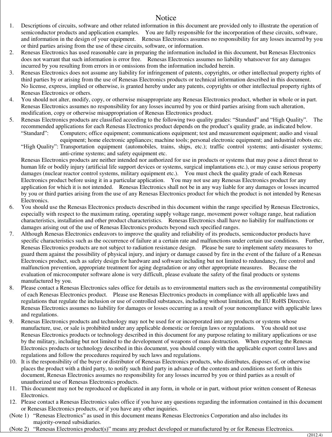   Notice 1.  Descriptions of circuits, software and other related information in this document are provided only to illustrate the operation of semiconductor products and application examples.    You are fully responsible for the incorporation of these circuits, software, and information in the design of your equipment.    Renesas Electronics assumes no responsibility for any losses incurred by you or third parties arising from the use of these circuits, software, or information. 2.  Renesas Electronics has used reasonable care in preparing the information included in this document, but Renesas Electronics does not warrant that such information is error free.    Renesas Electronics assumes no liability whatsoever for any damages incurred by you resulting from errors in or omissions from the information included herein. 3.  Renesas Electronics does not assume any liability for infringement of patents, copyrights, or other intellectual property rights of third parties by or arising from the use of Renesas Electronics products or technical information described in this document.   No license, express, implied or otherwise, is granted hereby under any patents, copyrights or other intellectual property rights of Renesas Electronics or others. 4.  You should not alter, modify, copy, or otherwise misappropriate any Renesas Electronics product, whether in whole or in part.   Renesas Electronics assumes no responsibility for any losses incurred by you or third parties arising from such alteration, modification, copy or otherwise misappropriation of Renesas Electronics product. 5. Renesas Electronics products are classified according to the following two quality grades: “Standard” and “High Quality”.    The recommended applications for each Renesas Electronics product depends on the product’s quality grade, as indicated below.     “Standard”:  Computers; office equipment; communications equipment; test and measurement equipment; audio and visual equipment; home electronic appliances; machine tools; personal electronic equipment; and industrial robots etc. “High Quality”: Transportation  equipment  (automobiles,  trains,  ships,  etc.);  traffic  control  systems;  anti-disaster  systems; anti-crime systems; and safety equipment etc. Renesas Electronics products are neither intended nor authorized for use in products or systems that may pose a direct threat to human life or bodily injury (artificial life support devices or systems, surgical implantations etc.), or may cause serious property damages (nuclear reactor control systems, military equipment etc.).    You must check the quality grade of each Renesas Electronics product before using it in a particular application.    You may not use any Renesas Electronics product for any application for which it is not intended.    Renesas Electronics shall not be in any way liable for any damages or losses incurred by you or third parties arising from the use of any Renesas Electronics product for which the product is not intended by Renesas Electronics. 6.  You should use the Renesas Electronics products described in this document within the range specified by Renesas Electronics, especially with respect to the maximum rating, operating supply voltage range, movement power voltage range, heat radiation characteristics, installation and other product characteristics.    Renesas Electronics shall have no liability for malfunctions or damages arising out of the use of Renesas Electronics products beyond such specified ranges. 7.  Although Renesas Electronics endeavors to improve the quality and reliability of its products, semiconductor products have specific characteristics such as the occurrence of failure at a certain rate and malfunctions under certain use conditions.    Further, Renesas Electronics products are not subject to radiation resistance design.    Please be sure to implement safety measures to guard them against the possibility of physical injury, and injury or damage caused by fire in the event of the failure of a Renesas Electronics product, such as safety design for hardware and software including but not limited to redundancy, fire control and malfunction prevention, appropriate treatment for aging degradation or any other appropriate measures.    Because the evaluation of microcomputer software alone is very difficult, please evaluate the safety of the final products or systems manufactured by you. 8.  Please contact a Renesas Electronics sales office for details as to environmental matters such as the environmental compatibility of each Renesas Electronics product.    Please use Renesas Electronics products in compliance with all applicable laws and regulations that regulate the inclusion or use of controlled substances, including without limitation, the EU RoHS Directive.  Renesas Electronics assumes no liability for damages or losses occurring as a result of your noncompliance with applicable laws and regulations. 9.  Renesas Electronics products and technology may not be used for or incorporated into any products or systems whose manufacture, use, or sale is prohibited under any applicable domestic or foreign laws or regulations.    You should not use Renesas Electronics products or technology described in this document for any purpose relating to military applications or use by the military, including but not limited to the development of weapons of mass destruction.    When exporting the Renesas Electronics products or technology described in this document, you should comply with the applicable export control laws and regulations and follow the procedures required by such laws and regulations. 10.  It is the responsibility of the buyer or distributor of Renesas Electronics products, who distributes, disposes of, or otherwise places the product with a third party, to notify such third party in advance of the contents and conditions set forth in this document, Renesas Electronics assumes no responsibility for any losses incurred by you or third parties as a result of unauthorized use of Renesas Electronics products. 11.  This document may not be reproduced or duplicated in any form, in whole or in part, without prior written consent of Renesas Electronics. 12.  Please contact a Renesas Electronics sales office if you have any questions regarding the information contained in this document or Renesas Electronics products, or if you have any other inquiries. (Note 1)  “Renesas Electronics” as used in this document means Renesas Electronics Corporation and also includes its majority-owned subsidiaries. (Note 2)  “Renesas Electronics product(s)” means any product developed or manufactured by or for Renesas Electronics. (2012.4)    