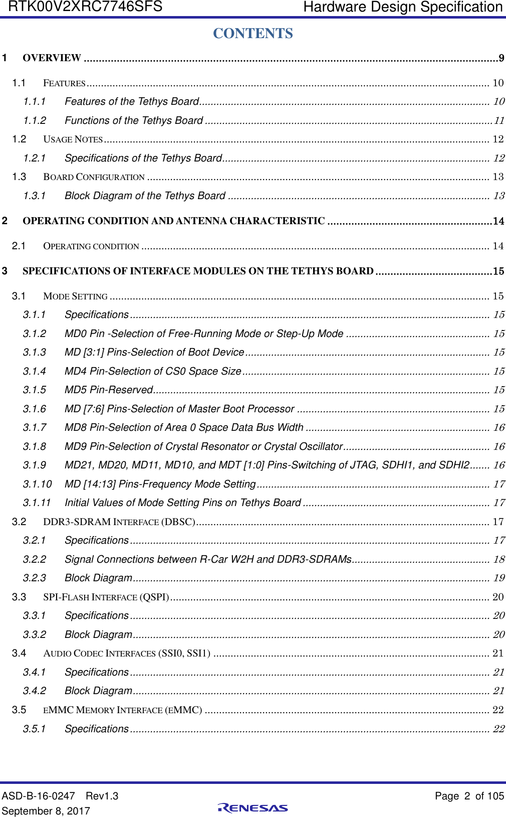    Hardware Design Specification  ASD-B-16-0247  Rev1.3    Page 2  of 105 September 8, 2017   RTK00V2XRC7746SFS   CONTENTS 1 OVERVIEW ..........................................................................................................................................9 1.1 FEATURES ............................................................................................................................................ 10 1.1.1 Features of the Tethys Board ..................................................................................................... 10 1.1.2 Functions of the Tethys Board .................................................................................................... 11 1.2 USAGE NOTES ...................................................................................................................................... 12 1.2.1 Specifications of the Tethys Board ............................................................................................. 12 1.3 BOARD CONFIGURATION ....................................................................................................................... 13 1.3.1 Block Diagram of the Tethys Board ........................................................................................... 13 2 OPERATING CONDITION AND ANTENNA CHARACTERISTIC ....................................................... 14 2.1 OPERATING CONDITION ......................................................................................................................... 14 3 SPECIFICATIONS OF INTERFACE MODULES ON THE TETHYS BOARD ....................................... 15 3.1 MODE SETTING .................................................................................................................................... 15 3.1.1 Specifications ............................................................................................................................. 15 3.1.2 MD0 Pin -Selection of Free-Running Mode or Step-Up Mode .................................................. 15 3.1.3 MD [3:1] Pins-Selection of Boot Device ..................................................................................... 15 3.1.4 MD4 Pin-Selection of CS0 Space Size ...................................................................................... 15 3.1.5 MD5 Pin-Reserved ..................................................................................................................... 15 3.1.6 MD [7:6] Pins-Selection of Master Boot Processor ................................................................... 15 3.1.7 MD8 Pin-Selection of Area 0 Space Data Bus Width ................................................................ 16 3.1.8 MD9 Pin-Selection of Crystal Resonator or Crystal Oscillator ................................................... 16 3.1.9 MD21, MD20, MD11, MD10, and MDT [1:0] Pins-Switching of JTAG, SDHI1, and SDHI2 ....... 16 3.1.10 MD [14:13] Pins-Frequency Mode Setting ................................................................................. 17 3.1.11 Initial Values of Mode Setting Pins on Tethys Board ................................................................. 17 3.2 DDR3-SDRAM INTERFACE (DBSC) ...................................................................................................... 17 3.2.1 Specifications ............................................................................................................................. 17 3.2.2 Signal Connections between R-Car W2H and DDR3-SDRAMs ................................................ 18 3.2.3 Block Diagram ............................................................................................................................ 19 3.3 SPI-FLASH INTERFACE (QSPI) ............................................................................................................... 20 3.3.1 Specifications ............................................................................................................................. 20 3.3.2 Block Diagram ............................................................................................................................ 20 3.4 AUDIO CODEC INTERFACES (SSI0, SSI1) ................................................................................................ 21 3.4.1 Specifications ............................................................................................................................. 21 3.4.2 Block Diagram ............................................................................................................................ 21 3.5 EMMC MEMORY INTERFACE (EMMC) ................................................................................................... 22 3.5.1 Specifications ............................................................................................................................. 22 