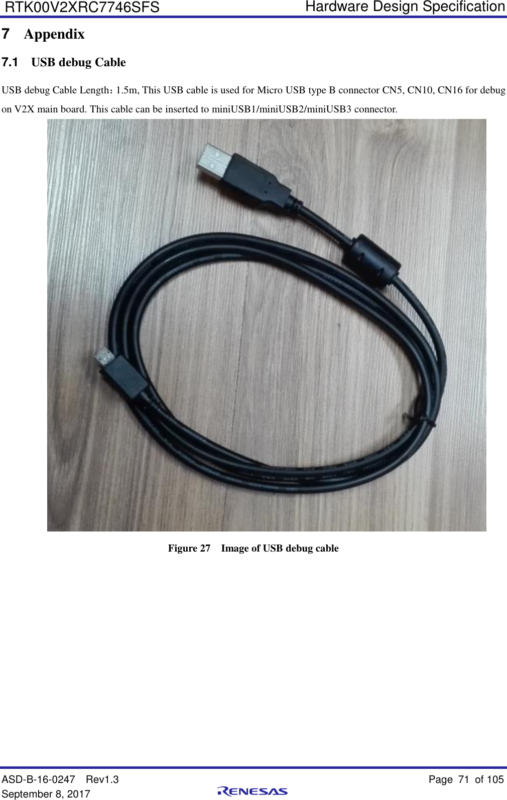   Hardware Design Specification ASD-B-16-0247  Rev1.3    Page 71  of 105 September 8, 2017      RTK00V2XRC7746SFS 7  Appendix 7.1  USB debug Cable USB debug Cable Length：1.5m, This USB cable is used for Micro USB type B connector CN5, CN10, CN16 for debug on V2X main board. This cable can be inserted to miniUSB1/miniUSB2/miniUSB3 connector.  Figure 27  Image of USB debug cable     