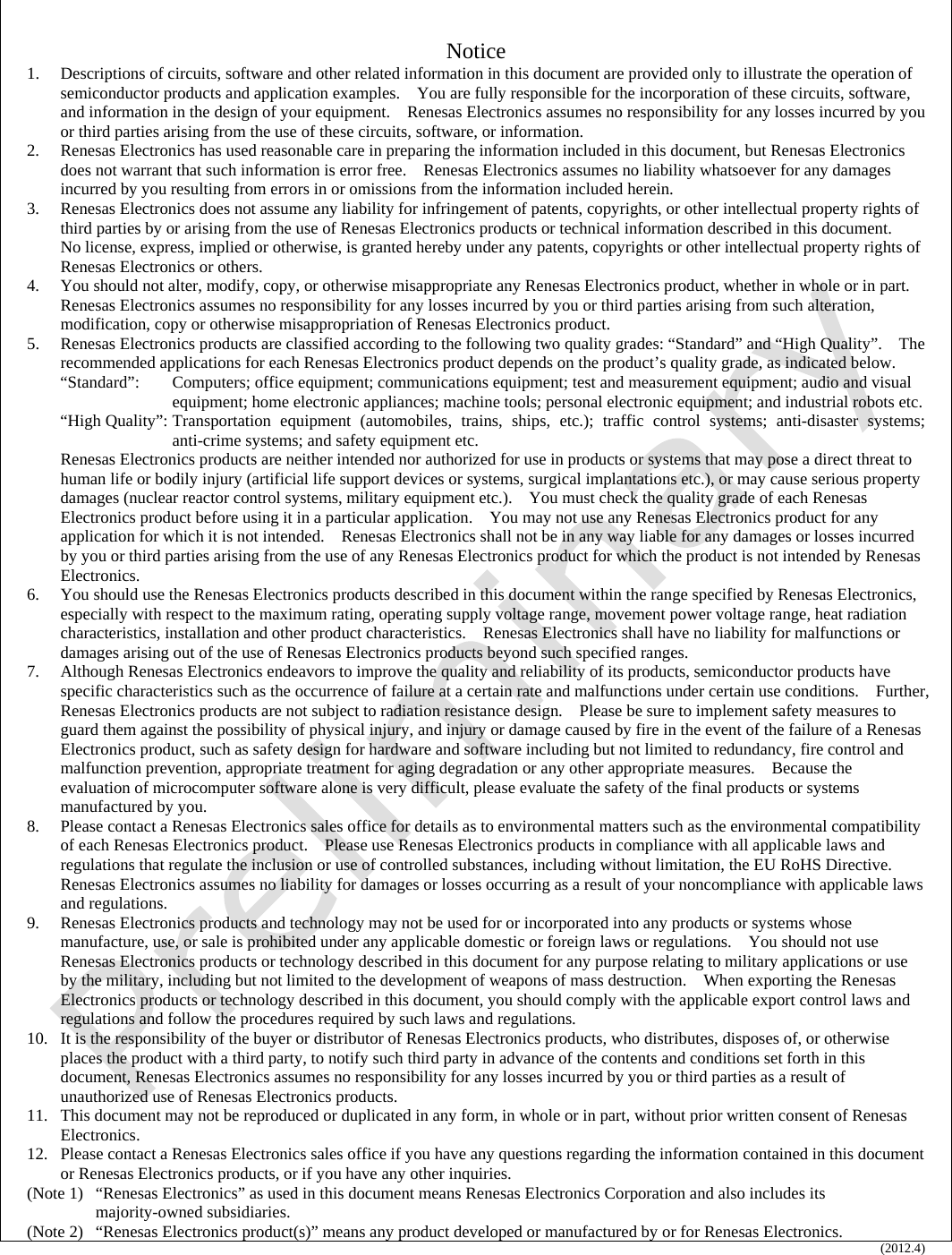   Notice 1.  Descriptions of circuits, software and other related information in this document are provided only to illustrate the operation of semiconductor products and application examples.    You are fully responsible for the incorporation of these circuits, software, and information in the design of your equipment.    Renesas Electronics assumes no responsibility for any losses incurred by you or third parties arising from the use of these circuits, software, or information. 2.  Renesas Electronics has used reasonable care in preparing the information included in this document, but Renesas Electronics does not warrant that such information is error free.    Renesas Electronics assumes no liability whatsoever for any damages incurred by you resulting from errors in or omissions from the information included herein. 3.  Renesas Electronics does not assume any liability for infringement of patents, copyrights, or other intellectual property rights of third parties by or arising from the use of Renesas Electronics products or technical information described in this document.   No license, express, implied or otherwise, is granted hereby under any patents, copyrights or other intellectual property rights of Renesas Electronics or others. 4.  You should not alter, modify, copy, or otherwise misappropriate any Renesas Electronics product, whether in whole or in part.   Renesas Electronics assumes no responsibility for any losses incurred by you or third parties arising from such alteration, modification, copy or otherwise misappropriation of Renesas Electronics product. 5.  Renesas Electronics products are classified according to the following two quality grades: “Standard” and “High Quality”.    The recommended applications for each Renesas Electronics product depends on the product’s quality grade, as indicated below.     “Standard”:  Computers; office equipment; communications equipment; test and measurement equipment; audio and visual equipment; home electronic appliances; machine tools; personal electronic equipment; and industrial robots etc. “High Quality”: Transportation equipment (automobiles, trains, ships, etc.); traffic control systems; anti-disaster systems; anti-crime systems; and safety equipment etc. Renesas Electronics products are neither intended nor authorized for use in products or systems that may pose a direct threat to human life or bodily injury (artificial life support devices or systems, surgical implantations etc.), or may cause serious property damages (nuclear reactor control systems, military equipment etc.).    You must check the quality grade of each Renesas Electronics product before using it in a particular application.    You may not use any Renesas Electronics product for any application for which it is not intended.    Renesas Electronics shall not be in any way liable for any damages or losses incurred by you or third parties arising from the use of any Renesas Electronics product for which the product is not intended by Renesas Electronics. 6.  You should use the Renesas Electronics products described in this document within the range specified by Renesas Electronics, especially with respect to the maximum rating, operating supply voltage range, movement power voltage range, heat radiation characteristics, installation and other product characteristics.    Renesas Electronics shall have no liability for malfunctions or damages arising out of the use of Renesas Electronics products beyond such specified ranges. 7.  Although Renesas Electronics endeavors to improve the quality and reliability of its products, semiconductor products have specific characteristics such as the occurrence of failure at a certain rate and malfunctions under certain use conditions.    Further, Renesas Electronics products are not subject to radiation resistance design.    Please be sure to implement safety measures to guard them against the possibility of physical injury, and injury or damage caused by fire in the event of the failure of a Renesas Electronics product, such as safety design for hardware and software including but not limited to redundancy, fire control and malfunction prevention, appropriate treatment for aging degradation or any other appropriate measures.    Because the evaluation of microcomputer software alone is very difficult, please evaluate the safety of the final products or systems manufactured by you. 8.  Please contact a Renesas Electronics sales office for details as to environmental matters such as the environmental compatibility of each Renesas Electronics product.    Please use Renesas Electronics products in compliance with all applicable laws and regulations that regulate the inclusion or use of controlled substances, including without limitation, the EU RoHS Directive.  Renesas Electronics assumes no liability for damages or losses occurring as a result of your noncompliance with applicable laws and regulations. 9.  Renesas Electronics products and technology may not be used for or incorporated into any products or systems whose manufacture, use, or sale is prohibited under any applicable domestic or foreign laws or regulations.    You should not use Renesas Electronics products or technology described in this document for any purpose relating to military applications or use by the military, including but not limited to the development of weapons of mass destruction.    When exporting the Renesas Electronics products or technology described in this document, you should comply with the applicable export control laws and regulations and follow the procedures required by such laws and regulations. 10.  It is the responsibility of the buyer or distributor of Renesas Electronics products, who distributes, disposes of, or otherwise places the product with a third party, to notify such third party in advance of the contents and conditions set forth in this document, Renesas Electronics assumes no responsibility for any losses incurred by you or third parties as a result of unauthorized use of Renesas Electronics products. 11.  This document may not be reproduced or duplicated in any form, in whole or in part, without prior written consent of Renesas Electronics. 12.  Please contact a Renesas Electronics sales office if you have any questions regarding the information contained in this document or Renesas Electronics products, or if you have any other inquiries. (Note 1) “Renesas Electronics” as used in this document means Renesas Electronics Corporation and also includes its majority-owned subsidiaries. (Note 2) “Renesas Electronics product(s)” means any product developed or manufactured by or for Renesas Electronics. (2012.4)    