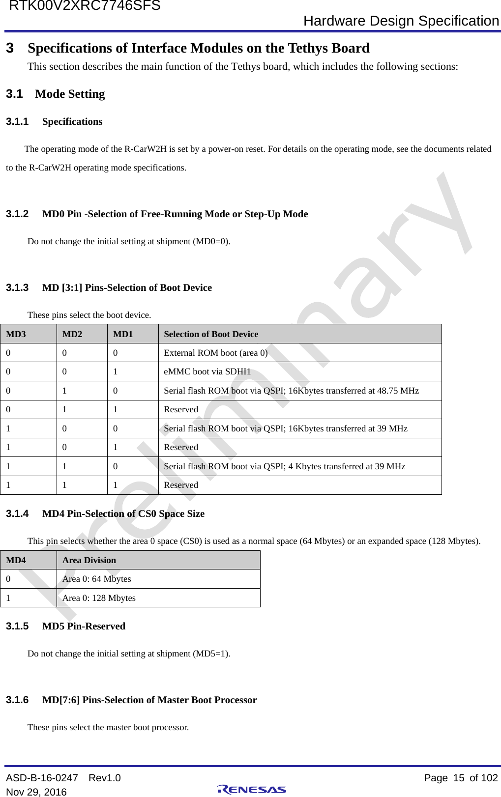  Hardware Design Specification ASD-B-16-0247  Rev1.0    Page  15 of 102 Nov 29, 2016     RTK00V2XRC7746SFS 3  Specifications of Interface Modules on the Tethys Board This section describes the main function of the Tethys board, which includes the following sections: 3.1 Mode Setting 3.1.1 Specifications The operating mode of the R-CarW2H is set by a power-on reset. For details on the operating mode, see the documents related to the R-CarW2H operating mode specifications.  3.1.2 MD0 Pin -Selection of Free-Running Mode or Step-Up Mode Do not change the initial setting at shipment (MD0=0).  3.1.3 MD [3:1] Pins-Selection of Boot Device These pins select the boot device. MD3 MD2 MD1 Selection of Boot Device 0  0  0  External ROM boot (area 0) 0  0  1  eMMC boot via SDHI1 0  1  0  Serial flash ROM boot via QSPI; 16Kbytes transferred at 48.75 MHz 0  1  1  Reserved 1  0  0  Serial flash ROM boot via QSPI; 16Kbytes transferred at 39 MHz 1  0  1  Reserved 1  1  0  Serial flash ROM boot via QSPI; 4 Kbytes transferred at 39 MHz 1  1  1  Reserved 3.1.4 MD4 Pin-Selection of CS0 Space Size This pin selects whether the area 0 space (CS0) is used as a normal space (64 Mbytes) or an expanded space (128 Mbytes). MD4 Area Division 0  Area 0: 64 Mbytes 1  Area 0: 128 Mbytes 3.1.5 MD5 Pin-Reserved Do not change the initial setting at shipment (MD5=1).  3.1.6 MD[7:6] Pins-Selection of Master Boot Processor These pins select the master boot processor.  