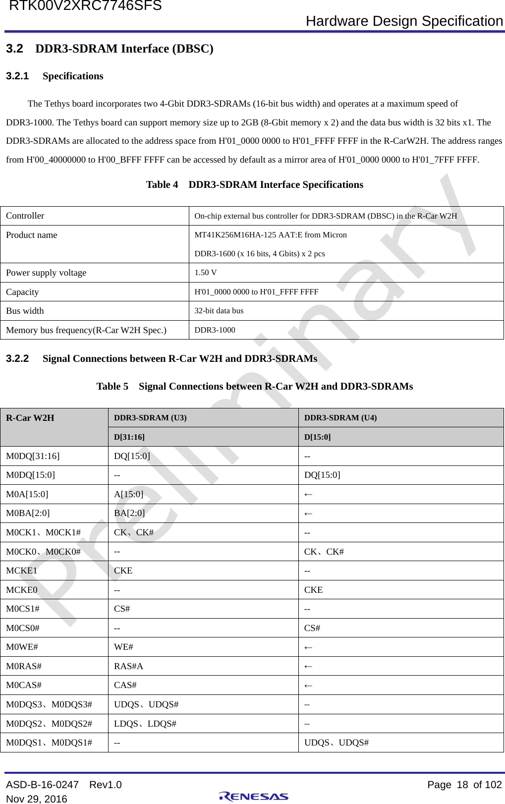 Hardware Design Specification ASD-B-16-0247  Rev1.0    Page  18 of 102 Nov 29, 2016     RTK00V2XRC7746SFS 3.2 DDR3-SDRAM Interface (DBSC) 3.2.1 Specifications The Tethys board incorporates two 4-Gbit DDR3-SDRAMs (16-bit bus width) and operates at a maximum speed of DDR3-1000. The Tethys board can support memory size up to 2GB (8-Gbit memory x 2) and the data bus width is 32 bits x1. The DDR3-SDRAMs are allocated to the address space from H&apos;01_0000 0000 to H&apos;01_FFFF FFFF in the R-CarW2H. The address ranges from H&apos;00_40000000 to H&apos;00_BFFF FFFF can be accessed by default as a mirror area of H&apos;01_0000 0000 to H&apos;01_7FFF FFFF. Table 4  DDR3-SDRAM Interface Specifications Controller  On-chip external bus controller for DDR3-SDRAM (DBSC) in the R-Car W2H Product name MT41K256M16HA-125 AAT:E from Micron   DDR3-1600 (x 16 bits, 4 Gbits) x 2 pcs   Power supply voltage 1.50 V Capacity H&apos;01_0000 0000 to H&apos;01_FFFF FFFF Bus width 32-bit data bus Memory bus frequency(R-Car W2H Spec.) DDR3-1000 3.2.2 Signal Connections between R-Car W2H and DDR3-SDRAMs Table 5  Signal Connections between R-Car W2H and DDR3-SDRAMs R-Car W2H DDR3-SDRAM (U3) DDR3-SDRAM (U4) D[31:16] D[15:0] M0DQ[31:16]  DQ[15:0]  -- M0DQ[15:0]  --  DQ[15:0] M0A[15:0]  A[15:0]  ← M0BA[2:0]  BA[2:0]  ← M0CK1、M0CK1#  CK、CK# -- M0CK0、M0CK0# --  CK、CK# MCKE1 CKE  -- MCKE0  --  CKE M0CS1#  CS#  -- M0CS0#  --  CS# M0WE# WE# ← M0RAS# RAS#A  ← M0CAS# CAS# ← M0DQS3、M0DQS3# UDQS、UDQS# -- M0DQS2、M0DQS2# LDQS、LDQS# -- M0DQS1、M0DQS1# --  UDQS、UDQS# 