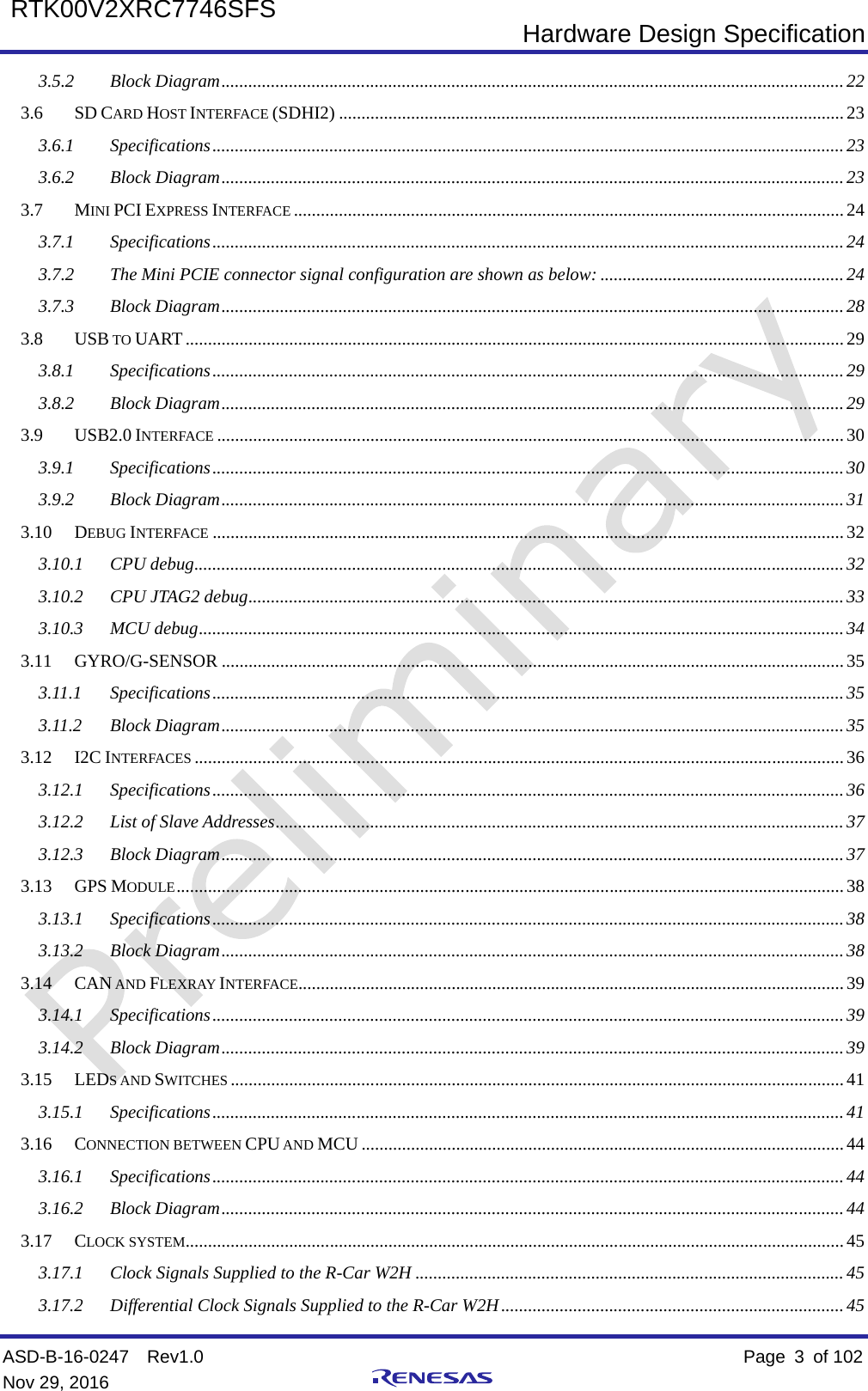  Hardware Design Specification ASD-B-16-0247  Rev1.0    Page  3  of 102 Nov 29, 2016     RTK00V2XRC7746SFS  3.5.2 Block Diagram   .......................................................................................................................................... 223.6 SD CARD HOST INTERFACE (SDHI2)   ................................................................................................................ 233.6.1 Specifications   ............................................................................................................................................ 233.6.2 Block Diagram   .......................................................................................................................................... 233.7 MINI PCI EXPRESS INTERFACE   .......................................................................................................................... 243.7.1 Specifications   ............................................................................................................................................ 243.7.2 The Mini PCIE connector signal configuration are shown as below:   ...................................................... 243.7.3 Block Diagram   .......................................................................................................................................... 283.8 USB TO UART   .................................................................................................................................................. 293.8.1 Specifications   ............................................................................................................................................ 293.8.2 Block Diagram   .......................................................................................................................................... 293.9 USB2.0 INTERFACE   ........................................................................................................................................... 303.9.1 Specifications   ............................................................................................................................................ 303.9.2 Block Diagram   .......................................................................................................................................... 313.10 DEBUG INTERFACE   ............................................................................................................................................ 323.10.1 CPU debug   ................................................................................................................................................ 323.10.2 CPU JTAG2 debug   .................................................................................................................................... 333.10.3 MCU debug   ............................................................................................................................................... 343.11 GYRO/G-SENSOR   .......................................................................................................................................... 353.11.1 Specifications   ............................................................................................................................................ 353.11.2 Block Diagram   .......................................................................................................................................... 353.12 I2C INTERFACES   ................................................................................................................................................ 363.12.1 Specifications   ............................................................................................................................................ 363.12.2 List of Slave Addresses   .............................................................................................................................. 373.12.3 Block Diagram   .......................................................................................................................................... 373.13 GPS MODULE   .................................................................................................................................................... 383.13.1 Specifications   ............................................................................................................................................ 383.13.2 Block Diagram   .......................................................................................................................................... 383.14 CAN AND FLEXRAY INTERFACE  ......................................................................................................................... 393.14.1 Specifications   ............................................................................................................................................ 393.14.2 Block Diagram   .......................................................................................................................................... 393.15 LEDS AND SWITCHES   ........................................................................................................................................ 413.15.1 Specifications   ............................................................................................................................................ 413.16 CONNECTION BETWEEN CPU AND MCU   ........................................................................................................... 443.16.1 Specifications   ............................................................................................................................................ 443.16.2 Block Diagram   .......................................................................................................................................... 443.17 CLOCK SYSTEM  .................................................................................................................................................. 453.17.1 Clock Signals Supplied to the R-Car W2H   ............................................................................................... 453.17.2 Differential Clock Signals Supplied to the R-Car W2H   ............................................................................ 45