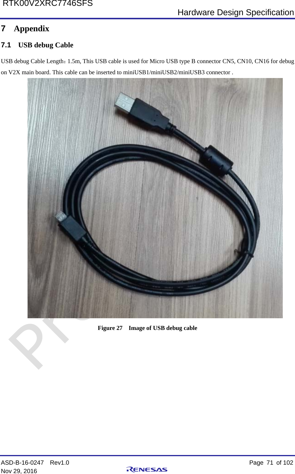  Hardware Design Specification ASD-B-16-0247  Rev1.0    Page  71 of 102 Nov 29, 2016     RTK00V2XRC7746SFS 7  Appendix 7.1 USB debug Cable USB debug Cable Length：1.5m, This USB cable is used for Micro USB type B connector CN5, CN10, CN16 for debug on V2X main board. This cable can be inserted to miniUSB1/miniUSB2/miniUSB3 connector .  Figure 27  Image of USB debug cable     