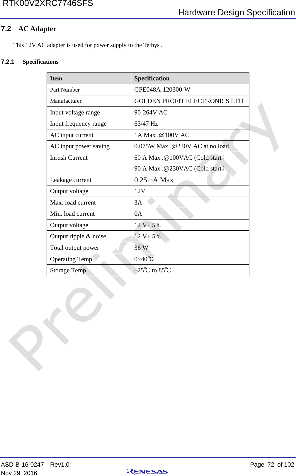  Hardware Design Specification ASD-B-16-0247  Rev1.0    Page  72 of 102 Nov 29, 2016     RTK00V2XRC7746SFS 7.2 AC Adapter This 12V AC adapter is used for power supply to the Tethys .   7.2.1 Specifications Item Specification Part Number GPE048A-120300-W Manufacturer GOLDEN PROFIT ELECTRONICS LTD Input voltage range 90-264V AC Input frequency range 63/47 Hz AC input current  1A Max .@100V AC AC input power saving 0.075W Max .@230V AC at no load Inrush Current 60 A Max .@100VAC (Cold start） 90 A Max .@230VAC (Cold start） Leakage current 0.25mA Max Output voltage 12V Max. load current  3A Min. load current 0A Output voltage 12 V± 5% Output ripple &amp; noise 12 V± 5% Total output power 36 W Operating Temp 0~40℃ Storage Temp –25℃ to 85℃                