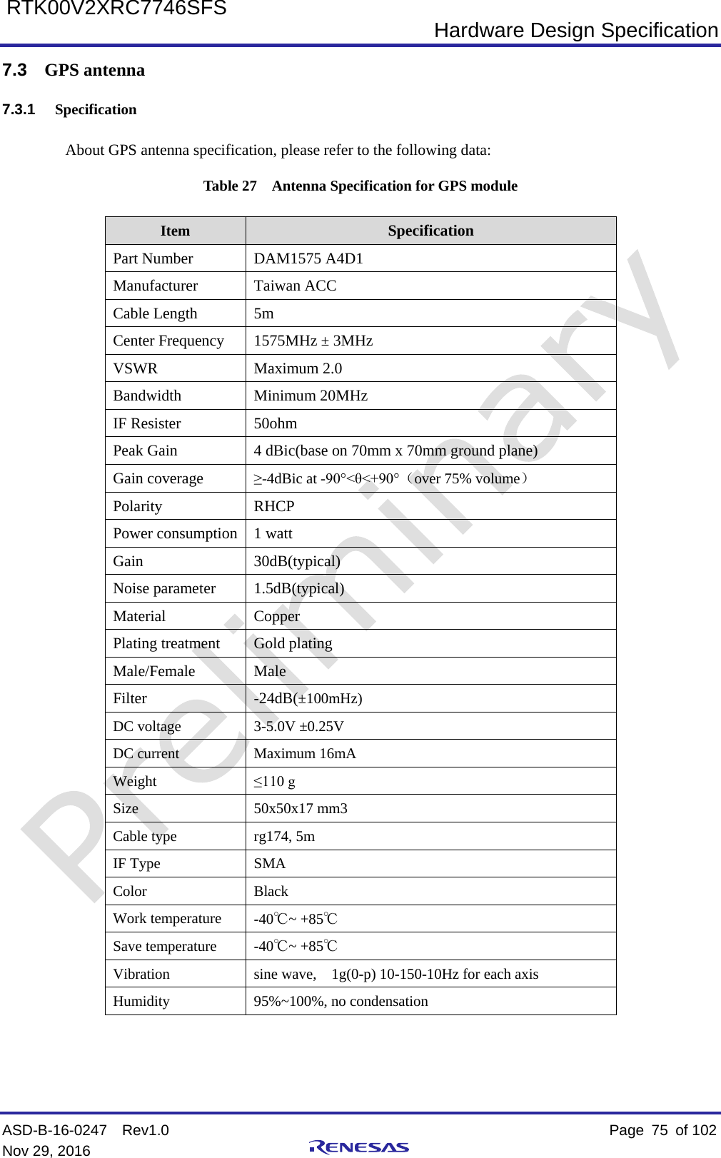  Hardware Design Specification ASD-B-16-0247  Rev1.0    Page  75 of 102 Nov 29, 2016     RTK00V2XRC7746SFS 7.3 GPS antenna 7.3.1 Specification About GPS antenna specification, please refer to the following data: Table 27  Antenna Specification for GPS module Item Specification Part Number DAM1575 A4D1 Manufacturer Taiwan ACC Cable Length 5m Center Frequency 1575MHz ± 3MHz VSWR Maximum 2.0 Bandwidth Minimum 20MHz IF Resister 50ohm Peak Gain 4 dBic(base on 70mm x 70mm ground plane) Gain coverage ≥-4dBic at -90°&lt;θ&lt;+90°（over 75% volume） Polarity RHCP Power consumption 1 watt Gain 30dB(typical) Noise parameter 1.5dB(typical) Material  Copper Plating treatment Gold plating Male/Female Male Filter  -24dB(±100mHz) DC voltage 3-5.0V ±0.25V DC current Maximum 16mA Weight ≤110 g Size 50x50x17 mm3 Cable type rg174, 5m IF Type SMA Color Black Work temperature -40℃~ +85℃ Save temperature -40℃~ +85℃ Vibration sine wave,    1g(0-p) 10-150-10Hz for each axis Humidity 95%~100%, no condensation    