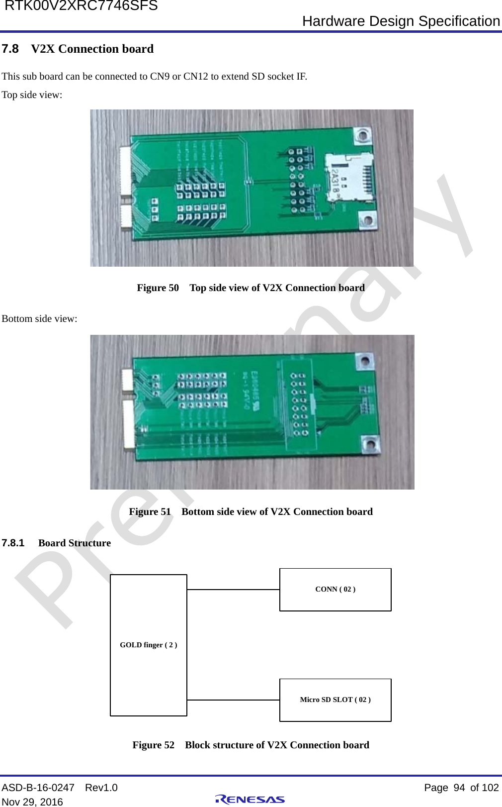  Hardware Design Specification ASD-B-16-0247  Rev1.0    Page  94 of 102 Nov 29, 2016     RTK00V2XRC7746SFS 7.8 V2X Connection board This sub board can be connected to CN9 or CN12 to extend SD socket IF. Top side view:  Figure 50  Top side view of V2X Connection board Bottom side view:  Figure 51  Bottom side view of V2X Connection board 7.8.1 Board Structure GOLD finger ( 2 )CONN ( 02 )Micro SD SLOT ( 02 ) Figure 52  Block structure of V2X Connection board 