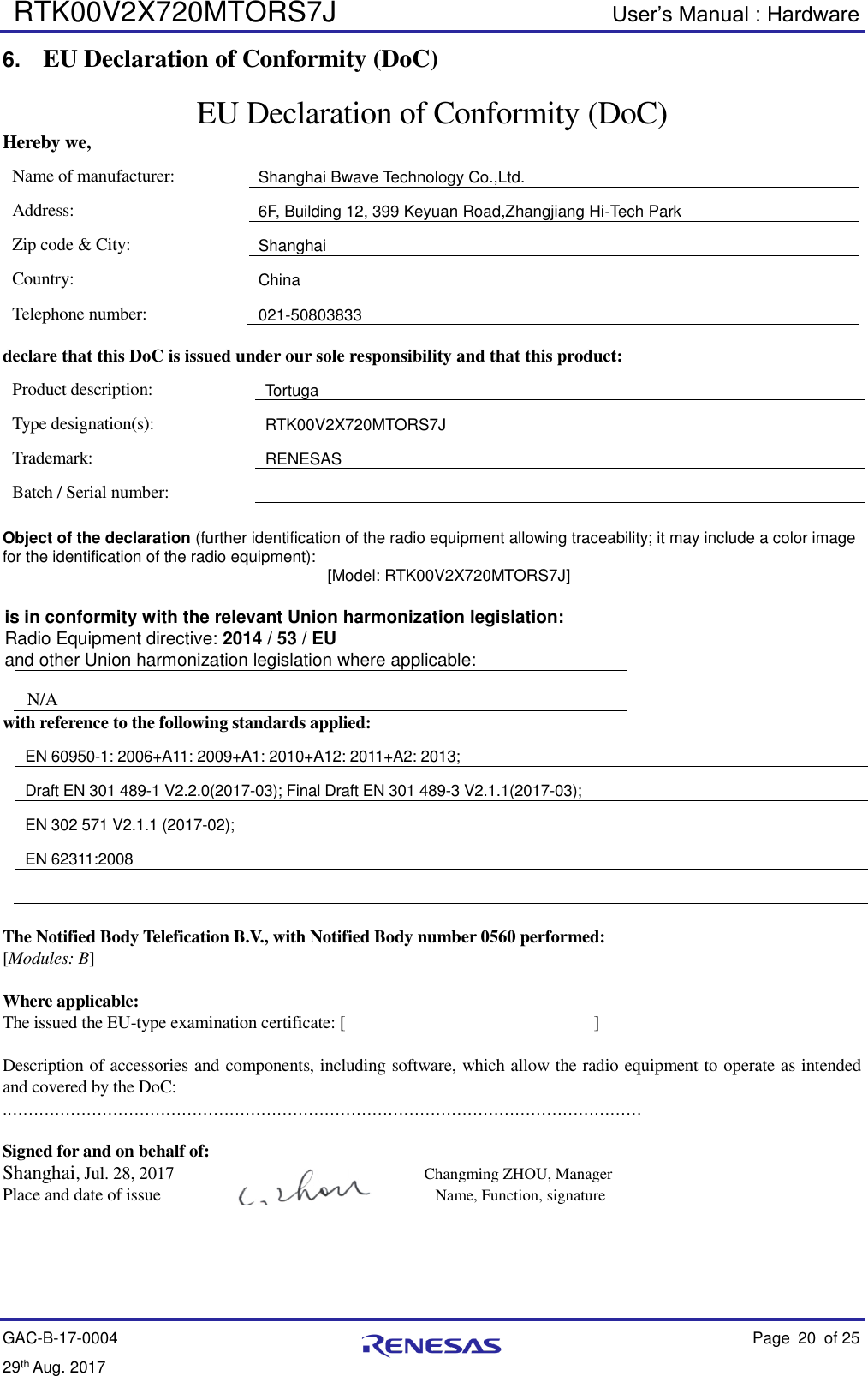  RTK00V2X720MTORS7J User’s Manual : Hardware GAC-B-17-0004    Page 20  of 25 29th Aug. 2017   6. EU Declaration of Conformity (DoC) EU Declaration of Conformity (DoC) Hereby we, Name of manufacturer: Shanghai Bwave Technology Co.,Ltd. Address: 6F, Building 12, 399 Keyuan Road,Zhangjiang Hi-Tech Park Zip code &amp; City: Shanghai Country: China Telephone number: 021-50803833  declare that this DoC is issued under our sole responsibility and that this product: Product description: Tortuga Type designation(s): RTK00V2X720MTORS7J Trademark: RENESAS Batch / Serial number:    Object of the declaration (further identification of the radio equipment allowing traceability; it may include a color image for the identification of the radio equipment):     [Model: RTK00V2X720MTORS7J] is in conformity with the relevant Union harmonization legislation:   Radio Equipment directive: 2014 / 53 / EU and other Union harmonization legislation where applicable:   N/A with reference to the following standards applied: EN 60950-1: 2006+A11: 2009+A1: 2010+A12: 2011+A2: 2013; Draft EN 301 489-1 V2.2.0(2017-03); Final Draft EN 301 489-3 V2.1.1(2017-03); EN 302 571 V2.1.1 (2017-02);   EN 62311:2008   The Notified Body Telefication B.V., with Notified Body number 0560 performed:     [Modules: B]  Where applicable: The issued the EU-type examination certificate: [                             ]  Description of accessories and components, including software, which allow the radio equipment to operate as intended and covered by the DoC: .…………………………………………………………………………………………………………  Signed for and on behalf of: Shanghai, Jul. 28, 2017                  Changming ZHOU, Manager Place and date of issue            Name, Function, signature                                                                                      