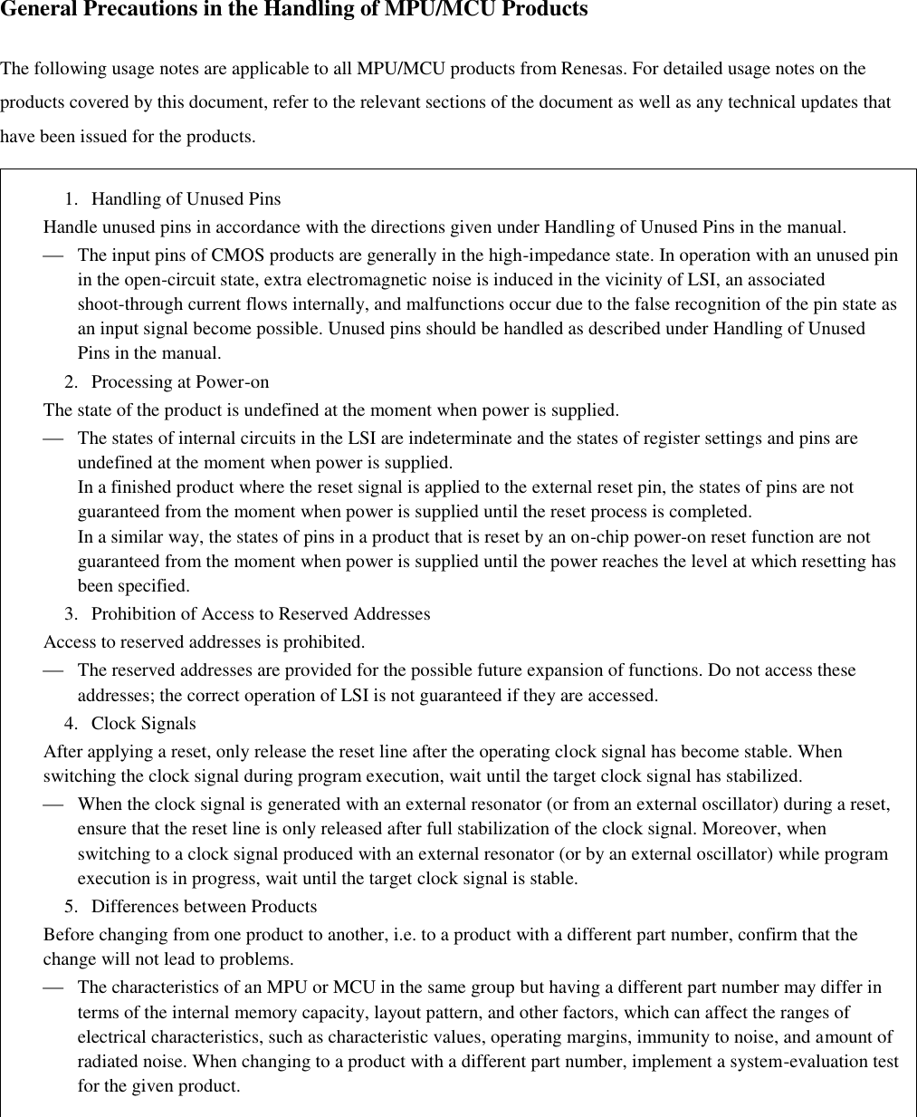    General Precautions in the Handling of MPU/MCU Products  The following usage notes are applicable to all MPU/MCU products from Renesas. For detailed usage notes on the products covered by this document, refer to the relevant sections of the document as well as any technical updates that have been issued for the products.  1.   Handling of Unused Pins Handle unused pins in accordance with the directions given under Handling of Unused Pins in the manual.  The input pins of CMOS products are generally in the high-impedance state. In operation with an unused pin in the open-circuit state, extra electromagnetic noise is induced in the vicinity of LSI, an associated shoot-through current flows internally, and malfunctions occur due to the false recognition of the pin state as an input signal become possible. Unused pins should be handled as described under Handling of Unused Pins in the manual. 2.   Processing at Power-on The state of the product is undefined at the moment when power is supplied.  The states of internal circuits in the LSI are indeterminate and the states of register settings and pins are undefined at the moment when power is supplied. In a finished product where the reset signal is applied to the external reset pin, the states of pins are not guaranteed from the moment when power is supplied until the reset process is completed. In a similar way, the states of pins in a product that is reset by an on-chip power-on reset function are not guaranteed from the moment when power is supplied until the power reaches the level at which resetting has been specified. 3.   Prohibition of Access to Reserved Addresses Access to reserved addresses is prohibited.  The reserved addresses are provided for the possible future expansion of functions. Do not access these addresses; the correct operation of LSI is not guaranteed if they are accessed. 4.   Clock Signals After applying a reset, only release the reset line after the operating clock signal has become stable. When switching the clock signal during program execution, wait until the target clock signal has stabilized.  When the clock signal is generated with an external resonator (or from an external oscillator) during a reset, ensure that the reset line is only released after full stabilization of the clock signal. Moreover, when switching to a clock signal produced with an external resonator (or by an external oscillator) while program execution is in progress, wait until the target clock signal is stable. 5.   Differences between Products Before changing from one product to another, i.e. to a product with a different part number, confirm that the change will not lead to problems.  The characteristics of an MPU or MCU in the same group but having a different part number may differ in terms of the internal memory capacity, layout pattern, and other factors, which can affect the ranges of electrical characteristics, such as characteristic values, operating margins, immunity to noise, and amount of radiated noise. When changing to a product with a different part number, implement a system-evaluation test for the given product.  