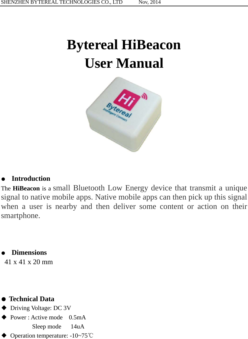 SHENZHEN BYTEREAL TECHNOLOGIES CO., LTD      Nov, 2014  Bytereal HiBeacon   User Manual   ● Introduction The HiBeacon is a small Bluetooth Low Energy device that transmit a unique signal to native mobile apps. Native mobile apps can then pick up this signal when a user is nearby and then deliver some content or action on their smartphone.    ●  Dimensions  41 x 41 x 20 mm    ● Technical Data ◆ Driving Voltage: DC 3V  ◆  Power : Active mode    0.5mA           Sleep mode   14uA ◆ Operation temperature: -10~75℃           