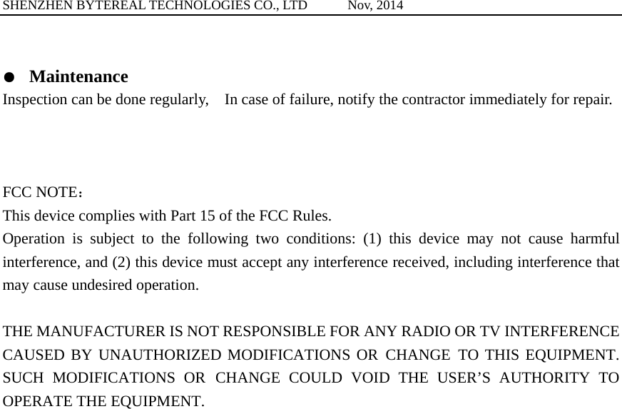 SHENZHEN BYTEREAL TECHNOLOGIES CO., LTD      Nov, 2014  ●  Maintenance Inspection can be done regularly,    In case of failure, notify the contractor immediately for repair.    FCC NOTE： This device complies with Part 15 of the FCC Rules. Operation is subject to the following two conditions: (1) this device may not cause harmful interference, and (2) this device must accept any interference received, including interference that may cause undesired operation.  THE MANUFACTURER IS NOT RESPONSIBLE FOR ANY RADIO OR TV INTERFERENCE CAUSED BY UNAUTHORIZED MODIFICATIONS OR CHANGE TO THIS EQUIPMENT. SUCH MODIFICATIONS OR CHANGE COULD VOID THE USER&rsquo;S AUTHORITY TO OPERATE THE EQUIPMENT.   