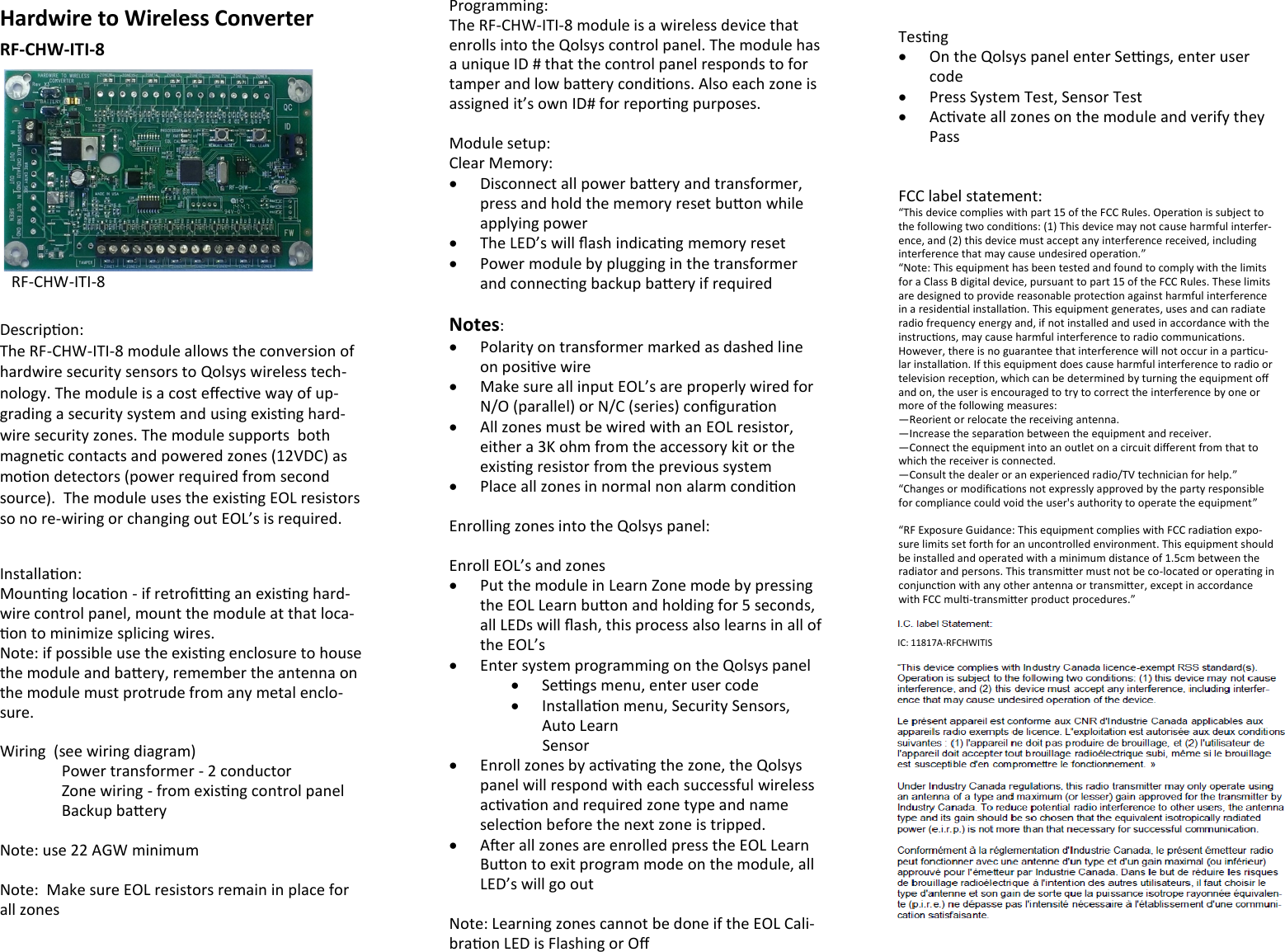 Hardwire to Wireless Converter RF-CHW-ITI-8        Descripon: The RF-CHW-ITI-8 module allows the conversion of hardwire security sensors to Qolsys wireless tech-nology. The module is a cost eecve way of up-grading a security system and using exisng hard-wire security zones. The module supports  both magnec contacts and powered zones (12VDC) as moon detectors (power required from second source).  The module uses the exisng EOL resistors so no re-wiring or changing out EOL’s is required.  Installaon: Mounng locaon - if retrong an exisng hard-wire control panel, mount the module at that loca-on to minimize splicing wires. Note: if possible use the exisng enclosure to house the module and baery, remember the antenna on the module must protrude from any metal enclo-sure.  Wiring  (see wiring diagram)   Power transformer - 2 conductor  Zone wiring - from exisng control panel   Backup baery  Note: use 22 AGW minimum  Note:  Make sure EOL resistors remain in place for all zones  RF-CHW-ITI-8 Programming: The RF-CHW-ITI-8 module is a wireless device that enrolls into the Qolsys control panel. The module has a unique ID # that the control panel responds to for tamper and low baery condions. Also each zone is assigned it’s own ID# for reporng purposes.  Module setup: Clear Memory:   Disconnect all power baery and transformer, press and hold the memory reset buon while applying power   The LED’s will ash indicang memory reset   Power module by plugging in the transformer and connecng backup baery if required  Notes:    Polarity on transformer marked as dashed line on posive wire   Make sure all input EOL’s are properly wired for N/O (parallel) or N/C (series) conguraon   All zones must be wired with an EOL resistor, either a 3K ohm from the accessory kit or the exisng resistor from the previous system   Place all zones in normal non alarm condion  Enrolling zones into the Qolsys panel:  Enroll EOL’s and zones   Put the module in Learn Zone mode by pressing the EOL Learn buon and holding for 5 seconds, all LEDs will ash, this process also learns in all of the EOL’s   Enter system programming on the Qolsys panel   Sengs menu, enter user code   Installaon menu, Security Sensors, Auto Learn          Sensor   Enroll zones by acvang the zone, the Qolsys panel will respond with each successful wireless acvaon and required zone type and name selecon before the next zone is tripped.   Aer all zones are enrolled press the EOL Learn Buon to exit program mode on the module, all  LED’s will go out  Note: Learning zones cannot be done if the EOL Cali-braon LED is Flashing or O  Tesng   On the Qolsys panel enter Sengs, enter user code   Press System Test, Sensor Test   Acvate all zones on the module and verify they Pass   FCC label statement: “This device complies with part 15 of the FCC Rules. Operaon is subject to the following two condions: (1) This device may not cause harmful interfer-ence, and (2) this device must accept any interference received, including interference that may cause undesired operaon.” “Note: This equipment has been tested and found to comply with the limits for a Class B digital device, pursuant to part 15 of the FCC Rules. These limits are designed to provide reasonable protecon against harmful interference in a residenal installaon. This equipment generates, uses and can radiate radio frequency energy and, if not installed and used in accordance with the instrucons, may cause harmful interference to radio communicaons. However, there is no guarantee that interference will not occur in a parcu-lar installaon. If this equipment does cause harmful interference to radio or television recepon, which can be determined by turning the equipment o and on, the user is encouraged to try to correct the interference by one or more of the following measures: —Reorient or relocate the receiving antenna. —Increase the separaon between the equipment and receiver. —Connect the equipment into an outlet on a circuit dierent from that to which the receiver is connected. —Consult the dealer or an experienced radio/TV technician for help.” “Changes or modicaons not expressly approved by the party responsible for compliance could void the user&apos;s authority to operate the equipment”  “RF Exposure Guidance: This equipment complies with FCC radiaon expo-sure limits set forth for an uncontrolled environment. This equipment should be installed and operated with a minimum distance of 1.5cm between the radiator and persons. This transmier must not be co-located or operang in conjuncon with any other antenna or transmier, except in accordance with FCC mul-transmier product procedures.”   IC: 11817A-RFCHWITIS  