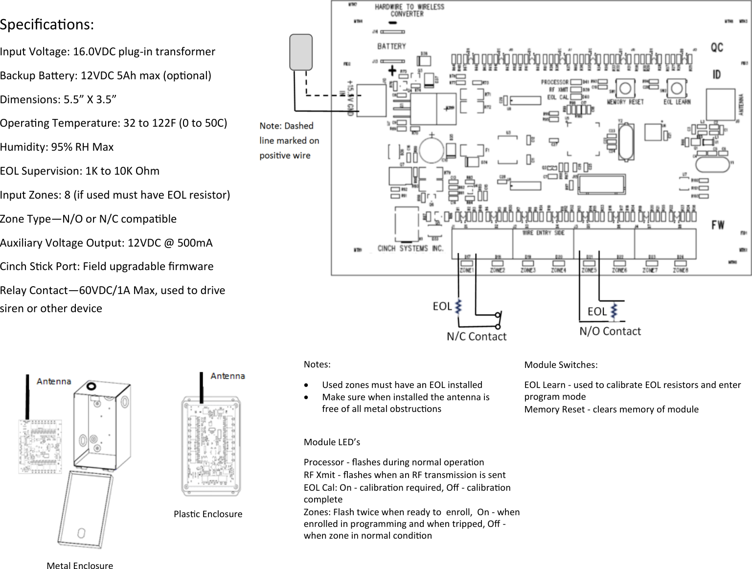 Specicaons: Input Voltage: 16.0VDC plug-in transformer Backup Baery: 12VDC 5Ah max (oponal) Dimensions: 5.5” X 3.5” Operang Temperature: 32 to 122F (0 to 50C) Humidity: 95% RH Max EOL Supervision: 1K to 10K Ohm Input Zones: 8 (if used must have EOL resistor) Zone Type—N/O or N/C compable Auxiliary Voltage Output: 12VDC @ 500mA  Cinch Sck Port: Field upgradable rmware  Relay Contact—60VDC/1A Max, used to drive siren or other device       Notes:   Used zones must have an EOL installed   Make sure when installed the antenna is free of all metal obstrucons  Module Switches: EOL Learn - used to calibrate EOL resistors and enter program mode Memory Reset - clears memory of module Module LED’s Processor - ashes during normal operaon RF Xmit - ashes when an RF transmission is sent EOL Cal: On - calibraon required, O - calibraon complete Zones: Flash twice when ready to  enroll,  On - when enrolled in programming and when tripped, O - when zone in normal condion Metal Enclosure Plasc Enclosure 