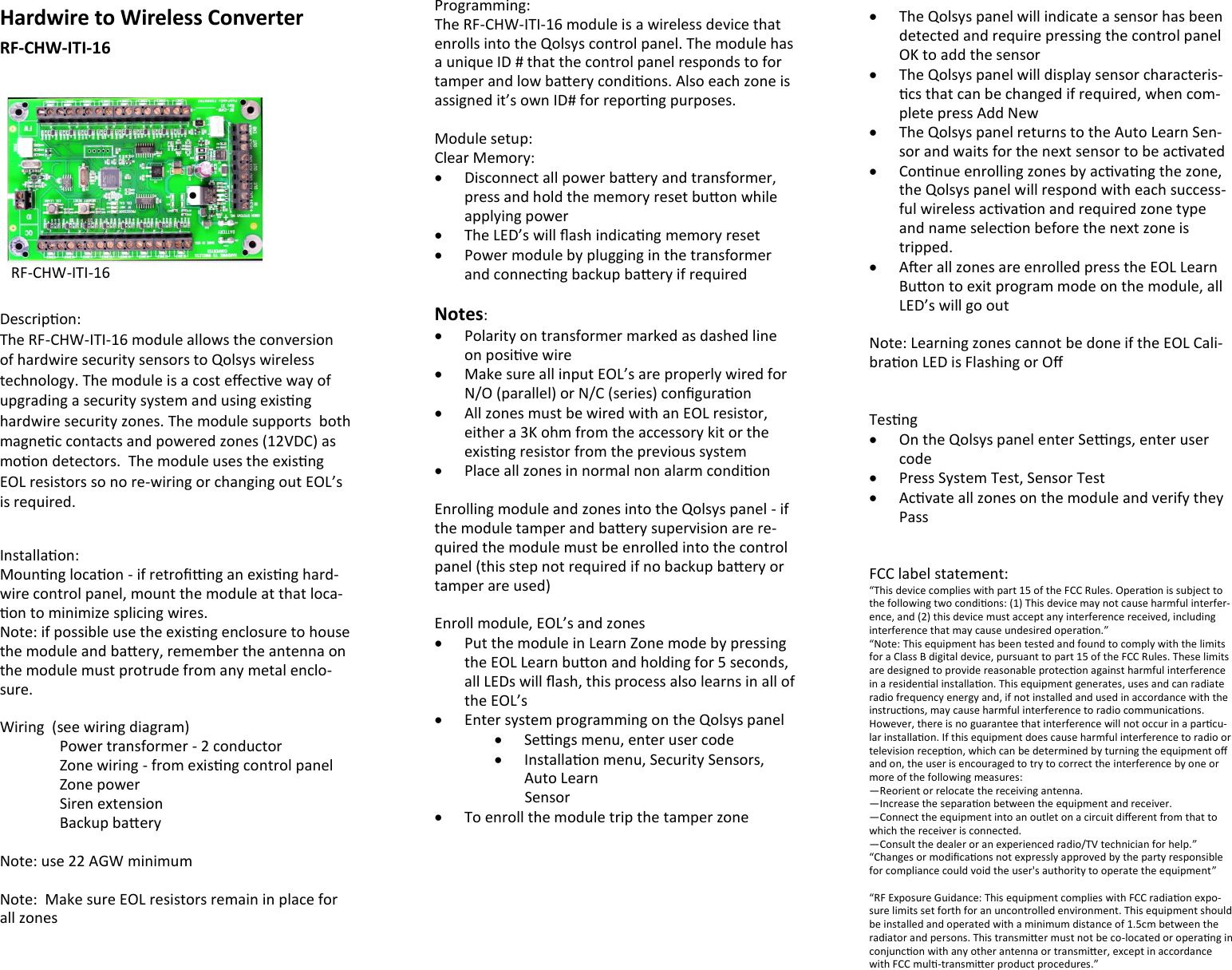 Hardwire to Wireless Converter RF-CHW-ITI-16        Descripon: The RF-CHW-ITI-16 module allows the conversion of hardwire security sensors to Qolsys wireless technology. The module is a cost eecve way of upgrading a security system and using exisng hardwire security zones. The module supports  both magnec contacts and powered zones (12VDC) as moon detectors.  The module uses the exisng EOL resistors so no re-wiring or changing out EOL’s is required.  Installaon: Mounng locaon - if retrong an exisng hard-wire control panel, mount the module at that loca-on to minimize splicing wires. Note: if possible use the exisng enclosure to house the module and baery, remember the antenna on the module must protrude from any metal enclo-sure.  Wiring  (see wiring diagram)   Power transformer - 2 conductor  Zone wiring - from exisng control panel   Zone power   Siren extension   Backup baery  Note: use 22 AGW minimum  Note:  Make sure EOL resistors remain in place for all zones  RF-CHW-ITI-16 Programming: The RF-CHW-ITI-16 module is a wireless device that enrolls into the Qolsys control panel. The module has a unique ID # that the control panel responds to for tamper and low baery condions. Also each zone is assigned it’s own ID# for reporng purposes.  Module setup: Clear Memory:   Disconnect all power baery and transformer, press and hold the memory reset buon while applying power   The LED’s will ash indicang memory reset   Power module by plugging in the transformer and connecng backup baery if required  Notes:    Polarity on transformer marked as dashed line on posive wire   Make sure all input EOL’s are properly wired for N/O (parallel) or N/C (series) conguraon   All zones must be wired with an EOL resistor, either a 3K ohm from the accessory kit or the exisng resistor from the previous system   Place all zones in normal non alarm condion  Enrolling module and zones into the Qolsys panel - if the module tamper and baery supervision are re-quired the module must be enrolled into the control panel (this step not required if no backup baery or tamper are used)  Enroll module, EOL’s and zones   Put the module in Learn Zone mode by pressing the EOL Learn buon and holding for 5 seconds, all LEDs will ash, this process also learns in all of the EOL’s   Enter system programming on the Qolsys panel   Sengs menu, enter user code   Installaon menu, Security Sensors, Auto Learn          Sensor   To enroll the module trip the tamper zone    The Qolsys panel will indicate a sensor has been detected and require pressing the control panel OK to add the sensor   The Qolsys panel will display sensor characteris-cs that can be changed if required, when com-plete press Add New   The Qolsys panel returns to the Auto Learn Sen-sor and waits for the next sensor to be acvated   Connue enrolling zones by acvang the zone, the Qolsys panel will respond with each success-ful wireless acvaon and required zone type and name selecon before the next zone is tripped.   Aer all zones are enrolled press the EOL Learn Buon to exit program mode on the module, all  LED’s will go out  Note: Learning zones cannot be done if the EOL Cali-braon LED is Flashing or O   Tesng   On the Qolsys panel enter Sengs, enter user code   Press System Test, Sensor Test   Acvate all zones on the module and verify they Pass   FCC label statement: “This device complies with part 15 of the FCC Rules. Operaon is subject to the following two condions: (1) This device may not cause harmful interfer-ence, and (2) this device must accept any interference received, including interference that may cause undesired operaon.” “Note: This equipment has been tested and found to comply with the limits for a Class B digital device, pursuant to part 15 of the FCC Rules. These limits are designed to provide reasonable protecon against harmful interference in a residenal installaon. This equipment generates, uses and can radiate radio frequency energy and, if not installed and used in accordance with the instrucons, may cause harmful interference to radio communicaons. However, there is no guarantee that interference will not occur in a parcu-lar installaon. If this equipment does cause harmful interference to radio or television recepon, which can be determined by turning the equipment o and on, the user is encouraged to try to correct the interference by one or more of the following measures: —Reorient or relocate the receiving antenna. —Increase the separaon between the equipment and receiver. —Connect the equipment into an outlet on a circuit dierent from that to which the receiver is connected. —Consult the dealer or an experienced radio/TV technician for help.” “Changes or modicaons not expressly approved by the party responsible for compliance could void the user&apos;s authority to operate the equipment”  “RF Exposure Guidance: This equipment complies with FCC radiaon expo-sure limits set forth for an uncontrolled environment. This equipment should be installed and operated with a minimum distance of 1.5cm between the radiator and persons. This transmier must not be co-located or operang in conjuncon with any other antenna or transmier, except in accordance with FCC mul-transmier product procedures.” 