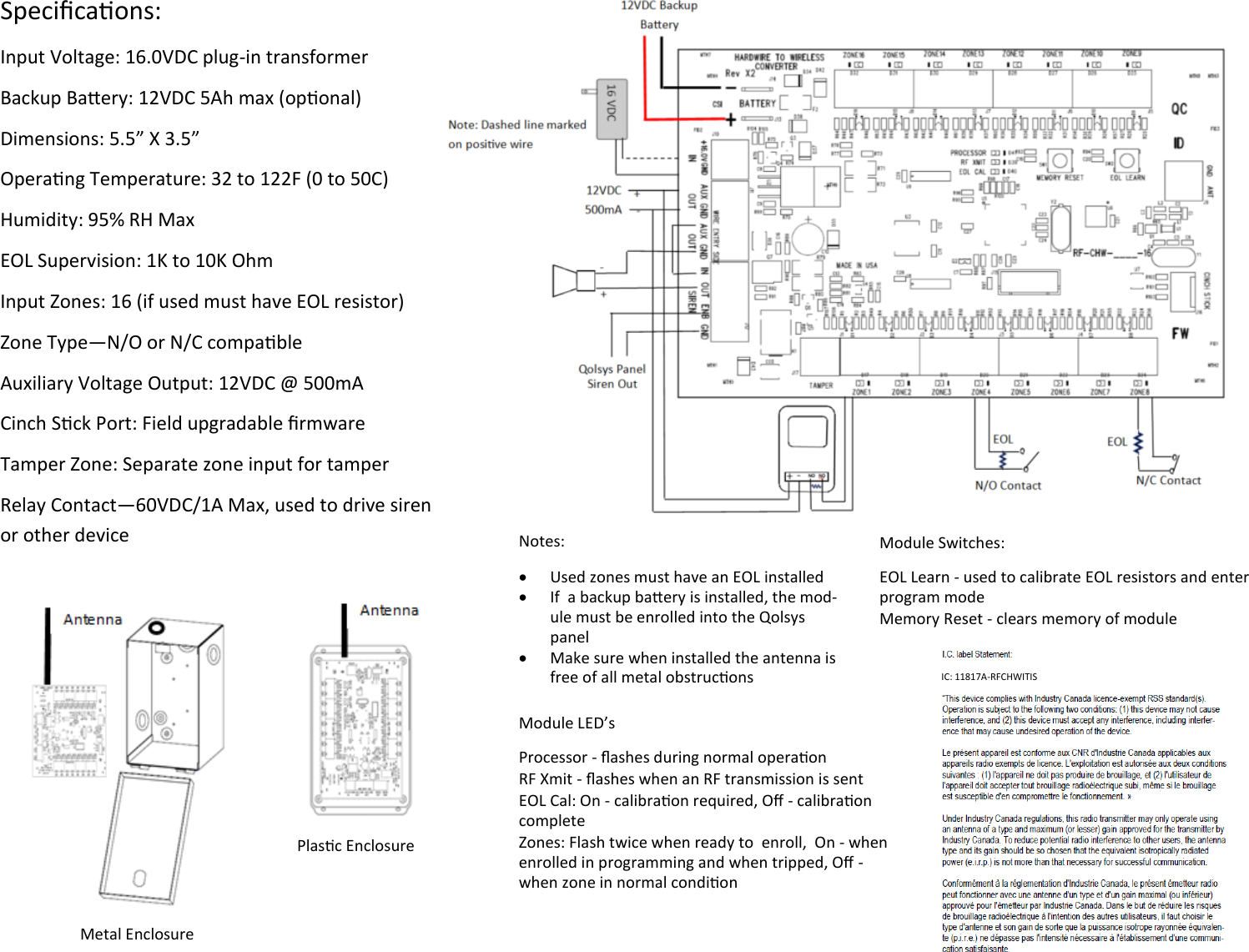 Specicaons: Input Voltage: 16.0VDC plug-in transformer Backup Baery: 12VDC 5Ah max (oponal) Dimensions: 5.5” X 3.5” Operang Temperature: 32 to 122F (0 to 50C) Humidity: 95% RH Max EOL Supervision: 1K to 10K Ohm Input Zones: 16 (if used must have EOL resistor) Zone Type—N/O or N/C compable Auxiliary Voltage Output: 12VDC @ 500mA  Cinch Sck Port: Field upgradable rmware  Tamper Zone: Separate zone input for tamper Relay Contact—60VDC/1A Max, used to drive siren or other device       Notes:   Used zones must have an EOL installed   If  a backup baery is installed, the mod-ule must be enrolled into the Qolsys panel   Make sure when installed the antenna is free of all metal obstrucons Module Switches: EOL Learn - used to calibrate EOL resistors and enter program mode Memory Reset - clears memory of module Module LED’s Processor - ashes during normal operaon RF Xmit - ashes when an RF transmission is sent EOL Cal: On - calibraon required, O - calibraon complete Zones: Flash twice when ready to  enroll,  On - when enrolled in programming and when tripped, O - when zone in normal condion Metal Enclosure Plasc Enclosure IC: 11817A-RFCHWITIS  