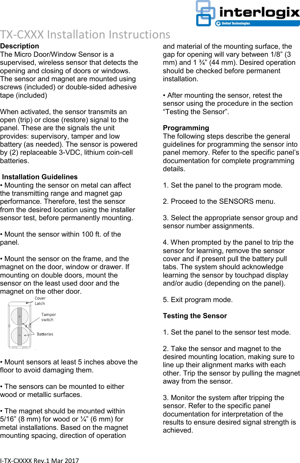                                                                      TX-CXXX Installation Instructions  I-TX-CXXXX Rev.1 Mar 2017 Description  The Micro Door/Window Sensor is a supervised, wireless sensor that detects the opening and closing of doors or windows. The sensor and magnet are mounted using screws (included) or double-sided adhesive tape (included)   When activated, the sensor transmits an open (trip) or close (restore) signal to the panel. These are the signals the unit provides: supervisory, tamper and low battery (as needed). The sensor is powered by (2) replaceable 3-VDC, lithium coin-cell batteries.   Installation Guidelines  • Mounting the sensor on metal can affect the transmitting range and magnet gap performance. Therefore, test the sensor from the desired location using the installer sensor test, before permanently mounting.   • Mount the sensor within 100 ft. of the panel.   • Mount the sensor on the frame, and the magnet on the door, window or drawer. If mounting on double doors, mount the sensor on the least used door and the magnet on the other door.         • Mount sensors at least 5 inches above the floor to avoid damaging them.   • The sensors can be mounted to either wood or metallic surfaces.   • The magnet should be mounted within 5/16” (8 mm) for wood or ¼” (6 mm) for metal installations. Based on the magnet mounting spacing, direction of operation and material of the mounting surface, the gap for opening will vary between 1/8” (3 mm) and 1 ¾” (44 mm). Desired operation should be checked before permanent installation.   • After mounting the sensor, retest the sensor using the procedure in the section “Testing the Sensor”.  Programming  The following steps describe the general guidelines for programming the sensor into panel memory. Refer to the specific panel’s documentation for complete programming details.   1. Set the panel to the program mode.   2. Proceed to the SENSORS menu.   3. Select the appropriate sensor group and sensor number assignments.   4. When prompted by the panel to trip the sensor for learning, remove the sensor cover and if present pull the battery pull tabs. The system should acknowledge learning the sensor by touchpad display and/or audio (depending on the panel).   5. Exit program mode.   Testing the Sensor   1. Set the panel to the sensor test mode.   2. Take the sensor and magnet to the desired mounting location, making sure to line up their alignment marks with each other. Trip the sensor by pulling the magnet away from the sensor.   3. Monitor the system after tripping the sensor. Refer to the specific panel documentation for interpretation of the results to ensure desired signal strength is achieved.  