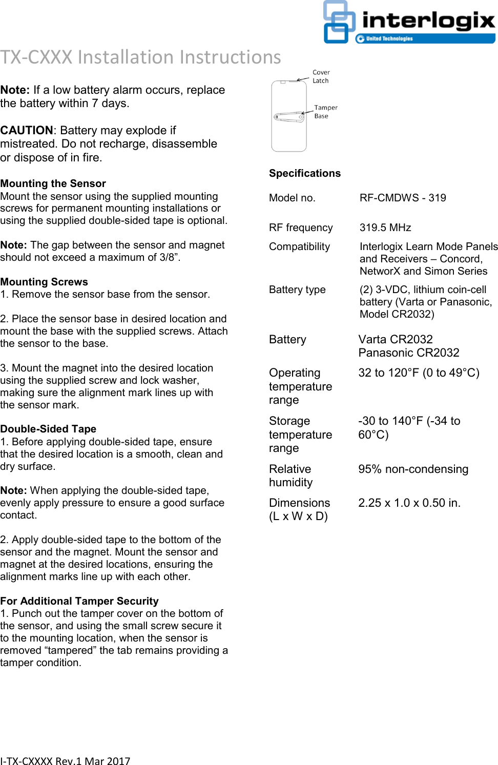                                                                      TX-CXXX Installation Instructions  I-TX-CXXXX Rev.1 Mar 2017  Note: If a low battery alarm occurs, replace the battery within 7 days.   CAUTION: Battery may explode if mistreated. Do not recharge, disassemble or dispose of in fire.   Mounting the Sensor  Mount the sensor using the supplied mounting screws for permanent mounting installations or using the supplied double-sided tape is optional.   Note: The gap between the sensor and magnet should not exceed a maximum of 3/8”.   Mounting Screws  1. Remove the sensor base from the sensor.   2. Place the sensor base in desired location and mount the base with the supplied screws. Attach the sensor to the base.   3. Mount the magnet into the desired location using the supplied screw and lock washer, making sure the alignment mark lines up with the sensor mark.   Double-Sided Tape  1. Before applying double-sided tape, ensure that the desired location is a smooth, clean and dry surface.   Note: When applying the double-sided tape, evenly apply pressure to ensure a good surface contact.   2. Apply double-sided tape to the bottom of the sensor and the magnet. Mount the sensor and magnet at the desired locations, ensuring the alignment marks line up with each other.   For Additional Tamper Security  1. Punch out the tamper cover on the bottom of the sensor, and using the small screw secure it to the mounting location, when the sensor is removed “tampered” the tab remains providing a tamper condition.    Specifications  Model no.  RF-CMDWS - 319  RF frequency  319.5 MHz  Compatibility  Interlogix Learn Mode Panels and Receivers – Concord, NetworX and Simon Series  Battery type  (2) 3-VDC, lithium coin-cell battery (Varta or Panasonic, Model CR2032)   Battery  Varta CR2032  Panasonic CR2032  Operating temperature range  32 to 120°F (0 to 49°C)  Storage temperature range  -30 to 140°F (-34 to 60°C)  Relative humidity  95% non-condensing  Dimensions  (L x W x D)  2.25 x 1.0 x 0.50 in.                