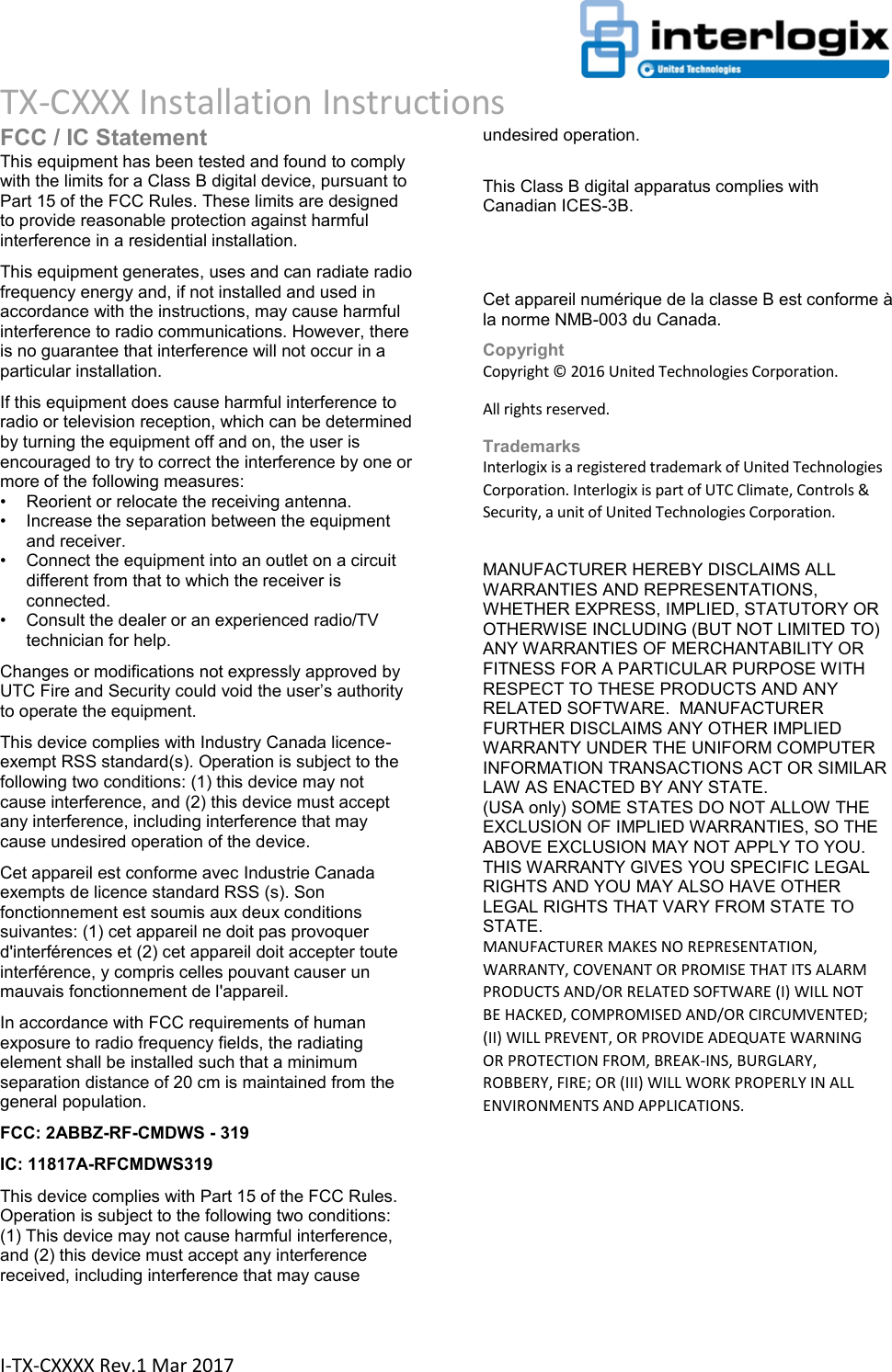                                                                      TX-CXXX Installation Instructions  I-TX-CXXXX Rev.1 Mar 2017 FCC / IC Statement This equipment has been tested and found to comply with the limits for a Class B digital device, pursuant to Part 15 of the FCC Rules. These limits are designed to provide reasonable protection against harmful interference in a residential installation.  This equipment generates, uses and can radiate radio frequency energy and, if not installed and used in accordance with the instructions, may cause harmful interference to radio communications. However, there is no guarantee that interference will not occur in a particular installation.  If this equipment does cause harmful interference to radio or television reception, which can be determined by turning the equipment off and on, the user is encouraged to try to correct the interference by one or more of the following measures:  •  Reorient or relocate the receiving antenna.  •  Increase the separation between the equipment and receiver.  •  Connect the equipment into an outlet on a circuit different from that to which the receiver is connected.  •  Consult the dealer or an experienced radio/TV technician for help.  Changes or modifications not expressly approved by UTC Fire and Security could void the user’s authority to operate the equipment. This device complies with Industry Canada licence-exempt RSS standard(s). Operation is subject to the following two conditions: (1) this device may not cause interference, and (2) this device must accept any interference, including interference that may cause undesired operation of the device. Cet appareil est conforme avec Industrie Canada exempts de licence standard RSS (s). Son fonctionnement est soumis aux deux conditions suivantes: (1) cet appareil ne doit pas provoquer d&apos;interférences et (2) cet appareil doit accepter toute interférence, y compris celles pouvant causer un mauvais fonctionnement de l&apos;appareil. In accordance with FCC requirements of human exposure to radio frequency fields, the radiating element shall be installed such that a minimum separation distance of 20 cm is maintained from the general population. FCC: 2ABBZ-RF-CMDWS - 319 IC: 11817A-RFCMDWS319 This device complies with Part 15 of the FCC Rules. Operation is subject to the following two conditions: (1) This device may not cause harmful interference, and (2) this device must accept any interference received, including interference that may cause undesired operation.   This Class B digital apparatus complies with Canadian ICES-3B.   Cet appareil numérique de la classe B est conforme à la norme NMB-003 du Canada. Copyright Copyright © 2016 United Technologies Corporation. All rights reserved. Trademarks Interlogix is a registered trademark of United Technologies Corporation. Interlogix is part of UTC Climate, Controls &amp; Security, a unit of United Technologies Corporation.  MANUFACTURER HEREBY DISCLAIMS ALL WARRANTIES AND REPRESENTATIONS, WHETHER EXPRESS, IMPLIED, STATUTORY OR OTHERWISE INCLUDING (BUT NOT LIMITED TO) ANY WARRANTIES OF MERCHANTABILITY OR FITNESS FOR A PARTICULAR PURPOSE WITH RESPECT TO THESE PRODUCTS AND ANY RELATED SOFTWARE.  MANUFACTURER FURTHER DISCLAIMS ANY OTHER IMPLIED WARRANTY UNDER THE UNIFORM COMPUTER INFORMATION TRANSACTIONS ACT OR SIMILAR LAW AS ENACTED BY ANY STATE.  (USA only) SOME STATES DO NOT ALLOW THE EXCLUSION OF IMPLIED WARRANTIES, SO THE ABOVE EXCLUSION MAY NOT APPLY TO YOU. THIS WARRANTY GIVES YOU SPECIFIC LEGAL RIGHTS AND YOU MAY ALSO HAVE OTHER LEGAL RIGHTS THAT VARY FROM STATE TO STATE.  MANUFACTURER MAKES NO REPRESENTATION, WARRANTY, COVENANT OR PROMISE THAT ITS ALARM PRODUCTS AND/OR RELATED SOFTWARE (I) WILL NOT BE HACKED, COMPROMISED AND/OR CIRCUMVENTED; (II) WILL PREVENT, OR PROVIDE ADEQUATE WARNING OR PROTECTION FROM, BREAK-INS, BURGLARY, ROBBERY, FIRE; OR (III) WILL WORK PROPERLY IN ALL ENVIRONMENTS AND APPLICATIONS.    