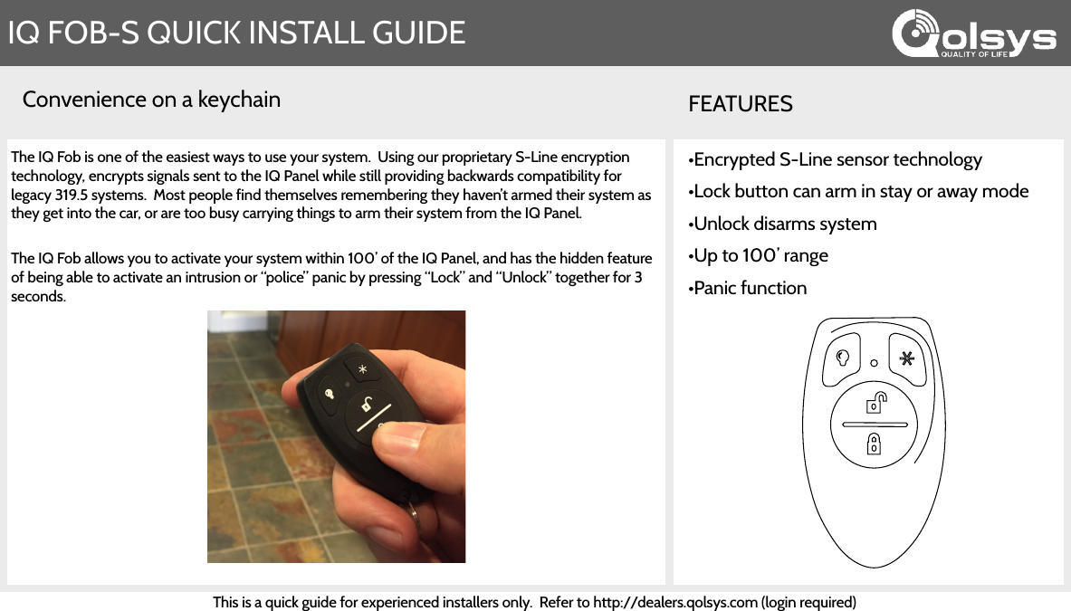 Convenience on a keychainIQ FOB-S QUICK INSTALL GUIDEFEATURESThe IQ Fob is one of the easiest ways to use your system.  Using our proprietary S-Line encryption technology, encrypts signals sent to the IQ Panel while still providing backwards compatibility for legacy 319.5 systems.  Most people find themselves remembering they haven’t armed their system as they get into the car, or are too busy carrying things to arm their system from the IQ Panel.   The IQ Fob allows you to activate your system within 100’ of the IQ Panel, and has the hidden feature of being able to activate an intrusion or “police” panic by pressing “Lock” and “Unlock” together for 3 seconds.•Encrypted S-Line sensor technology •Lock button can arm in stay or away mode •Unlock disarms system •Up to 100’ range •Panic functionThis is a quick guide for experienced installers only.  Refer to http://dealers.qolsys.com (login required) 