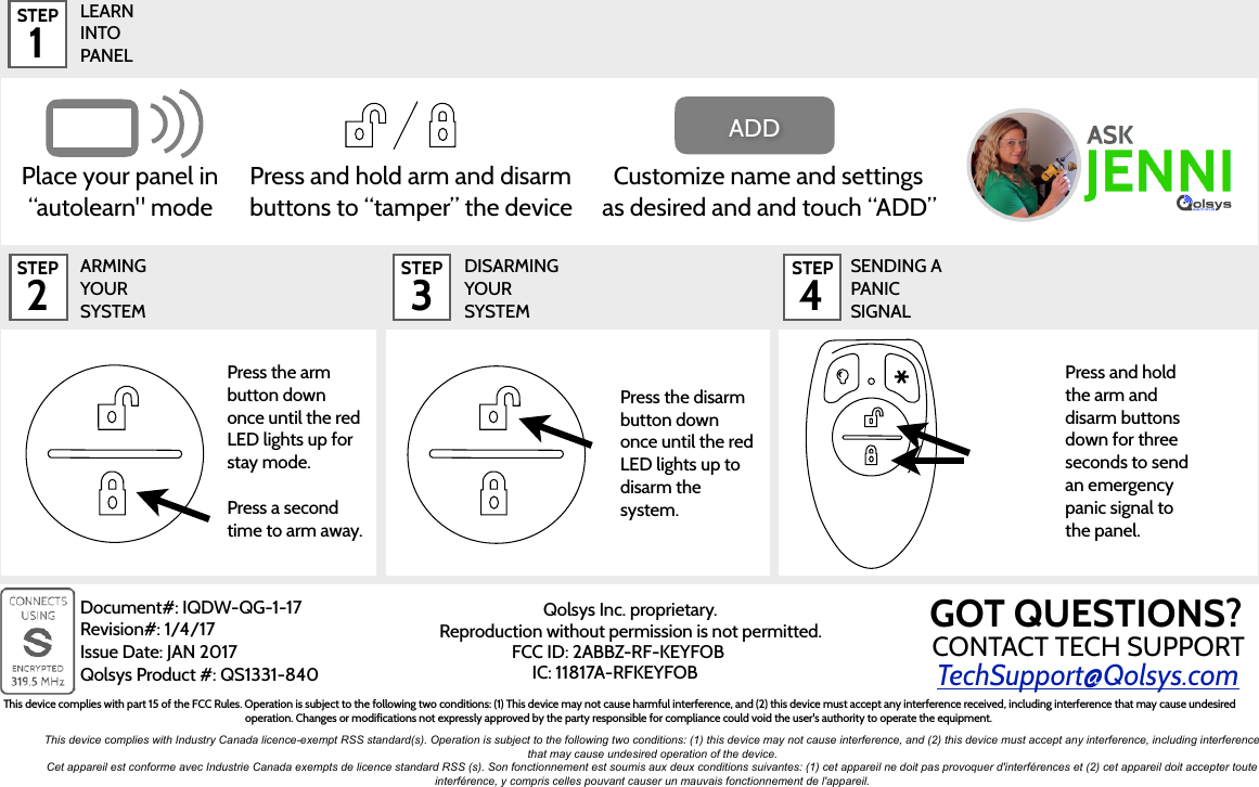 LEARN  INTO  PANELTechSupport@Qolsys.comQolsys Inc. proprietary.   Reproduction without permission is not permitted.STEP 2STEP 1Press and hold the arm and disarm buttons down for three seconds to send an emergency panic signal to the panel.STEP 3ARMING YOUR SYSTEMDISARMING YOUR SYSTEMSTEP 4SENDING A PANIC SIGNALPlace your panel in “autolearn&quot; modeCustomize name and settings as desired and and touch “ADD” ADDPress and hold arm and disarm buttons to “tamper” the devicePress the disarm button down once until the red LED lights up to disarm the system.Press the arm button down once until the red LED lights up for stay mode. Press a second time to arm away.Document#: IQDW-QG-1-17 Revision#: 1/4/17 Issue Date: JAN 2017 Qolsys Product #: QS1331-840FCC ID: 2ABBZ-RF-KEYFOBIC: 11817A-RFKEYFOBThis device complies with part 15 of the FCC Rules. Operation is subject to the following two conditions: (1) This device may not cause harmful interference, and (2) this device must accept any interference received, including interference that may cause undesired operation. Changes or modifications not expressly approved by the party responsible for compliance could void the user&apos;s authority to operate the equipment.This device complies with Industry Canada licence-exempt RSS standard(s). Operation is subject to the following two conditions: (1) this device may not cause interference, and (2) this device must accept any interference, including interference that may cause undesired operation of the device.Cet appareil est conforme avec Industrie Canada exempts de licence standard RSS (s). Son fonctionnement est soumis aux deux conditions suivantes: (1) cet appareil ne doit pas provoquer d&apos;interférences et (2) cet appareil doit accepter toute interférence, y compris celles pouvant causer un mauvais fonctionnement de l&apos;appareil.CONTACT TECH SUPPORTGOT QUESTIONS?