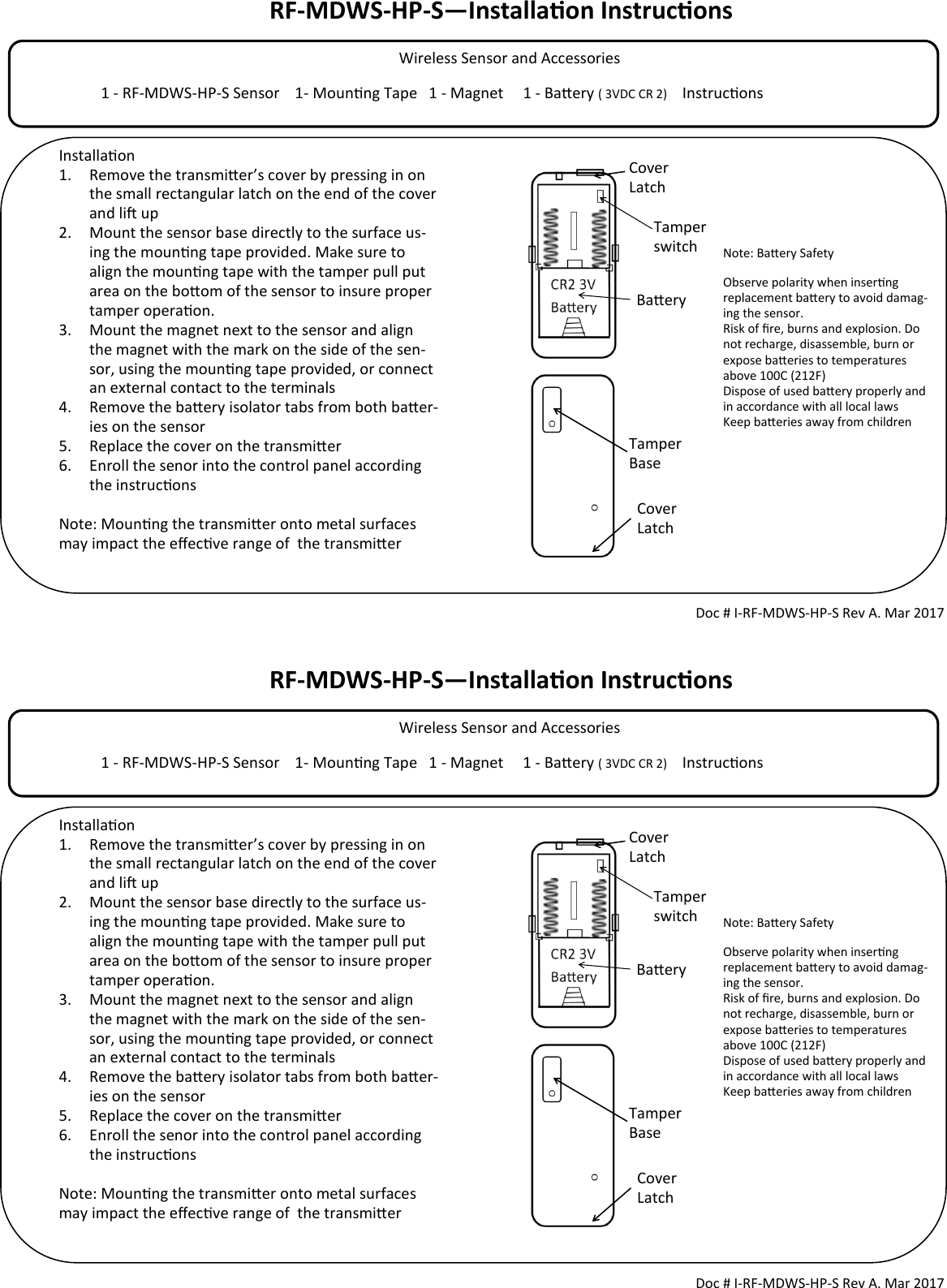 RF-MDWS-HP-S—Installaon Instrucons             Wireless Sensor and Accessories                                                                                  1 - RF-MDWS-HP-S Sensor    1- Mounng Tape   1 - Magnet     1 - Baery ( 3VDC CR 2)     Instrucons                                        Tamper switch Doc # I-RF-MDWS-HP-S Rev A. Mar 2017 Installaon 1. Remove the transmier’s cover by pressing in on the small rectangular latch on the end of the cover and li up 2. Mount the sensor base directly to the surface us-ing the mounng tape provided. Make sure to align the mounng tape with the tamper pull put area on the boom of the sensor to insure proper tamper operaon.  3. Mount the magnet next to the sensor and align the magnet with the mark on the side of the sen-sor, using the mounng tape provided, or connect an external contact to the terminals 4. Remove the baery isolator tabs from both baer-ies on the sensor 5. Replace the cover on the transmier 6. Enroll the senor into the control panel according the instrucons  Note: Mounng the transmier onto metal surfaces may impact the eecve range of  the transmier   Cover Latch Cover Latch Tamper Base Note: Baery Safety Observe polarity when inserng replacement baery to avoid damag-ing the sensor. Risk of re, burns and explosion. Do not recharge, disassemble, burn or expose baeries to temperatures above 100C (212F) Dispose of used baery properly and in accordance with all local laws Keep baeries away from children  Baery RF-MDWS-HP-S—Installaon Instrucons             Wireless Sensor and Accessories                                                                                  1 - RF-MDWS-HP-S Sensor    1- Mounng Tape   1 - Magnet     1 - Baery ( 3VDC CR 2)     Instrucons                                        Tamper switch Doc # I-RF-MDWS-HP-S Rev A. Mar 2017 Installaon 1. Remove the transmier’s cover by pressing in on the small rectangular latch on the end of the cover and li up 2. Mount the sensor base directly to the surface us-ing the mounng tape provided. Make sure to align the mounng tape with the tamper pull put area on the boom of the sensor to insure proper tamper operaon.  3. Mount the magnet next to the sensor and align the magnet with the mark on the side of the sen-sor, using the mounng tape provided, or connect an external contact to the terminals 4. Remove the baery isolator tabs from both baer-ies on the sensor 5. Replace the cover on the transmier 6. Enroll the senor into the control panel according the instrucons  Note: Mounng the transmier onto metal surfaces may impact the eecve range of  the transmier   Cover Latch Cover Latch Tamper Base Note: Baery Safety Observe polarity when inserng replacement baery to avoid damag-ing the sensor. Risk of re, burns and explosion. Do not recharge, disassemble, burn or expose baeries to temperatures above 100C (212F) Dispose of used baery properly and in accordance with all local laws Keep baeries away from children  Baery 