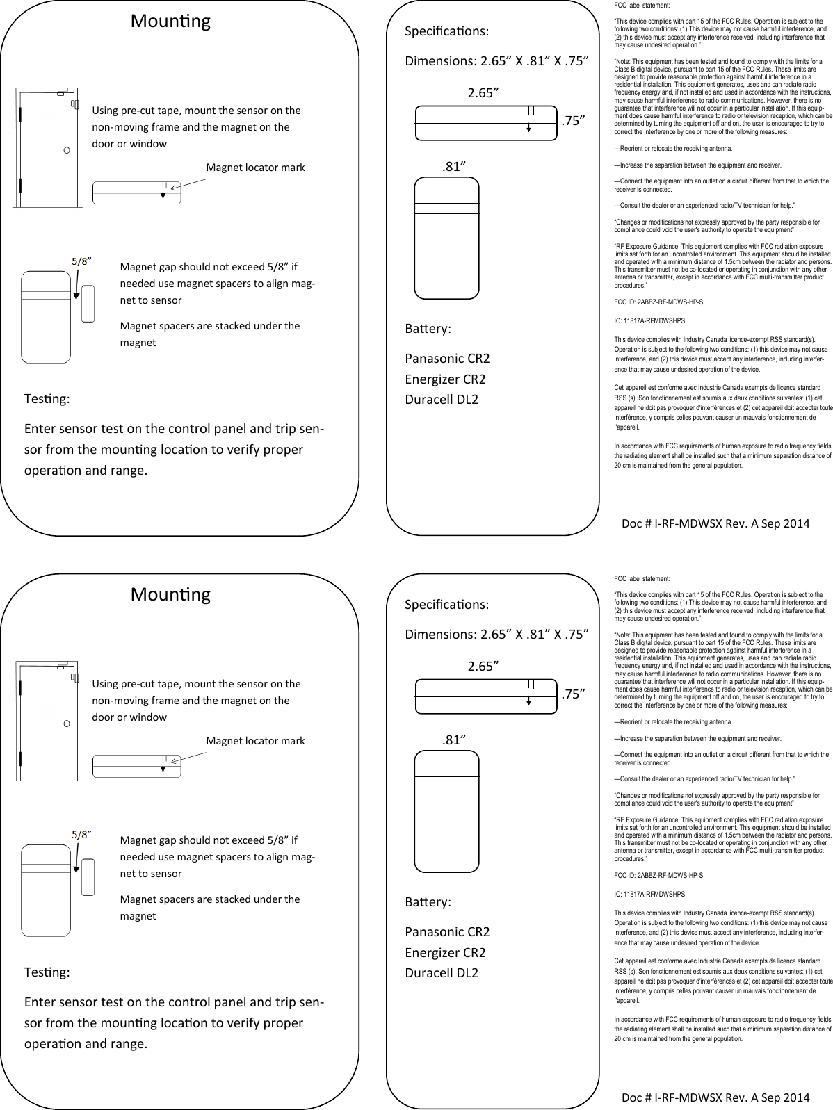 Mounng Using pre-cut tape, mount the sensor on the non-moving frame and the magnet on the door or window Magnet locator mark Magnet gap should not exceed 5/8” if needed use magnet spacers to align mag-net to sensor Magnet spacers are stacked under the magnet   Doc # I-RF-MDWSX Rev. A Sep 2014 Specicaons: Dimensions: 2.65” X .81” X .75”        Baery: Panasonic CR2 Energizer CR2 Duracell DL2  2.65” .75” .81” FCC label statement: “This device complies with part 15 of the FCC Rules. Operation is subject to the following two conditions: (1) This device may not cause harmful interference, and (2) this device must accept any interference received, including interference that may cause undesired operation.” “Note: This equipment has been tested and found to comply with the limits for a Class B digital device, pursuant to part 15 of the FCC Rules. These limits are designed to provide reasonable protection against harmful interference in a residential installation. This equipment generates, uses and can radiate radio frequency energy and, if not installed and used in accordance with the instructions, may cause harmful interference to radio communications. However, there is no guarantee that interference will not occur in a particular installation. If this equip-ment does cause harmful interference to radio or television reception, which can be determined by turning the equipment off and on, the user is encouraged to try to correct the interference by one or more of the following measures: —Reorient or relocate the receiving antenna. —Increase the separation between the equipment and receiver. —Connect the equipment into an outlet on a circuit different from that to which the receiver is connected. —Consult the dealer or an experienced radio/TV technician for help.” “Changes or modifications not expressly approved by the party responsible for compliance could void the user&apos;s authority to operate the equipment” “RF Exposure Guidance: This equipment complies with FCC radiation exposure limits set forth for an uncontrolled environment. This equipment should be installed and operated with a minimum distance of 1.5cm between the radiator and persons. This transmitter must not be co-located or operating in conjunction with any other antenna or transmitter, except in accordance with FCC multi-transmitter product procedures.” FCC ID: 2ABBZ-RF-MDWS-HP-S IC: 11817A-RFMDWSHPS This device complies with Industry Canada licence-exempt RSS standard(s). Operation is subject to the following two conditions: (1) this device may not cause interference, and (2) this device must accept any interference, including interfer-ence that may cause undesired operation of the device. Cet appareil est conforme avec Industrie Canada exempts de licence standard RSS (s). Son fonctionnement est soumis aux deux conditions suivantes: (1) cet appareil ne doit pas provoquer d&apos;interférences et (2) cet appareil doit accepter toute interférence, y compris celles pouvant causer un mauvais fonctionnement de l&apos;appareil. In accordance with FCC requirements of human exposure to radio frequency fields, the radiating element shall be installed such that a minimum separation distance of 20 cm is maintained from the general population. Tesng: Enter sensor test on the control panel and trip sen-sor from the mounng locaon to verify proper operaon and range. Mounng Using pre-cut tape, mount the sensor on the non-moving frame and the magnet on the door or window Magnet locator mark Magnet gap should not exceed 5/8” if needed use magnet spacers to align mag-net to sensor Magnet spacers are stacked under the magnet   Doc # I-RF-MDWSX Rev. A Sep 2014 Specicaons: Dimensions: 2.65” X .81” X .75”        Baery: Panasonic CR2 Energizer CR2 Duracell DL2  2.65” .75” .81” FCC label statement: “This device complies with part 15 of the FCC Rules. Operation is subject to the following two conditions: (1) This device may not cause harmful interference, and (2) this device must accept any interference received, including interference that may cause undesired operation.” “Note: This equipment has been tested and found to comply with the limits for a Class B digital device, pursuant to part 15 of the FCC Rules. These limits are designed to provide reasonable protection against harmful interference in a residential installation. This equipment generates, uses and can radiate radio frequency energy and, if not installed and used in accordance with the instructions, may cause harmful interference to radio communications. However, there is no guarantee that interference will not occur in a particular installation. If this equip-ment does cause harmful interference to radio or television reception, which can be determined by turning the equipment off and on, the user is encouraged to try to correct the interference by one or more of the following measures: —Reorient or relocate the receiving antenna. —Increase the separation between the equipment and receiver. —Connect the equipment into an outlet on a circuit different from that to which the receiver is connected. —Consult the dealer or an experienced radio/TV technician for help.” “Changes or modifications not expressly approved by the party responsible for compliance could void the user&apos;s authority to operate the equipment” “RF Exposure Guidance: This equipment complies with FCC radiation exposure limits set forth for an uncontrolled environment. This equipment should be installed and operated with a minimum distance of 1.5cm between the radiator and persons. This transmitter must not be co-located or operating in conjunction with any other antenna or transmitter, except in accordance with FCC multi-transmitter product procedures.” FCC ID: 2ABBZ-RF-MDWS-HP-S IC: 11817A-RFMDWSHPS This device complies with Industry Canada licence-exempt RSS standard(s). Operation is subject to the following two conditions: (1) this device may not cause interference, and (2) this device must accept any interference, including interfer-ence that may cause undesired operation of the device. Cet appareil est conforme avec Industrie Canada exempts de licence standard RSS (s). Son fonctionnement est soumis aux deux conditions suivantes: (1) cet appareil ne doit pas provoquer d&apos;interférences et (2) cet appareil doit accepter toute interférence, y compris celles pouvant causer un mauvais fonctionnement de l&apos;appareil. In accordance with FCC requirements of human exposure to radio frequency fields, the radiating element shall be installed such that a minimum separation distance of 20 cm is maintained from the general population. Tesng: Enter sensor test on the control panel and trip sen-sor from the mounng locaon to verify proper operaon and range. 