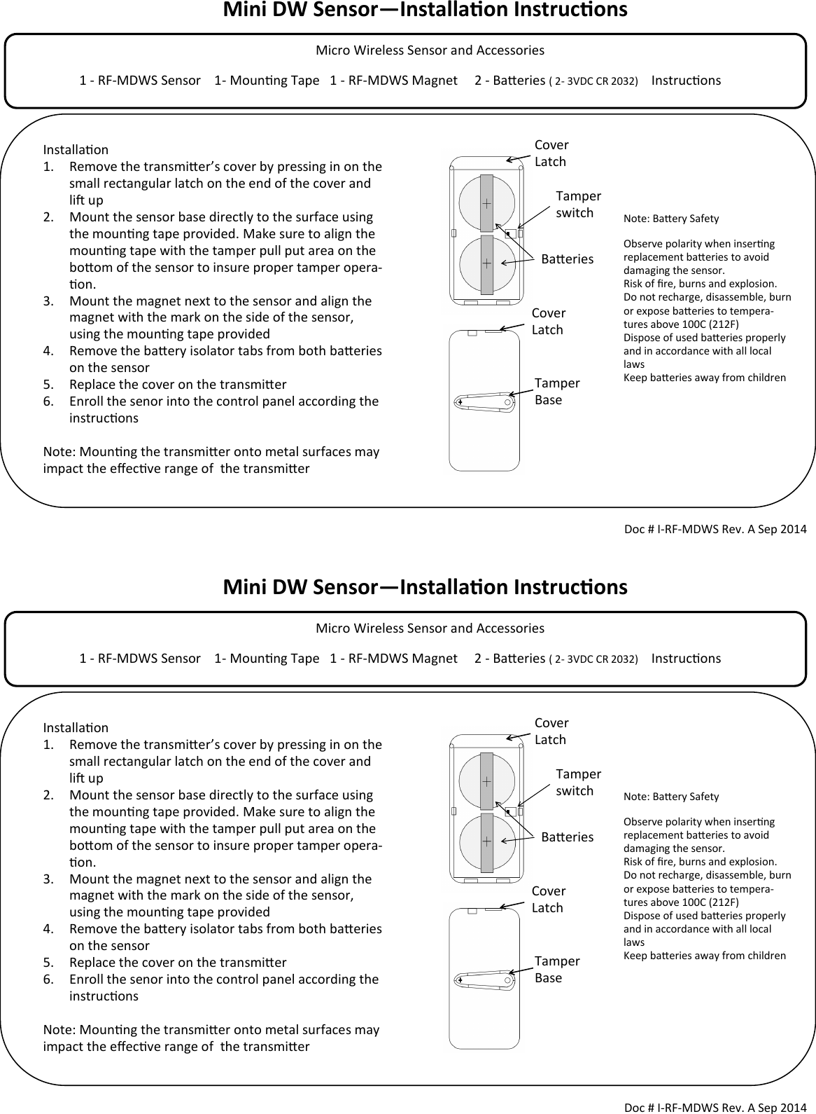 Mini DW Sensor—Installaon Instrucons            Micro Wireless Sensor and Accessories                                                                                  1 - RF-MDWS Sensor    1- Mounng Tape   1 - RF-MDWS Magnet     2 - Baeries ( 2- 3VDC CR 2032)     Instrucons                                        Tamper switch Doc # I-RF-MDWS Rev. A Sep 2014 Installaon 1. Remove the transmier’s cover by pressing in on the small rectangular latch on the end of the cover and li up 2. Mount the sensor base directly to the surface using the mounng tape provided. Make sure to align the mounng tape with the tamper pull put area on the boom of the sensor to insure proper tamper opera-on.  3. Mount the magnet next to the sensor and align the magnet with the mark on the side of the sensor, using the mounng tape provided 4. Remove the baery isolator tabs from both baeries on the sensor 5. Replace the cover on the transmier 6. Enroll the senor into the control panel according the instrucons  Note: Mounng the transmier onto metal surfaces may impact the eecve range of  the transmier  Cover Latch Cover Latch Tamper Base Note: Baery Safety Observe polarity when inserng replacement baeries to avoid damaging the sensor. Risk of re, burns and explosion. Do not recharge, disassemble, burn or expose baeries to tempera-tures above 100C (212F) Dispose of used baeries properly and in accordance with all local laws Keep baeries away from children  Baeries Mini DW Sensor—Installaon Instrucons            Micro Wireless Sensor and Accessories                                                                                  1 - RF-MDWS Sensor    1- Mounng Tape   1 - RF-MDWS Magnet     2 - Baeries ( 2- 3VDC CR 2032)     Instrucons                                        Tamper switch Doc # I-RF-MDWS Rev. A Sep 2014 Installaon 1. Remove the transmier’s cover by pressing in on the small rectangular latch on the end of the cover and li up 2. Mount the sensor base directly to the surface using the mounng tape provided. Make sure to align the mounng tape with the tamper pull put area on the boom of the sensor to insure proper tamper opera-on.  3. Mount the magnet next to the sensor and align the magnet with the mark on the side of the sensor, using the mounng tape provided 4. Remove the baery isolator tabs from both baeries on the sensor 5. Replace the cover on the transmier 6. Enroll the senor into the control panel according the instrucons  Note: Mounng the transmier onto metal surfaces may impact the eecve range of  the transmier  Cover Latch Cover Latch Tamper Base Note: Baery Safety Observe polarity when inserng replacement baeries to avoid damaging the sensor. Risk of re, burns and explosion. Do not recharge, disassemble, burn or expose baeries to tempera-tures above 100C (212F) Dispose of used baeries properly and in accordance with all local laws Keep baeries away from children  Baeries 