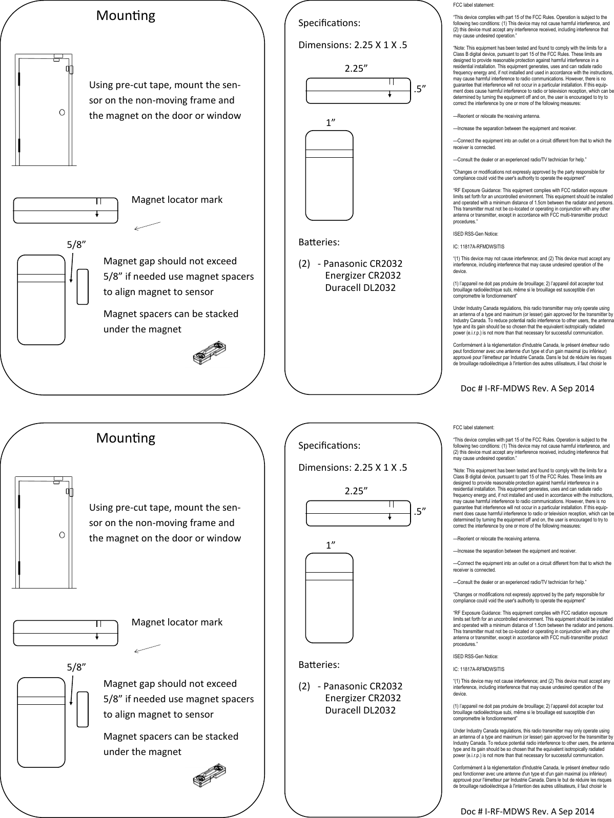 FCC label statement: “This device complies with part 15 of the FCC Rules. Operation is subject to the following two conditions: (1) This device may not cause harmful interference, and (2) this device must accept any interference received, including interference that may cause undesired operation.” “Note: This equipment has been tested and found to comply with the limits for a Class B digital device, pursuant to part 15 of the FCC Rules. These limits are designed to provide reasonable protection against harmful interference in a residential installation. This equipment generates, uses and can radiate radio frequency energy and, if not installed and used in accordance with the instructions, may cause harmful interference to radio communications. However, there is no guarantee that interference will not occur in a particular installation. If this equip-ment does cause harmful interference to radio or television reception, which can be determined by turning the equipment off and on, the user is encouraged to try to correct the interference by one or more of the following measures: —Reorient or relocate the receiving antenna. —Increase the separation between the equipment and receiver. —Connect the equipment into an outlet on a circuit different from that to which the receiver is connected. —Consult the dealer or an experienced radio/TV technician for help.” “Changes or modifications not expressly approved by the party responsible for compliance could void the user&apos;s authority to operate the equipment” “RF Exposure Guidance: This equipment complies with FCC radiation exposure limits set forth for an uncontrolled environment. This equipment should be installed and operated with a minimum distance of 1.5cm between the radiator and persons. This transmitter must not be co-located or operating in conjunction with any other antenna or transmitter, except in accordance with FCC multi-transmitter product procedures.” ISED RSS-Gen Notice: IC: 11817A-RFMDWSITIS “(1) This device may not cause interference; and (2) This device must accept any interference, including interference that may cause undesired operation of the device. (1) l’appareil ne doit pas produire de brouillage; 2) l’appareil doit accepter tout brouillage radioélectrique subi, même si le brouillage est susceptible d’en compromettre le fonctionnement” Under Industry Canada regulations, this radio transmitter may only operate using an antenna of a type and maximum (or lesser) gain approved for the transmitter by Industry Canada. To reduce potential radio interference to other users, the antenna type and its gain should be so chosen that the equivalent isotropically radiated power (e.i.r.p.) is not more than that necessary for successful communication. Conformément à la réglementation d&apos;Industrie Canada, le présent émetteur radio peut fonctionner avec une antenne d&apos;un type et d&apos;un gain maximal (ou inférieur) approuvé pour l&apos;émetteur par Industrie Canada. Dans le but de réduire les risques de brouillage radioélectrique à l&apos;intention des autres utilisateurs, il faut choisir le Mounng Using pre-cut tape, mount the sen-sor on the non-moving frame and the magnet on the door or window Magnet locator mark Magnet gap should not exceed 5/8” if needed use magnet spacers to align magnet to sensor Magnet spacers can be stacked under the magnet   5/8” Doc # I-RF-MDWS Rev. A Sep 2014 Specicaons: Dimensions: 2.25 X 1 X .5        Baeries: (2)  - Panasonic CR2032            Energizer CR2032            Duracell DL2032  2.25” .5” 1” FCC label statement: “This device complies with part 15 of the FCC Rules. Operation is subject to the following two conditions: (1) This device may not cause harmful interference, and (2) this device must accept any interference received, including interference that may cause undesired operation.” “Note: This equipment has been tested and found to comply with the limits for a Class B digital device, pursuant to part 15 of the FCC Rules. These limits are designed to provide reasonable protection against harmful interference in a residential installation. This equipment generates, uses and can radiate radio frequency energy and, if not installed and used in accordance with the instructions, may cause harmful interference to radio communications. However, there is no guarantee that interference will not occur in a particular installation. If this equip-ment does cause harmful interference to radio or television reception, which can be determined by turning the equipment off and on, the user is encouraged to try to correct the interference by one or more of the following measures: —Reorient or relocate the receiving antenna. —Increase the separation between the equipment and receiver. —Connect the equipment into an outlet on a circuit different from that to which the receiver is connected. —Consult the dealer or an experienced radio/TV technician for help.” “Changes or modifications not expressly approved by the party responsible for compliance could void the user&apos;s authority to operate the equipment” “RF Exposure Guidance: This equipment complies with FCC radiation exposure limits set forth for an uncontrolled environment. This equipment should be installed and operated with a minimum distance of 1.5cm between the radiator and persons. This transmitter must not be co-located or operating in conjunction with any other antenna or transmitter, except in accordance with FCC multi-transmitter product procedures.” ISED RSS-Gen Notice: IC: 11817A-RFMDWSITIS “(1) This device may not cause interference; and (2) This device must accept any interference, including interference that may cause undesired operation of the device. (1) l’appareil ne doit pas produire de brouillage; 2) l’appareil doit accepter tout brouillage radioélectrique subi, même si le brouillage est susceptible d’en compromettre le fonctionnement” Under Industry Canada regulations, this radio transmitter may only operate using an antenna of a type and maximum (or lesser) gain approved for the transmitter by Industry Canada. To reduce potential radio interference to other users, the antenna type and its gain should be so chosen that the equivalent isotropically radiated power (e.i.r.p.) is not more than that necessary for successful communication. Conformément à la réglementation d&apos;Industrie Canada, le présent émetteur radio peut fonctionner avec une antenne d&apos;un type et d&apos;un gain maximal (ou inférieur) approuvé pour l&apos;émetteur par Industrie Canada. Dans le but de réduire les risques de brouillage radioélectrique à l&apos;intention des autres utilisateurs, il faut choisir le Mounng Using pre-cut tape, mount the sen-sor on the non-moving frame and the magnet on the door or window Magnet locator mark Magnet gap should not exceed 5/8” if needed use magnet spacers to align magnet to sensor Magnet spacers can be stacked under the magnet   5/8” Doc # I-RF-MDWS Rev. A Sep 2014 Specicaons: Dimensions: 2.25 X 1 X .5        Baeries: (2)  - Panasonic CR2032            Energizer CR2032            Duracell DL2032  2.25” .5” 1” 