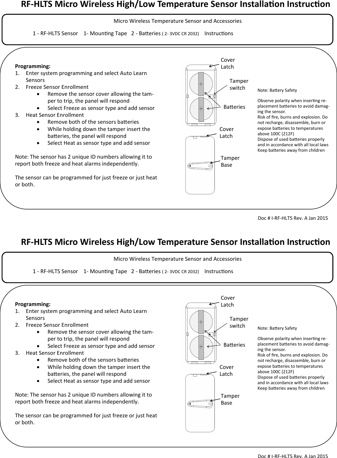 RF-HLTS Micro Wireless High/Low Temperature Sensor Installaon Instrucon            Micro Wireless Temperature Sensor and Accessories                                                                                  1 - RF-HLTS Sensor    1- Mounng Tape   2 - Baeries ( 2- 3VDC CR 2032)     Instrucons                                        Tamper switch Doc # I-RF-HLTS Rev. A Jan 2015  Programming: 1. Enter system programming and select Auto Learn Sensors 2. Freeze Sensor Enrollment   Remove the sensor cover allowing the tam-per to trip, the panel will respond    Select Freeze as sensor type and add sensor 3. Heat Sensor Enrollment   Remove both of the sensors baeries   While holding down the tamper insert the baeries, the panel will respond   Select Heat as sensor type and add sensor  Note: The sensor has 2 unique ID numbers allowing it to report both freeze and heat alarms independently.   The sensor can be programmed for just freeze or just heat or both.  Cover Latch Cover Latch Tamper Base Note: Baery Safety Observe polarity when inserng re-placement baeries to avoid damag-ing the sensor. Risk of re, burns and explosion. Do not recharge, disassemble, burn or expose baeries to temperatures above 100C (212F) Dispose of used baeries properly and in accordance with all local laws Keep baeries away from children  Baeries RF-HLTS Micro Wireless High/Low Temperature Sensor Installaon Instrucon            Micro Wireless Temperature Sensor and Accessories                                                                                  1 - RF-HLTS Sensor    1- Mounng Tape   2 - Baeries ( 2- 3VDC CR 2032)     Instrucons                                        Tamper switch Doc # I-RF-HLTS Rev. A Jan 2015  Programming: 1. Enter system programming and select Auto Learn Sensors 2. Freeze Sensor Enrollment   Remove the sensor cover allowing the tam-per to trip, the panel will respond    Select Freeze as sensor type and add sensor 3. Heat Sensor Enrollment   Remove both of the sensors baeries   While holding down the tamper insert the baeries, the panel will respond   Select Heat as sensor type and add sensor  Note: The sensor has 2 unique ID numbers allowing it to report both freeze and heat alarms independently.   The sensor can be programmed for just freeze or just heat or both.  Cover Latch Cover Latch Tamper Base Note: Baery Safety Observe polarity when inserng re-placement baeries to avoid damag-ing the sensor. Risk of re, burns and explosion. Do not recharge, disassemble, burn or expose baeries to temperatures above 100C (212F) Dispose of used baeries properly and in accordance with all local laws Keep baeries away from children  Baeries 