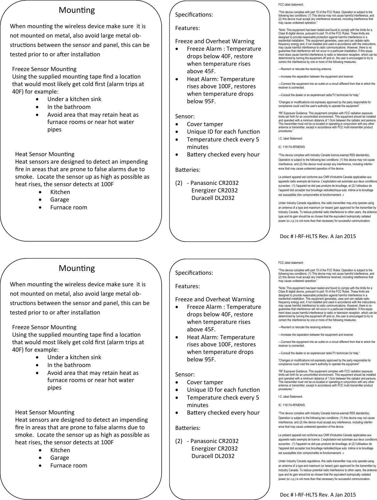 Mounng Doc # I-RF-HLTS Rev. A Jan 2015 Specicaons: Features: Freeze and Overheat Warning   Freeze Alarm : Temperature drops below 40F, restore when temperature rises above 45F.   Heat Alarm: Temperature rises above 100F, restores when temperature drops below 95F.  Sensor:    Cover tamper   Unique ID for each funcon   Temperature check every 5 minutes   Baery checked every hour  Baeries: (2)  - Panasonic CR2032            Energizer CR2032            Duracell DL2032  When mounng the wireless device make sure  it is not mounted on metal, also avoid large metal ob-strucons between the sensor and panel, this can be tested prior to or aer installaon Freeze Sensor Mounng Using the supplied mounng tape nd a locaon that would most likely get cold rst (alarm trips at 40F) for example:   Under a kitchen sink   In the bathroom   Avoid area that may retain heat as furnace rooms or near hot water pipes Heat Sensor Mounng Heat sensors are designed to detect an impending re in areas that are prone to false alarms due to smoke.  Locate the sensor up as high as possible as heat rises, the sensor detects at 100F   Kitchen   Garage   Furnace room FCC label statement: “This device complies with part 15 of the FCC Rules. Operation is subject to the following two conditions: (1) This device may not cause harmful interference, and (2) this device must accept any interference received, including interference that may cause undesired operation.” “Note: This equipment has been tested and found to comply with the limits for a Class B digital device, pursuant to part 15 of the FCC Rules. These limits are designed to provide reasonable protection against harmful interference in a residential installation. This equipment generates, uses and can radiate radio frequency energy and, if not installed and used in accordance with the instructions, may cause harmful interference to radio communications. However, there is no guarantee that interference will not occur in a particular installation. If this equip-ment does cause harmful interference to radio or television reception, which can be determined by turning the equipment off and on, the user is encouraged to try to correct the interference by one or more of the following measures: —Reorient or relocate the receiving antenna. —Increase the separation between the equipment and receiver. —Connect the equipment into an outlet on a circuit different from that to which the receiver is connected. —Consult the dealer or an experienced radio/TV technician for help.” “Changes or modifications not expressly approved by the party responsible for compliance could void the user&apos;s authority to operate the equipment” “RF Exposure Guidance: This equipment complies with FCC radiation exposure limits set forth for an uncontrolled environment. This equipment should be installed and operated with a minimum distance of 1.5cm between the radiator and persons. This transmitter must not be co-located or operating in conjunction with any other antenna or transmitter, except in accordance with FCC multi-transmitter product procedures.” I.C. label Statement: IC: 11817A-RFMDWS “This device complies with Industry Canada licence-exempt RSS standard(s). Operation is subject to the following two conditions: (1) this device may not cause interference, and (2) this device must accept any interference, including interfer-ence that may cause undesired operation of the device. Le présent appareil est conforme aux CNR d&apos;Industrie Canada applicables aux appareils radio exempts de licence. L&apos;exploitation est autorisée aux deux conditions suivantes : (1) l&apos;appareil ne doit pas produire de brouillage, et (2) l&apos;utilisateur de l&apos;appareil doit accepter tout brouillage radioélectrique subi, même si le brouillage est susceptible d&apos;en compromettre le fonctionnement. » Under Industry Canada regulations, this radio transmitter may only operate using an antenna of a type and maximum (or lesser) gain approved for the transmitter by Industry Canada. To reduce potential radio interference to other users, the antenna type and its gain should be so chosen that the equivalent isotropically radiated power (e.i.r.p.) is not more than that necessary for successful communication. Mounng Doc # I-RF-HLTS Rev. A Jan 2015 Specicaons: Features: Freeze and Overheat Warning   Freeze Alarm : Temperature drops below 40F, restore when temperature rises above 45F.   Heat Alarm: Temperature rises above 100F, restores when temperature drops below 95F.  Sensor:    Cover tamper   Unique ID for each funcon   Temperature check every 5 minutes   Baery checked every hour  Baeries: (2)  - Panasonic CR2032            Energizer CR2032            Duracell DL2032  When mounng the wireless device make sure  it is not mounted on metal, also avoid large metal ob-strucons between the sensor and panel, this can be tested prior to or aer installaon Freeze Sensor Mounng Using the supplied mounng tape nd a locaon that would most likely get cold rst (alarm trips at 40F) for example:   Under a kitchen sink   In the bathroom   Avoid area that may retain heat as furnace rooms or near hot water pipes Heat Sensor Mounng Heat sensors are designed to detect an impending re in areas that are prone to false alarms due to smoke.  Locate the sensor up as high as possible as heat rises, the sensor detects at 100F   Kitchen   Garage   Furnace room FCC label statement: “This device complies with part 15 of the FCC Rules. Operation is subject to the following two conditions: (1) This device may not cause harmful interference, and (2) this device must accept any interference received, including interference that may cause undesired operation.” “Note: This equipment has been tested and found to comply with the limits for a Class B digital device, pursuant to part 15 of the FCC Rules. These limits are designed to provide reasonable protection against harmful interference in a residential installation. This equipment generates, uses and can radiate radio frequency energy and, if not installed and used in accordance with the instructions, may cause harmful interference to radio communications. However, there is no guarantee that interference will not occur in a particular installation. If this equip-ment does cause harmful interference to radio or television reception, which can be determined by turning the equipment off and on, the user is encouraged to try to correct the interference by one or more of the following measures: —Reorient or relocate the receiving antenna. —Increase the separation between the equipment and receiver. —Connect the equipment into an outlet on a circuit different from that to which the receiver is connected. —Consult the dealer or an experienced radio/TV technician for help.” “Changes or modifications not expressly approved by the party responsible for compliance could void the user&apos;s authority to operate the equipment” “RF Exposure Guidance: This equipment complies with FCC radiation exposure limits set forth for an uncontrolled environment. This equipment should be installed and operated with a minimum distance of 1.5cm between the radiator and persons. This transmitter must not be co-located or operating in conjunction with any other antenna or transmitter, except in accordance with FCC multi-transmitter product procedures.” I.C. label Statement: IC: 11817A-RFMDWS “This device complies with Industry Canada licence-exempt RSS standard(s). Operation is subject to the following two conditions: (1) this device may not cause interference, and (2) this device must accept any interference, including interfer-ence that may cause undesired operation of the device. Le présent appareil est conforme aux CNR d&apos;Industrie Canada applicables aux appareils radio exempts de licence. L&apos;exploitation est autorisée aux deux conditions suivantes : (1) l&apos;appareil ne doit pas produire de brouillage, et (2) l&apos;utilisateur de l&apos;appareil doit accepter tout brouillage radioélectrique subi, même si le brouillage est susceptible d&apos;en compromettre le fonctionnement. » Under Industry Canada regulations, this radio transmitter may only operate using an antenna of a type and maximum (or lesser) gain approved for the transmitter by Industry Canada. To reduce potential radio interference to other users, the antenna type and its gain should be so chosen that the equivalent isotropically radiated power (e.i.r.p.) is not more than that necessary for successful communication. 