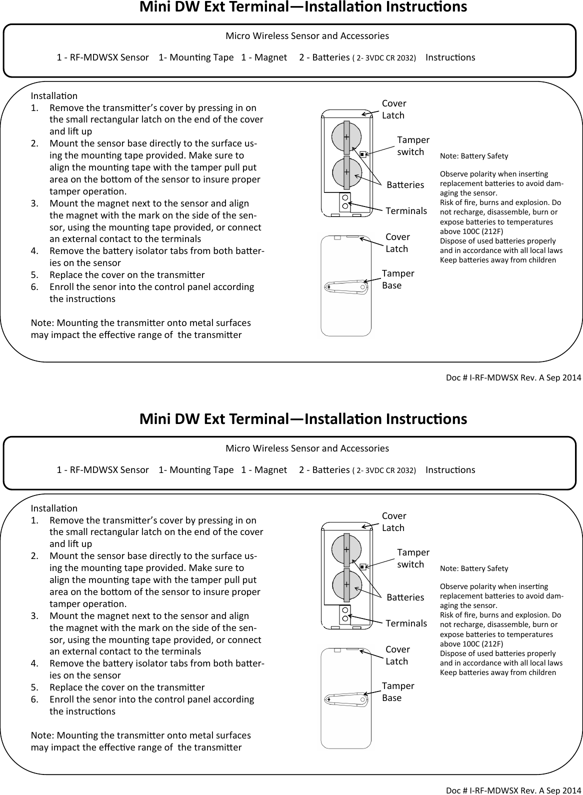 Mini DW Ext Terminal—Installaon Instrucons            Micro Wireless Sensor and Accessories                                                                                  1 - RF-MDWSX Sensor    1- Mounng Tape   1 - Magnet     2 - Baeries ( 2- 3VDC CR 2032)     Instrucons                                        Tamper switch Doc # I-RF-MDWSX Rev. A Sep 2014 Installaon 1. Remove the transmier’s cover by pressing in on the small rectangular latch on the end of the cover and li up 2. Mount the sensor base directly to the surface us-ing the mounng tape provided. Make sure to align the mounng tape with the tamper pull put area on the boom of the sensor to insure proper tamper operaon.  3. Mount the magnet next to the sensor and align the magnet with the mark on the side of the sen-sor, using the mounng tape provided, or connect an external contact to the terminals 4. Remove the baery isolator tabs from both baer-ies on the sensor 5. Replace the cover on the transmier 6. Enroll the senor into the control panel according the instrucons  Note: Mounng the transmier onto metal surfaces may impact the eecve range of  the transmier   Cover Latch Cover Latch Tamper Base Note: Baery Safety Observe polarity when inserng replacement baeries to avoid dam-aging the sensor. Risk of re, burns and explosion. Do not recharge, disassemble, burn or expose baeries to temperatures above 100C (212F) Dispose of used baeries properly and in accordance with all local laws Keep baeries away from children  Baeries Terminals Mini DW Ext Terminal—Installaon Instrucons            Micro Wireless Sensor and Accessories                                                                                  1 - RF-MDWSX Sensor    1- Mounng Tape   1 - Magnet     2 - Baeries ( 2- 3VDC CR 2032)     Instrucons                                        Tamper switch Doc # I-RF-MDWSX Rev. A Sep 2014 Installaon 1. Remove the transmier’s cover by pressing in on the small rectangular latch on the end of the cover and li up 2. Mount the sensor base directly to the surface us-ing the mounng tape provided. Make sure to align the mounng tape with the tamper pull put area on the boom of the sensor to insure proper tamper operaon.  3. Mount the magnet next to the sensor and align the magnet with the mark on the side of the sen-sor, using the mounng tape provided, or connect an external contact to the terminals 4. Remove the baery isolator tabs from both baer-ies on the sensor 5. Replace the cover on the transmier 6. Enroll the senor into the control panel according the instrucons  Note: Mounng the transmier onto metal surfaces may impact the eecve range of  the transmier   Cover Latch Cover Latch Tamper Base Note: Baery Safety Observe polarity when inserng replacement baeries to avoid dam-aging the sensor. Risk of re, burns and explosion. Do not recharge, disassemble, burn or expose baeries to temperatures above 100C (212F) Dispose of used baeries properly and in accordance with all local laws Keep baeries away from children  Baeries Terminals 