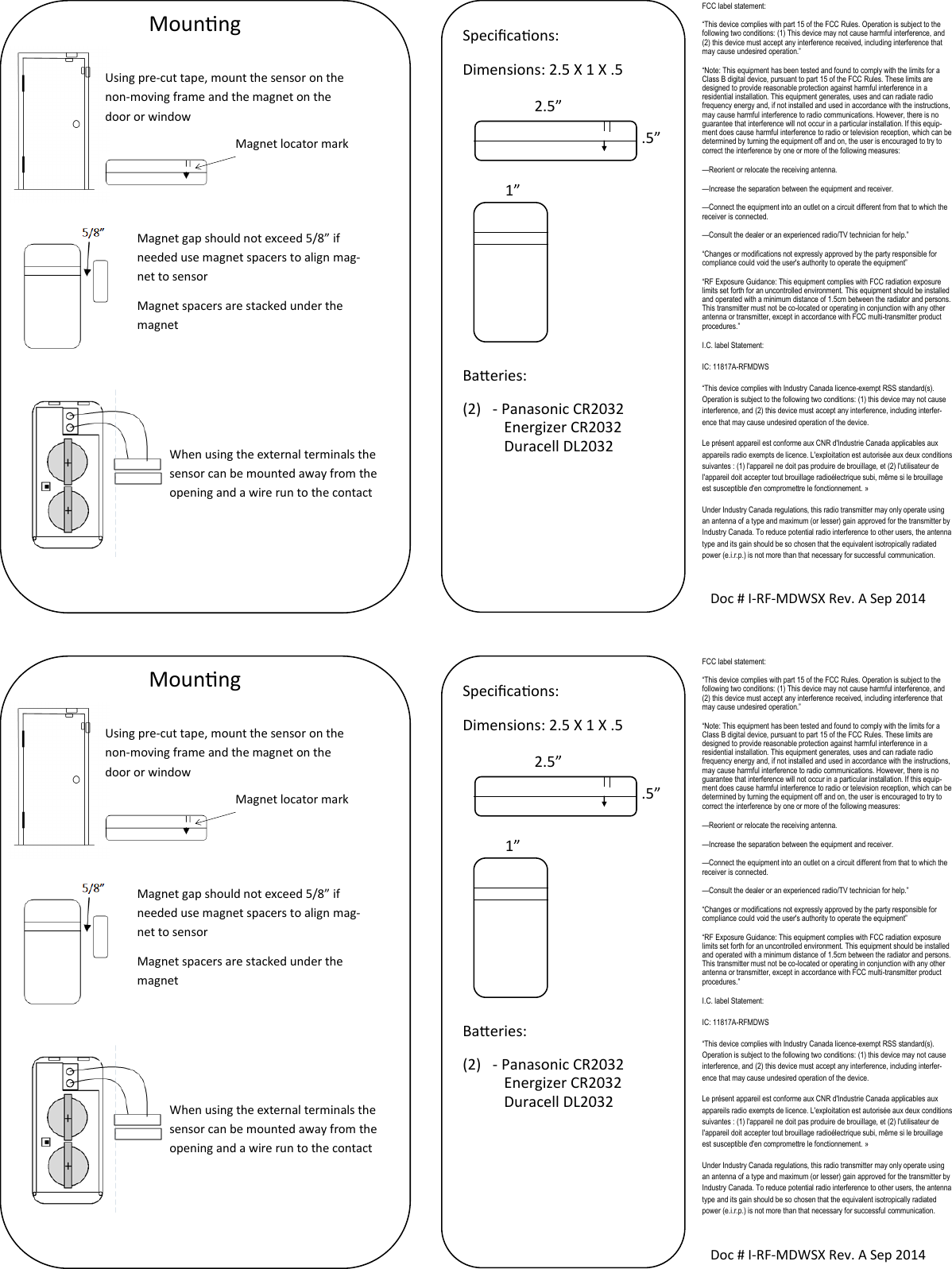 Mounng Using pre-cut tape, mount the sensor on the non-moving frame and the magnet on the door or window Magnet locator mark Magnet gap should not exceed 5/8” if needed use magnet spacers to align mag-net to sensor Magnet spacers are stacked under the magnet   Doc # I-RF-MDWSX Rev. A Sep 2014 Specicaons: Dimensions: 2.5 X 1 X .5        Baeries: (2)  - Panasonic CR2032            Energizer CR2032            Duracell DL2032  2.5” .5” 1” When using the external terminals the sensor can be mounted away from the opening and a wire run to the contact FCC label statement: “This device complies with part 15 of the FCC Rules. Operation is subject to the following two conditions: (1) This device may not cause harmful interference, and (2) this device must accept any interference received, including interference that may cause undesired operation.” “Note: This equipment has been tested and found to comply with the limits for a Class B digital device, pursuant to part 15 of the FCC Rules. These limits are designed to provide reasonable protection against harmful interference in a residential installation. This equipment generates, uses and can radiate radio frequency energy and, if not installed and used in accordance with the instructions, may cause harmful interference to radio communications. However, there is no guarantee that interference will not occur in a particular installation. If this equip-ment does cause harmful interference to radio or television reception, which can be determined by turning the equipment off and on, the user is encouraged to try to correct the interference by one or more of the following measures: —Reorient or relocate the receiving antenna. —Increase the separation between the equipment and receiver. —Connect the equipment into an outlet on a circuit different from that to which the receiver is connected. —Consult the dealer or an experienced radio/TV technician for help.” “Changes or modifications not expressly approved by the party responsible for compliance could void the user&apos;s authority to operate the equipment” “RF Exposure Guidance: This equipment complies with FCC radiation exposure limits set forth for an uncontrolled environment. This equipment should be installed and operated with a minimum distance of 1.5cm between the radiator and persons. This transmitter must not be co-located or operating in conjunction with any other antenna or transmitter, except in accordance with FCC multi-transmitter product procedures.” I.C. label Statement: IC: 11817A-RFMDWS “This device complies with Industry Canada licence-exempt RSS standard(s). Operation is subject to the following two conditions: (1) this device may not cause interference, and (2) this device must accept any interference, including interfer-ence that may cause undesired operation of the device. Le présent appareil est conforme aux CNR d&apos;Industrie Canada applicables aux appareils radio exempts de licence. L&apos;exploitation est autorisée aux deux conditions suivantes : (1) l&apos;appareil ne doit pas produire de brouillage, et (2) l&apos;utilisateur de l&apos;appareil doit accepter tout brouillage radioélectrique subi, même si le brouillage est susceptible d&apos;en compromettre le fonctionnement. » Under Industry Canada regulations, this radio transmitter may only operate using an antenna of a type and maximum (or lesser) gain approved for the transmitter by Industry Canada. To reduce potential radio interference to other users, the antenna type and its gain should be so chosen that the equivalent isotropically radiated power (e.i.r.p.) is not more than that necessary for successful communication. Mounng Using pre-cut tape, mount the sensor on the non-moving frame and the magnet on the door or window Magnet locator mark Magnet gap should not exceed 5/8” if needed use magnet spacers to align mag-net to sensor Magnet spacers are stacked under the magnet   Doc # I-RF-MDWSX Rev. A Sep 2014 Specicaons: Dimensions: 2.5 X 1 X .5        Baeries: (2)  - Panasonic CR2032            Energizer CR2032            Duracell DL2032  2.5” .5” 1” When using the external terminals the sensor can be mounted away from the opening and a wire run to the contact FCC label statement: “This device complies with part 15 of the FCC Rules. Operation is subject to the following two conditions: (1) This device may not cause harmful interference, and (2) this device must accept any interference received, including interference that may cause undesired operation.” “Note: This equipment has been tested and found to comply with the limits for a Class B digital device, pursuant to part 15 of the FCC Rules. These limits are designed to provide reasonable protection against harmful interference in a residential installation. This equipment generates, uses and can radiate radio frequency energy and, if not installed and used in accordance with the instructions, may cause harmful interference to radio communications. However, there is no guarantee that interference will not occur in a particular installation. If this equip-ment does cause harmful interference to radio or television reception, which can be determined by turning the equipment off and on, the user is encouraged to try to correct the interference by one or more of the following measures: —Reorient or relocate the receiving antenna. —Increase the separation between the equipment and receiver. —Connect the equipment into an outlet on a circuit different from that to which the receiver is connected. —Consult the dealer or an experienced radio/TV technician for help.” “Changes or modifications not expressly approved by the party responsible for compliance could void the user&apos;s authority to operate the equipment” “RF Exposure Guidance: This equipment complies with FCC radiation exposure limits set forth for an uncontrolled environment. This equipment should be installed and operated with a minimum distance of 1.5cm between the radiator and persons. This transmitter must not be co-located or operating in conjunction with any other antenna or transmitter, except in accordance with FCC multi-transmitter product procedures.” I.C. label Statement: IC: 11817A-RFMDWS “This device complies with Industry Canada licence-exempt RSS standard(s). Operation is subject to the following two conditions: (1) this device may not cause interference, and (2) this device must accept any interference, including interfer-ence that may cause undesired operation of the device. Le présent appareil est conforme aux CNR d&apos;Industrie Canada applicables aux appareils radio exempts de licence. L&apos;exploitation est autorisée aux deux conditions suivantes : (1) l&apos;appareil ne doit pas produire de brouillage, et (2) l&apos;utilisateur de l&apos;appareil doit accepter tout brouillage radioélectrique subi, même si le brouillage est susceptible d&apos;en compromettre le fonctionnement. » Under Industry Canada regulations, this radio transmitter may only operate using an antenna of a type and maximum (or lesser) gain approved for the transmitter by Industry Canada. To reduce potential radio interference to other users, the antenna type and its gain should be so chosen that the equivalent isotropically radiated power (e.i.r.p.) is not more than that necessary for successful communication. 