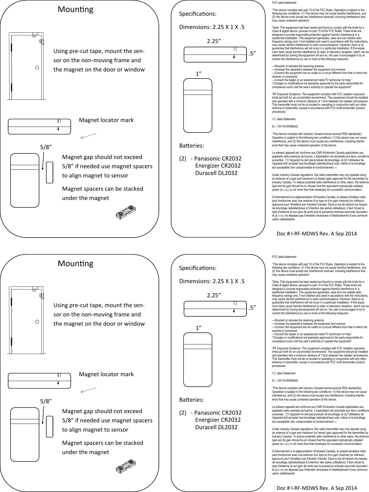 FCC label statement: “This device complies with part 15 of the FCC Rules. Operation is subject to the following two conditions: (1) This device may not cause harmful interference, and (2) this device must accept any interference received, including interference that may cause undesired operation.” “Note: This equipment has been tested and found to comply with the limits for a Class B digital device, pursuant to part 15 of the FCC Rules. These limits are designed to provide reasonable protection against harmful interference in a residential installation. This equipment generates, uses and can radiate radio frequency energy and, if not installed and used in accordance with the instructions, may cause harmful interference to radio communications. However, there is no guarantee that interference will not occur in a particular installation. If this equip-ment does cause harmful interference to radio or television reception, which can be determined by turning the equipment off and on, the user is encouraged to try to correct the interference by one or more of the following measures: —Reorient or relocate the receiving antenna. —Increase the separation between the equipment and receiver. —Connect the equipment into an outlet on a circuit different from that to which the receiver is connected. —Consult the dealer or an experienced radio/TV technician for help.” “Changes or modifications not expressly approved by the party responsible for compliance could void the user&apos;s authority to operate the equipment” “RF Exposure Guidance: This equipment complies with FCC radiation exposure limits set forth for an uncontrolled environment. This equipment should be installed and operated with a minimum distance of 1.5cm between the radiator and persons. This transmitter must not be co-located or operating in conjunction with any other antenna or transmitter, except in accordance with FCC multi-transmitter product procedures.” I.C. label Statement: IC: 11817A-RFMDWS “This device complies with Industry Canada licence-exempt RSS standard(s). Operation is subject to the following two conditions: (1) this device may not cause interference, and (2) this device must accept any interference, including interfer-ence that may cause undesired operation of the device. Le présent appareil est conforme aux CNR d&apos;Industrie Canada applicables aux appareils radio exempts de licence. L&apos;exploitation est autorisée aux deux conditions suivantes : (1) l&apos;appareil ne doit pas produire de brouillage, et (2) l&apos;utilisateur de l&apos;appareil doit accepter tout brouillage radioélectrique subi, même si le brouillage est susceptible d&apos;en compromettre le fonctionnement. » Under Industry Canada regulations, this radio transmitter may only operate using an antenna of a type and maximum (or lesser) gain approved for the transmitter by Industry Canada. To reduce potential radio interference to other users, the antenna type and its gain should be so chosen that the equivalent isotropically radiated power (e.i.r.p.) is not more than that necessary for successful communication. Conformément à la réglementation d&apos;Industrie Canada, le présent émetteur radio peut fonctionner avec une antenne d&apos;un type et d&apos;un gain maximal (ou inférieur) approuvé pour l&apos;émetteur par Industrie Canada. Dans le but de réduire les risques de brouillage radioélectrique à l&apos;intention des autres utilisateurs, il faut choisir le type d&apos;antenne et son gain de sorte que la puissance isotrope rayonnée équivalen-te (p.i.r.e.) ne dépasse pas l&apos;intensité nécessaire à l&apos;établissement d&apos;une communi-cation satisfaisante. Mounng Using pre-cut tape, mount the sen-sor on the non-moving frame and the magnet on the door or window Magnet locator mark Magnet gap should not exceed 5/8” if needed use magnet spacers to align magnet to sensor Magnet spacers can be stacked under the magnet   5/8” Doc # I-RF-MDWS Rev. A Sep 2014 Specicaons: Dimensions: 2.25 X 1 X .5        Baeries: (2)  - Panasonic CR2032            Energizer CR2032            Duracell DL2032  2.25” .5” 1” FCC label statement: “This device complies with part 15 of the FCC Rules. Operation is subject to the following two conditions: (1) This device may not cause harmful interference, and (2) this device must accept any interference received, including interference that may cause undesired operation.” “Note: This equipment has been tested and found to comply with the limits for a Class B digital device, pursuant to part 15 of the FCC Rules. These limits are designed to provide reasonable protection against harmful interference in a residential installation. This equipment generates, uses and can radiate radio frequency energy and, if not installed and used in accordance with the instructions, may cause harmful interference to radio communications. However, there is no guarantee that interference will not occur in a particular installation. If this equip-ment does cause harmful interference to radio or television reception, which can be determined by turning the equipment off and on, the user is encouraged to try to correct the interference by one or more of the following measures: —Reorient or relocate the receiving antenna. —Increase the separation between the equipment and receiver. —Connect the equipment into an outlet on a circuit different from that to which the receiver is connected. —Consult the dealer or an experienced radio/TV technician for help.” “Changes or modifications not expressly approved by the party responsible for compliance could void the user&apos;s authority to operate the equipment” “RF Exposure Guidance: This equipment complies with FCC radiation exposure limits set forth for an uncontrolled environment. This equipment should be installed and operated with a minimum distance of 1.5cm between the radiator and persons. This transmitter must not be co-located or operating in conjunction with any other antenna or transmitter, except in accordance with FCC multi-transmitter product procedures.” I.C. label Statement: IC: 11817A-RFMDWS “This device complies with Industry Canada licence-exempt RSS standard(s). Operation is subject to the following two conditions: (1) this device may not cause interference, and (2) this device must accept any interference, including interfer-ence that may cause undesired operation of the device. Le présent appareil est conforme aux CNR d&apos;Industrie Canada applicables aux appareils radio exempts de licence. L&apos;exploitation est autorisée aux deux conditions suivantes : (1) l&apos;appareil ne doit pas produire de brouillage, et (2) l&apos;utilisateur de l&apos;appareil doit accepter tout brouillage radioélectrique subi, même si le brouillage est susceptible d&apos;en compromettre le fonctionnement. » Under Industry Canada regulations, this radio transmitter may only operate using an antenna of a type and maximum (or lesser) gain approved for the transmitter by Industry Canada. To reduce potential radio interference to other users, the antenna type and its gain should be so chosen that the equivalent isotropically radiated power (e.i.r.p.) is not more than that necessary for successful communication. Conformément à la réglementation d&apos;Industrie Canada, le présent émetteur radio peut fonctionner avec une antenne d&apos;un type et d&apos;un gain maximal (ou inférieur) approuvé pour l&apos;émetteur par Industrie Canada. Dans le but de réduire les risques de brouillage radioélectrique à l&apos;intention des autres utilisateurs, il faut choisir le type d&apos;antenne et son gain de sorte que la puissance isotrope rayonnée équivalen-te (p.i.r.e.) ne dépasse pas l&apos;intensité nécessaire à l&apos;établissement d&apos;une communi-cation satisfaisante. Mounng Using pre-cut tape, mount the sen-sor on the non-moving frame and the magnet on the door or window Magnet locator mark Magnet gap should not exceed 5/8” if needed use magnet spacers to align magnet to sensor Magnet spacers can be stacked under the magnet   5/8” Doc # I-RF-MDWS Rev. A Sep 2014 Specicaons: Dimensions: 2.25 X 1 X .5        Baeries: (2)  - Panasonic CR2032            Energizer CR2032            Duracell DL2032  2.25” .5” 1” 