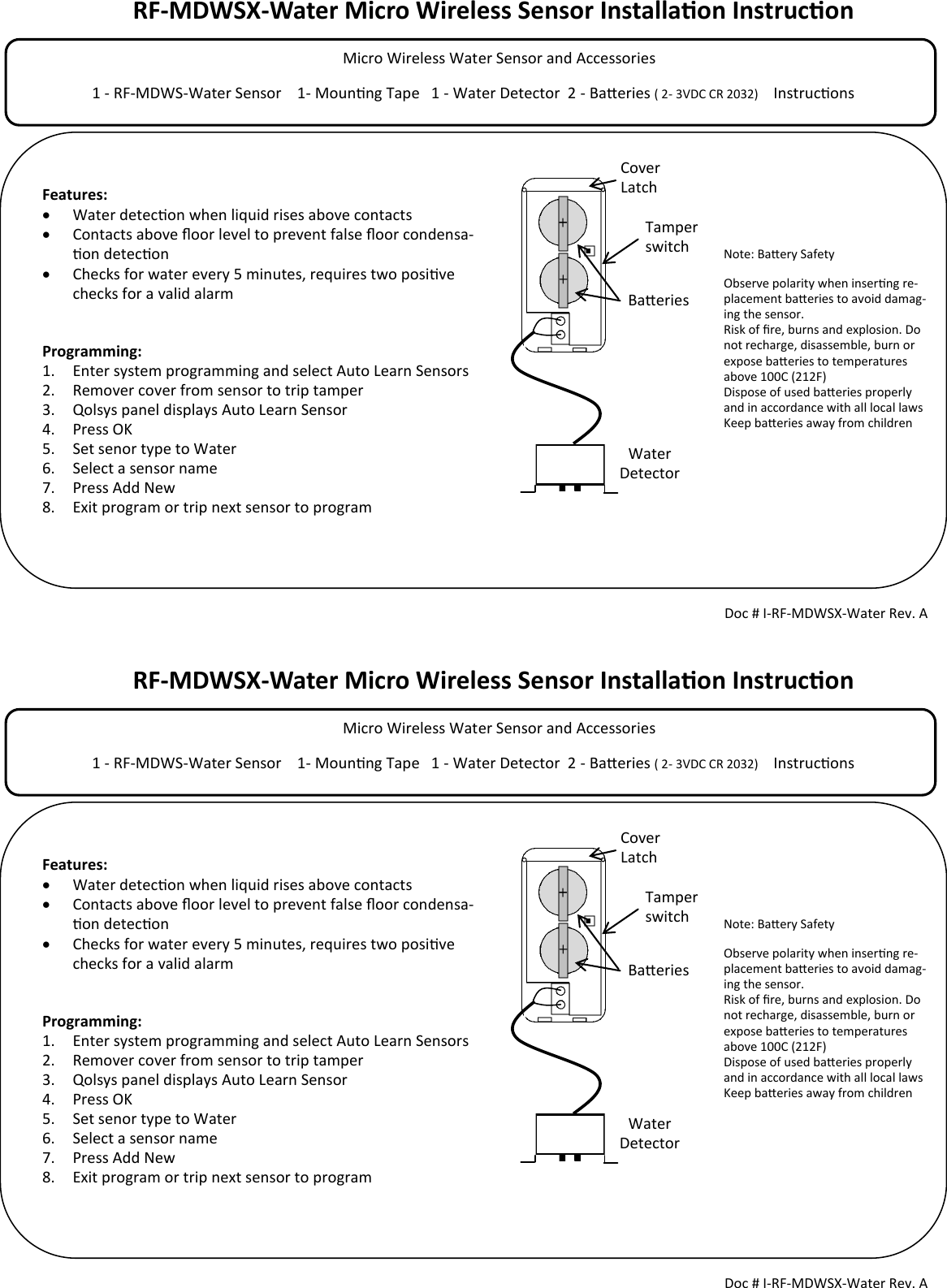 RF-MDWSX-Water Micro Wireless Sensor Installaon Instrucon            Micro Wireless Water Sensor and Accessories                                                                                  1 - RF-MDWS-Water Sensor    1- Mounng Tape   1 - Water Detector  2 - Baeries ( 2- 3VDC CR 2032)     Instrucons                                        Tamper switch Doc # I-RF-MDWSX-Water Rev. A Features:   Water detecon when liquid rises above contacts   Contacts above oor level to prevent false oor condensa-on detecon   Checks for water every 5 minutes, requires two posive checks for a valid alarm   Programming: 1. Enter system programming and select Auto Learn Sensors 2. Remover cover from sensor to trip tamper 3. Qolsys panel displays Auto Learn Sensor 4. Press OK 5. Set senor type to Water 6. Select a sensor name 7. Press Add New 8. Exit program or trip next sensor to program  Cover Latch Note: Baery Safety Observe polarity when inserng re-placement baeries to avoid damag-ing the sensor. Risk of re, burns and explosion. Do not recharge, disassemble, burn or expose baeries to temperatures above 100C (212F) Dispose of used baeries properly and in accordance with all local laws Keep baeries away from children  Baeries Water Detector RF-MDWSX-Water Micro Wireless Sensor Installaon Instrucon            Micro Wireless Water Sensor and Accessories                                                                                  1 - RF-MDWS-Water Sensor    1- Mounng Tape   1 - Water Detector  2 - Baeries ( 2- 3VDC CR 2032)     Instrucons                                        Tamper switch Doc # I-RF-MDWSX-Water Rev. A Features:   Water detecon when liquid rises above contacts   Contacts above oor level to prevent false oor condensa-on detecon   Checks for water every 5 minutes, requires two posive checks for a valid alarm   Programming: 1. Enter system programming and select Auto Learn Sensors 2. Remover cover from sensor to trip tamper 3. Qolsys panel displays Auto Learn Sensor 4. Press OK 5. Set senor type to Water 6. Select a sensor name 7. Press Add New 8. Exit program or trip next sensor to program  Cover Latch Note: Baery Safety Observe polarity when inserng re-placement baeries to avoid damag-ing the sensor. Risk of re, burns and explosion. Do not recharge, disassemble, burn or expose baeries to temperatures above 100C (212F) Dispose of used baeries properly and in accordance with all local laws Keep baeries away from children  Baeries Water Detector 