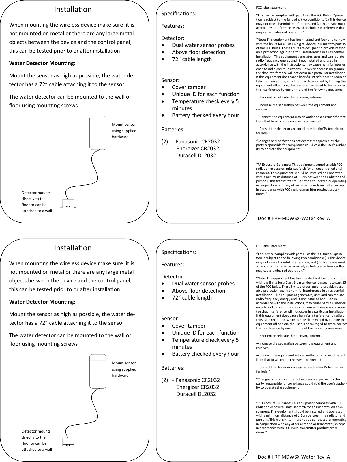 FCC label statement: “This device complies with part 15 of the FCC Rules. Opera-on is subject to the following two condions: (1) This device may not cause harmful interference, and (2) this device must accept any interference received, including interference that may cause undesired operaon.” “Note: This equipment has been tested and found to comply with the limits for a Class B digital device, pursuant to part 15 of the FCC Rules. These limits are designed to provide reason-able protecon against harmful interference in a residenal installaon. This equipment generates, uses and can radiate radio frequency energy and, if not installed and used in accordance with the instrucons, may cause harmful interfer-ence to radio communicaons. However, there is no guaran-tee that interference will not occur in a parcular installaon. If this equipment does cause harmful interference to radio or television recepon, which can be determined by turning the equipment o and on, the user is encouraged to try to correct the interference by one or more of the following measures: —Reorient or relocate the receiving antenna. —Increase the separaon between the equipment and receiver. —Connect the equipment into an outlet on a circuit dierent from that to which the receiver is connected. —Consult the dealer or an experienced radio/TV technician for help.” “Changes or modicaons not expressly approved by the party responsible for compliance could void the user&apos;s author-ity to operate the equipment”  “RF Exposure Guidance: This equipment complies with FCC radiaon exposure limits set forth for an uncontrolled envi-ronment. This equipment should be installed and operated with a minimum distance of 1.5cm between the radiator and persons. This transmier must not be co-located or operang in conjuncon with any other antenna or transmier, except in accordance with FCC mul-transmier product proce-dures.” Installaon Doc # I-RF-MDWSX-Water Rev. A Specicaons: Features: Detector:   Dual water sensor probes   Above oor detecon   72” cable length   Sensor:    Cover tamper   Unique ID for each funcon   Temperature check every 5 minutes   Baery checked every hour  Baeries: (2)  - Panasonic CR2032            Energizer CR2032            Duracell DL2032  When mounng the wireless device make sure  it is not mounted on metal or there are any large metal objects between the device and the control panel, this can be tested prior to or aer installaon Water Detector Mounng: Mount the sensor as high as possible, the water de-tector has a 72” cable aaching it to the sensor The water detector can be mounted to the wall or oor using mounng screws   Mount sensor using supplied hardware Detector mounts directly to the oor or can be aached to a wall FCC label statement: “This device complies with part 15 of the FCC Rules. Opera-on is subject to the following two condions: (1) This device may not cause harmful interference, and (2) this device must accept any interference received, including interference that may cause undesired operaon.” “Note: This equipment has been tested and found to comply with the limits for a Class B digital device, pursuant to part 15 of the FCC Rules. These limits are designed to provide reason-able protecon against harmful interference in a residenal installaon. This equipment generates, uses and can radiate radio frequency energy and, if not installed and used in accordance with the instrucons, may cause harmful interfer-ence to radio communicaons. However, there is no guaran-tee that interference will not occur in a parcular installaon. If this equipment does cause harmful interference to radio or television recepon, which can be determined by turning the equipment o and on, the user is encouraged to try to correct the interference by one or more of the following measures: —Reorient or relocate the receiving antenna. —Increase the separaon between the equipment and receiver. —Connect the equipment into an outlet on a circuit dierent from that to which the receiver is connected. —Consult the dealer or an experienced radio/TV technician for help.” “Changes or modicaons not expressly approved by the party responsible for compliance could void the user&apos;s author-ity to operate the equipment”  “RF Exposure Guidance: This equipment complies with FCC radiaon exposure limits set forth for an uncontrolled envi-ronment. This equipment should be installed and operated with a minimum distance of 1.5cm between the radiator and persons. This transmier must not be co-located or operang in conjuncon with any other antenna or transmier, except in accordance with FCC mul-transmier product proce-dures.” Installaon Doc # I-RF-MDWSX-Water Rev. A Specicaons: Features: Detector:   Dual water sensor probes   Above oor detecon   72” cable length   Sensor:    Cover tamper   Unique ID for each funcon   Temperature check every 5 minutes   Baery checked every hour  Baeries: (2)  - Panasonic CR2032            Energizer CR2032            Duracell DL2032  When mounng the wireless device make sure  it is not mounted on metal or there are any large metal objects between the device and the control panel, this can be tested prior to or aer installaon Water Detector Mounng: Mount the sensor as high as possible, the water de-tector has a 72” cable aaching it to the sensor The water detector can be mounted to the wall or oor using mounng screws   Mount sensor using supplied hardware Detector mounts directly to the oor or can be aached to a wall 