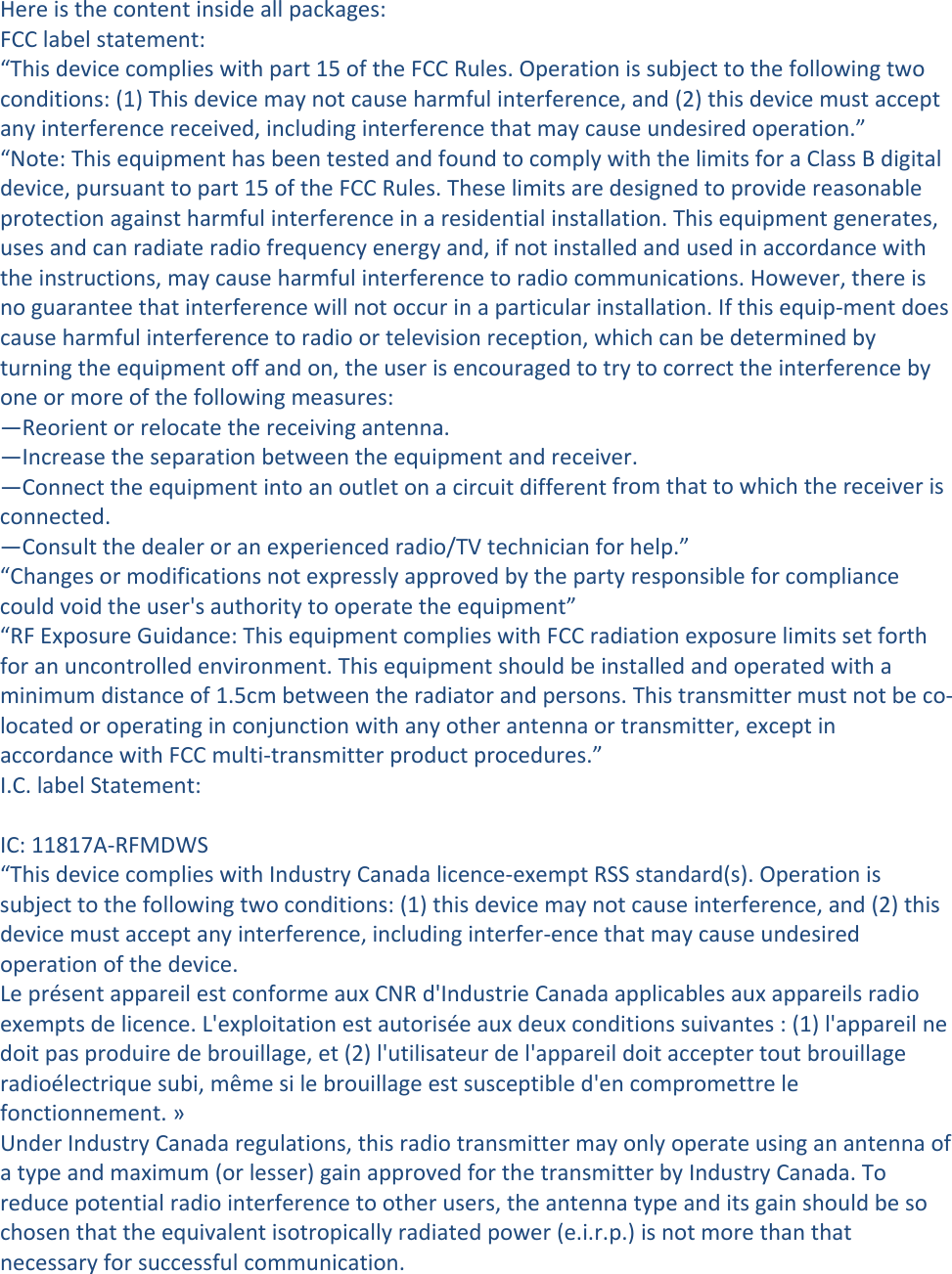 Hereisthecontentinsideallpackages:FCClabelstatement:“Thisdevicecomplieswithpart15oftheFCCRules.Operationissubjecttothefollowingtwoconditions:(1)Thisdevicemaynotcauseharmfulinterference,and(2)thisdevicemustacceptanyinterferencereceived,includinginterferencethatmaycauseundesiredoperation.”“Note:ThisequipmenthasbeentestedandfoundtocomplywiththelimitsforaClassBdigitaldevice,pursuanttopart15oftheFCCRules.Theselimitsaredesignedtoprovidereasonableprotectionagainstharmfulinterferenceinaresidentialinstallation.Thisequipmentgenerates,usesandcanradiateradiofrequencyenergyand,ifnotinstalledandusedinaccordancewiththeinstructions,maycauseharmfulinterferencetoradiocommunications.However,thereisnoguaranteethatinterferencewillnotoccurinaparticularinstallation.Ifthisequip‐mentdoescauseharmfulinterferencetoradioortelevisionreception,whichcanbedeterminedbyturningtheequipmentoffandon,theuserisencouragedtotrytocorrecttheinterferencebyoneormoreofthefollowingmeasures:—Reorientorrelocatethereceivingantenna.—Increasetheseparationbetweentheequipmentandreceiver.—Connecttheequipmentintoanoutletonacircuitdifferentfromthattowhichthereceiverisconnected.—Consultthedealeroranexperiencedradio/TVtechnicianforhelp.”“Changesormodificationsnotexpresslyapprovedbythepartyresponsibleforcompliancecouldvoidtheuser&apos;sauthoritytooperatetheequipment”“RFExposureGuidance:ThisequipmentcomplieswithFCCradiationexposurelimitssetforthforanuncontrolledenvironment.Thisequipmentshouldbeinstalledandoperatedwithaminimumdistanceof1.5cmbetweentheradiatorandpersons.Thistransmittermustnotbeco‐locatedoroperatinginconjunctionwithanyotherantennaortransmitter,exceptinaccordancewithFCCmulti‐transmitterproductprocedures.”I.C.labelStatement:IC:11817A‐RFMDWS“ThisdevicecomplieswithIndustryCanadalicence‐exemptRSSstandard(s).Operationissubjecttothefollowingtwoconditions:(1)thisdevicemaynotcauseinterference,and(2)thisdevicemustacceptanyinterference,includinginterfer‐encethatmaycauseundesiredoperationofthedevice.LeprésentappareilestconformeauxCNRd&apos;IndustrieCanadaapplicablesauxappareilsradioexemptsdelicence.L&apos;exploitationestautoriséeauxdeuxconditionssuivantes:(1)l&apos;appareilnedoitpasproduiredebrouillage,et(2)l&apos;utilisateurdel&apos;appareildoitacceptertoutbrouillageradioélectriquesubi,mêmesilebrouillageestsusceptibled&apos;encompromettrelefonctionnement.»UnderIndustryCanadaregulations,thisradiotransmittermayonlyoperateusinganantennaofatypeandmaximum(orlesser)gainapprovedforthetransmitterbyIndustryCanada.Toreducepotentialradiointerferencetootherusers,theantennatypeanditsgainshouldbesochosenthattheequivalentisotropicallyradiatedpower(e.i.r.p.)isnotmorethanthatnecessaryforsuccessfulcommunication.